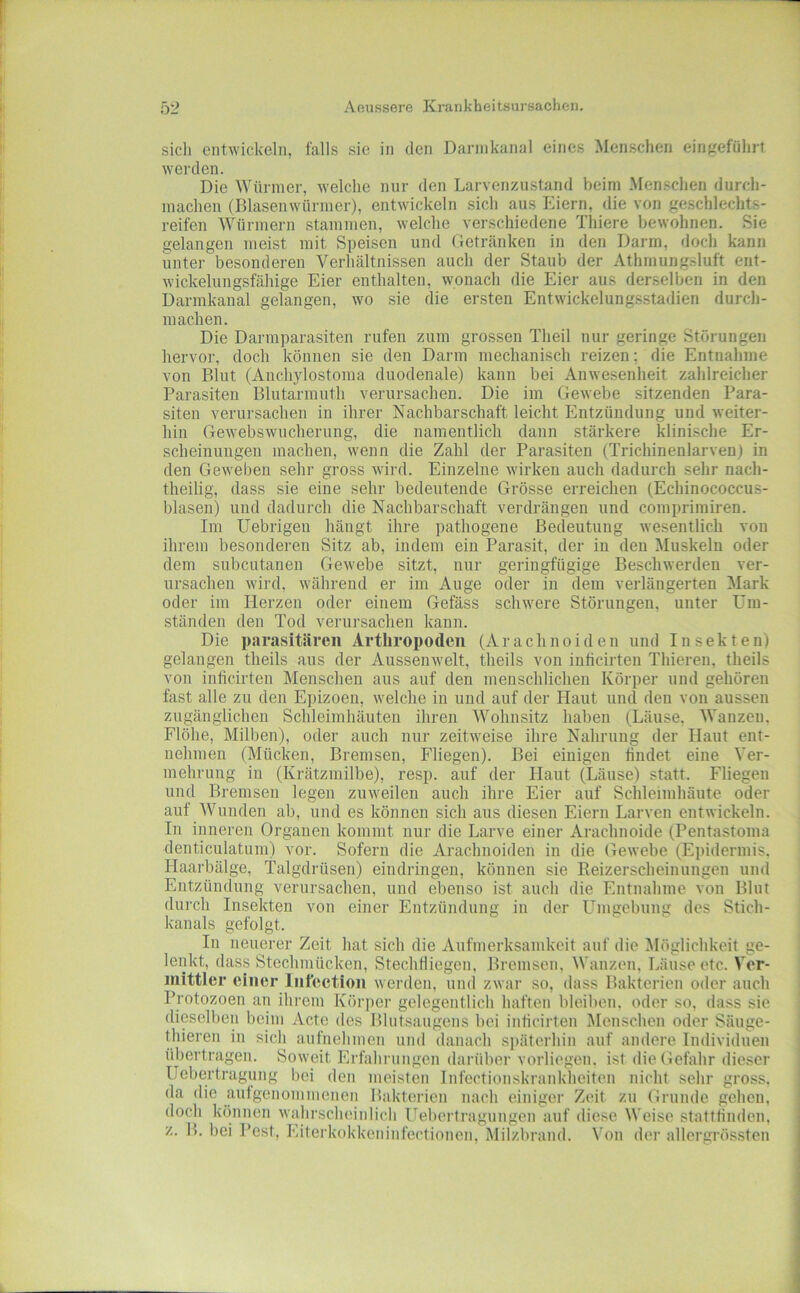 sicli entwickeln, falls sie in den Dannkanal eines Menschen eingeföhrt werden. Die Würmer, welche nur den Larvenzustand beim .Menschen durch- machen (Blasenwürmer), entwickeln sich aus Eiern, die von geschlechts- reifen Würmern stammen, welche verschiedene Thiere bewohnen. Sie gelangen meist mit Speisen und Getränken in den Dann, doch kann unter besonderen Verhältnissen auch der Staub der Athinungsluft ent- wickelungsföhige Eier enthalten, wonach die Eier aus derselben in den Darmkanal gelangen, wo sie die ersten Entwickelungsstadien durch- machen. Die Darmparasiten rufen zum grossen Theil nur geringe Störungen hervor, doch können sie den Darm mechanisch reizen; die Entnahme von Blut (Anchylostoma duodenale) kann bei Anwesenheit zahlreicher Parasiten Blutarmuth verursachen. Die im Gewebe sitzenden Para- siten verursachen in ihrer Nachbarschaft leicht Entzündung und weiter- hin Gewebswucherung, die namentlich dann stärkere klinische Er- scheinungen machen, wenn die Zahl der Parasiten (Trichinenlarven) in den Geweben sehr gross wird. Einzelne wirken auch dadurch sehr nach- theilig, dass sie eine sehr bedeutende Grösse erreichen (Echinococcus- blasen) und dadurch die Nachbarschaft verdrängen und comprimiren. Im Uebrigen hängt ihre pathogene Bedeutung wesentlich von ihrem besonderen Sitz ab, indem ein Parasit, der in den Muskeln oder dem subcutanen Gewebe sitzt, nur geringfügige Beschwerden ver- ursachen wird, während er im Auge oder in dem verlängerten Mark oder im Herzen oder einem Gefäss schwere Störungen, unter Um- ständen den Tod verursachen kann. Die parasitären Arthropoden (Arachnoiden und Insekten) gelangen theils aus der Aussenwelt, tlieils von inficirten Thieren, theils von inficirten Menschen aus auf den menschlichen Körper und gehören fast alle zu den Epizoen, welche in und auf der Haut und den von aussen zugänglichen Schleimhäuten ihren Wohnsitz haben (Läuse, AVanzen. Flöhe, Milben), oder auch nur zeitweise ihre Nahrung der Haut ent- nehmen (Mücken, Bremsen, Fliegen). Bei einigen findet eine Ver- mehrung in (Krätzmilbe), resp. auf der Haut (Läuse) statt. Fliegen und Bremsen legen zuweilen auch ihre Eier auf Schleimhäute oder auf Wunden ab, und es können sich aus diesen Eiern Larven entwickeln. In inneren Organen kommt nur die Larve einer Arachnoide (Pentastoma denticulatum) vor. Sofern die Arachnoiden in die Gewebe (Epidermis. Haarbälge, Talgdrüsen) eindringen, können sie Reizerscheinungen und Entzündung verursachen, und ebenso ist auch die Entnahme von Blut durch Insekten von einer Entzündung in der Ltmgcbung des Stich- kanals gefolgt. i In neuerer Zeit hat sich die Aufmerksamkeit auf die Alöglichkeit ge- lenkt, dass Stechmücken, Stechfliegen, Bremsen, Wanzen, Läuse etc. Ver- mittler einer Infection werden, und zwar so, dass Bakterien oder auch Protozoen an ihrem Körper gelegentlich haften bleiben, oder so, dass sie dieselben beim Acte des Blutsaugens bei inficirten Menschen oder Säuge- thieren in sich aufnehmen und danach s|)ätcrhin auf andere Individuen übertragen. Soweit Erfahrungen darüber vorliegen, ist die Gefahr dieser Uebertragung bei den meisten infectionskrankheiten nicht sehr gross, da die aufgenommenen Bakterien nach einiger Zeit zu Grunde gehen, doch können wahrscheinlich üebertraguugen auf diese Weise stattfinden, z. B. bei Pest, Eiterkokkeninfectionen, Milzbrand. Von der allergrössten