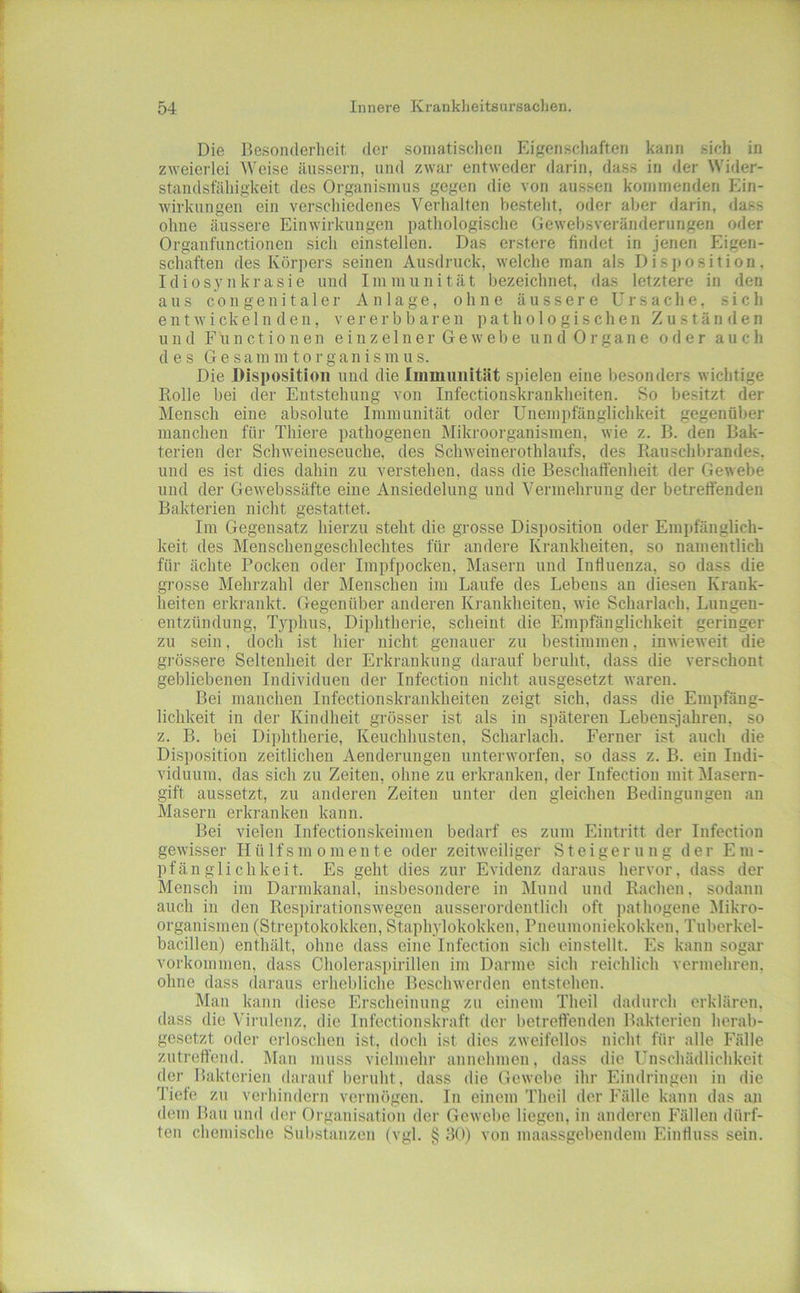 Die Besonderheit der soniatisclien Eigenschaften kann sich in zweieilei Weise äussern, und zwar entweder darin, dass in der Wider- standsfähigkeit des Organismus gegen die von aussen kommenden Ein- wirkungen ein verschiedenes Verhalten besteht, oder aber darin, dass ohne äussere Einwirkungen pathologisclie Gewelisveränderungen oder Organfunctionen sich einstellen. Das erstere findet in jenen Eigen- schaften des Körpers seinen Ausdruck, welche man als Disjjosition. Idiosynkrasie und Immunität bezeichnet, das letztere in den aus congenitaler Anlage, ohne äussere Ursache, sich entwickelnden, vererb baren pathologischen Zuständen und Functionen e i n z e 1 n e r G e w e b e u n d 0 r g a n e o tl e r auch des G e s a m m 10 r g a n i s m u s. Die Disposition und die Immunität spielen eine besonders wichtige Rolle bei der Entstehung von Infectionskrankheiten. So besitzt der Mensch eine absolute Immunität oder Unempfänglichkeit gegenüber manchen für Thiere pathogenen Mikroorganismen, wie z. B. den Bak- terien der Schweineseuche, des Schweinerothlaufs, des Rauschbrandes, und es ist dies dahin zu verstehen, dass die Beschatfenheit der Gewebe und der Gewebssäfte eine Ansiedelung und Vermehrung der betreffenden Bakterien nicht gestattet. Im Gegensatz hierzu steht die grosse Disposition oder Empfänglich- keit des Menschengeschlechtes für andere Krankheiten, so namentlich für ächte Pocken oder Impfpocken, Masern und Influenza, so dass die grosse Mehrzahl der Menschen im Laufe des Lebens an diesen Krank- heiten erkrankt. Gegenüber anderen Krankheiten, wie Scharlach, Lungen- entzündung, Typhus, Diphtherie, scheint die Empfänglichkeit geringer zu sein, doch ist hier nicht genauer zu bestimmen, inwieweit die gi'össere Seltenheit der Erkrankung darauf beruht, dass die verschont gebliebenen Individuen der Infection nicht ansgesetzt waren. Bei manchen Infectionskrankheiten zeigt sich, dass die Empfäng- lichkeit in der Kindheit grösser ist als in späteren Lebensjahren, so z. B. bei Diphtherie, Keuchhusten, Scharlach. Ferner ist auch die Disposition zeitlichen Aenderungen unterworfen, so dass z. B. ein Indi- viduum. das sich zu Zeiten, ohne zu erkranken, der Infection mit Masern- gift aussetzt, zu anderen Zeiten unter den gleichen Bedingungen an Masern erkranken kann. Bei vielen Infectionskeimen bedarf es zum Eintritt der Infection gewisser Hülfsmomente oder zeitweiliger Steigerung der Em- pfänglichkeit. Es geht dies zur Evidenz daraus hervor, dass der Mensch iin Darmkanal, insbesondere in Mnnd und Rachen, sodann auch in den Respirationswegen ausserordentlich oft pathogene Mikro- organismen (Streptokokken, Staphylokokken, Pneumoniekokken, Tuberkel- bacillen) enthält, ohne dass eine Infection sich einstellt. Es kann sogar Vorkommen, dass Choleraspirillen im Darme sich reichlich vermehren, ohne dass daraus erhebliche Beschwerden entstehen. Man kann diese Erscheinung zu einem Theil dadurch erklären, dass die Virulenz, die Infectionskraft der betreffenden Bakterien herab- gesetzt oder erloschen ist, doch ist dies zweifellos nicht für alle Fälle zutreffend. Mau muss vielmehr annehmen, dass die Unschädlichkeit der Bakterien darauf l)eruht, dass die Gewebe ihr Eindringen in die Tiefe zn verhindern vermögen. In einem Theil der Fälle kann das an dem Bau und der Organisation der Gewebe liegen, in anderen Fällen dürf- ten chemische Substanzen (vgl. § 30) von maassgebendem Einfluss sein.