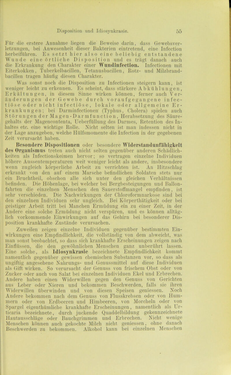 Für die erstere Annahme liegen die' Beweise darin, dass Gewebsver- letzungen, bei Anwesenheit dieser Bakterien eintretend, eine Infection herbeiführen. Es setzt hier also eine beliebig entstandene Wunde eine örtliche Disposition und es trägt danach auch die Erkrankung den Charakter einer Wiindiiifectioii. Infectionen mit Eiterkokken, Tuberkelbacillen, Tetanusbacillen, Rotz- und Milzbraud- bacillen tragen häufig diesen Charakter. Was sonst noch die Disposition zu Infectionen steigern kann, ist weniger leicht zu erkennen. Es scheint, dass stärkere Abkühlungen, Erkältungen, in diesem Sinne wirken können, fernerauch Ver- änderungen der Gewebe durch v o i' a u f g e g a n g e n e infec- tiöse oder nicht infectiöse , lokale oder allgemeine Er- krankungen; bei Darminfectionen (Typhus, Cholera) spielen auch Störungen der M a gen - D a r m f u n c ti o n , Herabsetzung des Säiii-e- gehalts der Magenconteuta, Ueberfüllung des Darmes, Retention des In- haltes etc. eine wichtige Rolle. Nicht selten ist man indessen nicht in der Lage anzugeben, welche Ilülfsmomente die Infection in der gegebenen Zeit verursacht haben. Besondere Dispositionen oder besondere Widerstandunfälligkeit des Organisnuis treten auch nicht selten gegenüber anderen Schädlich- keiten als Infectionskeimen hervor; so vertragen einzelne Individuen höhere Aussentemperaturen weit weniger leicht als andere, insbesondere wenn zugleich körperliche Arbeit zu verrichten ist. An Hitzschlag erkrankt von den auf einem Marsche befindlichen Soldaten stets nur ein Bruchtheil, obschon alle sich unter den gleichen Verhältnissen befinden. Die Höhenlage, bei welcher bei Bergbesteigungen und Ballon- fahrten die einzelnen Menschen den Sauerstofi'mangel empfinden, ist sein- verschieden. Die Nachwirkungen der Chloroformnarkose sind bei den einzelnen Individuen sehr ungleich. Bei Körperthätigkeit oder bei geistiger Arbeit tritt bei Manchen Ermüdung ein zu einer Zeit, in der Andere eine solche Ermüdung nicht verspüren, und es können alltäg- lich vorkommende Einwirkungen auf das Gehirn bei besonderer Dis- position krankhafte Zustände verursachen. Zuweilen zeigen einzelne Individuen gegenüber bestimmten Ein- wirkungen eine Empfindlichkeit, die vollständig von dem abweicht, was man sonst beobachtet, so dass sich krankhafte Erscheinungen zeigen nach Einflüssen, die den gewöhnlichen Menschen ganz unberührt lassen. Eine solche, als Idiosynkrasie bezeichnete Empfindlichkeit kommt namentlich gegenüber gewissen chemischen Substanzen vor, so dass als ungiftig angesehene Nahrungs- und Genussmittel auf diese Individuen als Gift wirken. So verursacht der Genuss von frischem Obst oder von Zucker oder auch von Salat bei einzelnen Individuen Ekel und Erbrechen. Andere haben einen Widerwillen gegen den Genuss von Gerichten aus Leber oder Nieren und bekommen Beschwerden, falls sie ihren Widerwillen überwinden und von diesen Speisen geniessen. Noch Andere bekommen nach dem Genuss von Flusskrebsen oder von Hum- mern oder von Erdbeeren und Himbeeren, von Morcheln oder von S])argel eigenthümliche krankhafte Erscheinungen, namentlich als Ur- ticaria bezeichnete, durch juckende Quaddelbildung gekennzeichnete Hautausschläge oder Bauchgrimmen und Erbrechen. Nicht wenige IMenschen können auch gekoclite Milch nicht geniessen, ohne danach Beschwerden zu bekommen. Alkohol kann bei einzelnen Menschen
