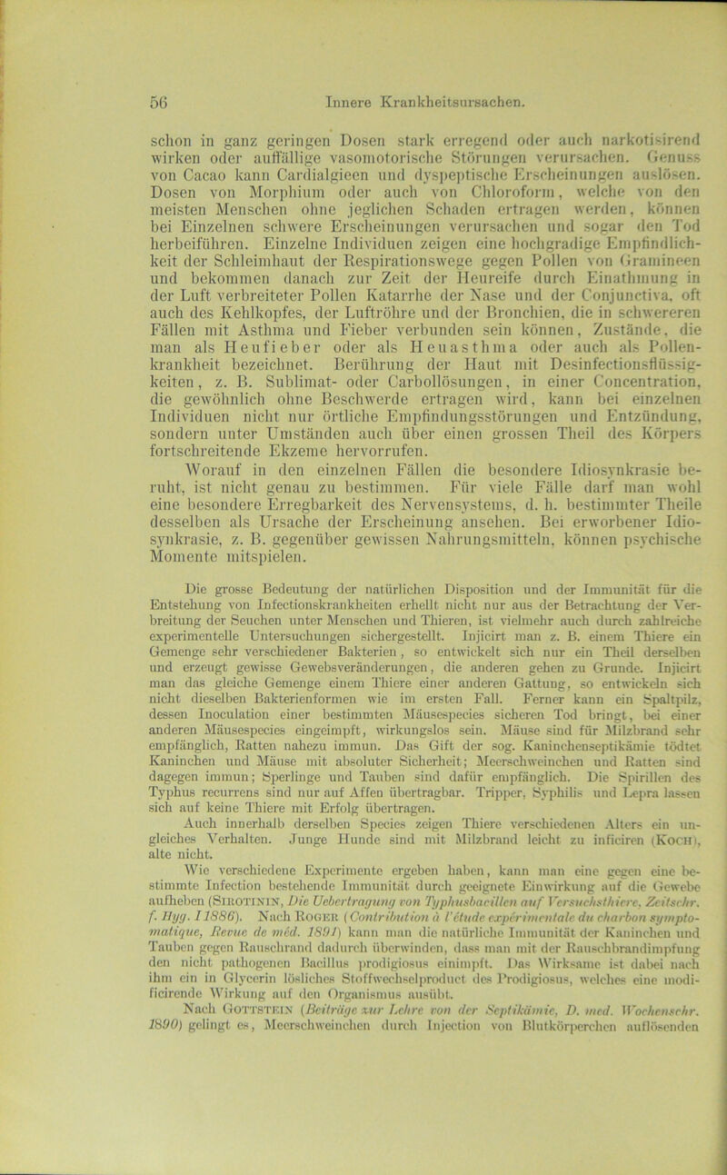 schon in ganz geringen Dosen stark erregend oder auch narkotisirend wirken oder auffällige vasomotorische Störungen verur.sachen. Genuss von Cacao kann Cardialgieen und dyspeptische Erscheinungen auslösen. Dosen von Morphium odei- auch von Chloroform, welclie von den meisten Menschen ohne jeglichen Schaden ertragen werden, können bei Einzelnen schwere Erscheinungen verursachen und sogar den Tod herbeiführen. Einzelne Individuen zeigen eine hochgradige Empfindlich- keit der Schleimhaut der Respirationswege gegen Pollen von Gramineen und bekommen danach zur Zeit der Heureife durch Einathmung in der Luft verbreiteter Pollen Katarrhe der Käse und der Conjunctiva. oft auch des Kehlkopfes, der Luftröhre und der Bronchien, die in schwereren Fällen mit Asthma und Fieber verbunden sein können, Ziustände, die man als Heufieber oder als Heuasthma oder auch als Pollen- krankheit bezeichnet. Berührung der Haut mit Desinfectionsflüssig- keiten, z. B. Sublimat- oder Carbollösungen, in einer Concentration, die gewöhnlich ohne Beschwerde ertragen wird, kann bei einzelnen Individuen nicht nur örtliche Empfindungsstörungen und Entzündung, sondern unter Umständen auch über einen grossen Theil des Körpers fortschreitende Ekzeme hervorrufen. Worauf in den einzelnen Fällen die besondere Idiosynkrasie be- ruht, ist nicht genau zu bestimmen. Für viele Fälle darf man wohl eine besondere Erregbarkeit des Nervensystems, d. h. bestimmter Theile desselben als Ursache der Erscheinung ansehen. Bei erworbener Idio- synkrasie, z. B. gegenüber gewissen Nahrungsmitteln, können psychische Momente mitspielen. Die grosse Bedeutung der natürlichen Disposition und der Immunität für die Entstehung von Infectionskrankheiten erhellt nicht nur aus der Betrachtung der Ver- breitimg der Seuchen unter Menschen und Thieren, ist vielmehr auch durch zahlreiche experimentelle Untersuchungen sichergestellt. Injicirt mmi z. B. einem Thiere ein Gemenge sehr verschiedener Bakterien, so entwickelt sich nur ein Theil derselben und erzeugt gewisse Gewebsveränderungen, die anderen gehen zu Grunde. Injicirt man das gleiche Gemenge einem Thiere einer anderen Gattung, so entwickeln sich nicht dieselben Bakterienformen wie im ersten Fall. Ferner kann ein Spaltpilz, dessen Inoculation einer bestimmten Mäusespecies sicheren Tod bringt, bei einer anderen Mäusespecies eingeimpft, wirkungslos sein. Mäuse siud für Milzbrand sehr empfänglich, Batten nahezu immun. Das Gift der sog. Kaninchenseptikämie tödtet Kaninchen und Mäuse mit absoluter Sicherheit; Meerschweinchen und Batten sind dagegen immun; Siierlinge und Tauben sind dafür empfänglich. Die Spirillen des Typhus recurrens sind nur auf Affen übertragbar. Tripper, Syphilis und Lepra lassen sich auf keine Thiere mit Erfolg übertragen. Auch innerhalb derselben Species zeigen Thiere verschiedenen Alters ein un- gleiches Verhalten. Junge Hunde sind mit Milzbrand leicht zu inficiren (Koch), alte nicht. Wie verschiedene Experimente ergeben haben, kann man eine gegen eine be- stimmte Infection bestehende Immunität durch geeignete Einwirkung auf die Gewebe aufheben (Sieotimin, Die Uebertragiing von TgphnsbaciUen auf Vcrsudisfhicrc, Zeifschr. f. Jlyg. 11886). Nach Boger (Contribution « l'etude cxpcrinientalc du charbon sympto- matique, Revue de med. 1891) kann man die natürliche Immunität der Kaninchen und Tauben gegen Bauschrand dadurch überwinden, d.ass man mit der Bauschbrandimpfung den nicht pathogenen Bacillus prodigiosus einimpft. Das Wirksame ist dabei nach ihm ein in Glycerin lösliches Sloffwechselproduct des Prodigiosus, welches eine modi- ficirende Wirkung auf den Organismus ausübt. Nach Gottstefn {Beiträge xtir Lc/ire von der Beptikäniic, D. med. ^Voehenschr. 1890) gelingt es, Jleerschweinchen durch Injection von Blutkörperchen auflösenden