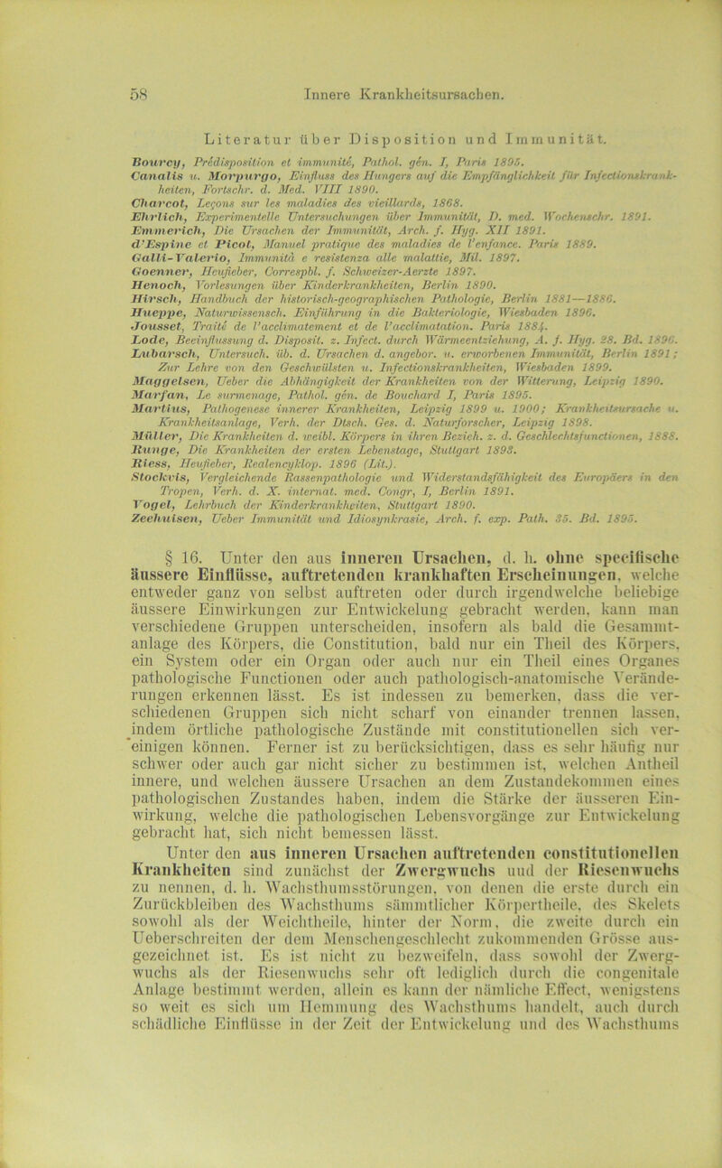 Literatur über Disposition und Immunität, Bourcy, Pr&disposition et immunite, Patlwl. gen. I, PurU 1805. Canalis u. Movpnrgo, Einfluss des Ibingers avf die Empfänglichkeit für Infeclvunsltranh- heilen, Eorlschr. d. Med. VIII 1890. Charcot, Le<;ons sur les maladies des vieülards, 1868. Ehrlich; Experimentelle Untersuchungen über Immunität, I). med. Wochenschr. 1891. Emmerich; Eie Ursachen der Immunität, Arch. f. Ilyg. XII 1891. d’Espine et Picot, Manuel pratique des maladies de l'enfance. Paris 1889. Galli-Valerlo, Immu.nita e rcsistenza alle malattie, 3Iil. 1897. Goenner, Ileufleber, Correspbl. f. Schweizer-Acrzte 1897. Henoch, Vorlesungen über Einderkrankheiten, Berlin 1890. Hirsch; Handbuch der historisch-geographischen Pathologie, Berlin 1881—1886. Hueppe, Naturwissensch. Einführung in die Bakteriologie, Wiesbaden 1896. Jousset, Traite de l’acclimatement et de l’acclimatation. Paris 188f. Lode, Beeinflussung d. Disposit. z. Infect. durch Wärmeentziehung, A. f. Hyg. 28. Bd. 1896. Lubarsch, Untersuch, üb. d. Ursachen d. angebor. ti. enoorbenen Immunität, Berlin 1891; Zur Lehre von den Geschwülsten u. Infectionskrankheiten, Wiesbaden 1899. Maggelsen, Ueber die Abhängigkeit der Krankheiten von der Witterung, Leipzig 1890. Marfan, Le stirmenage, Pathol. gen. de Bouchard I, Paris 1895. Martins, Pathogenese innerer Krankheiten, Leipzig 1899 u. 1900; Krankheitsursache u. Krankheitsanlage, Verh. der Dtsch. Ges. d. Naturforscher, Leipzig 1898. Müller, Die Krankheiten d. weibl. Körpers in ihren Bezieh, z. d. Geschlechtsfunctionen, 1888. Itunge, Die Krankheiten der ersten Lebenstage, Stuttgart 1S9S. Jliess, Ileufleber, liealencyklop. 1896 (Lit.). Stoclcvls, Vergleichende Bassenpathologie und Widerstandsfähigkeit des Europäers in den Tropen, Verh. d. X. interna t. med. Congr, I, Berlin 1891. Vogel, Lchrbtich der Kinderkrankheiten, Stuttgart 1890. Zechuisen, Ueber Immunität und Idiosynkrasie, Arch. f. exp. Path. 35. Bd. 1895. § 16. Unter den aus inneren ürsaelien, d. h. ohne speeifisclie äussere Einflüsse, auftretenden krankhaften Ersclieinungen, welche entweder ganz von selbst auftreten oder durch irgendwelche beliebige äussere Einwirkungen zur Entwickelung gebracht werden, kann inan verschiedene Gruppen unterscheiden, insofern als bald die Gesainnit- anlage des Körpers, die Constitution, bald nur ein Theil des Körpers, ein S,ystein oder ein Organ oder auch nur ein Theil eines Organes pathologische Functionen oder auch pathologisch-anatomische Verände- rungen erkennen lässt. Es ist indessen zu bemerken, dass die ver- schiedenen Gruppen sich nicht scharf von einander trennen lassen, Jndem örtliche pathologische Zustände mit constitutionellen sich ver- 'einigen können. Ferner ist zu berücksichtigen, dass es sehr häufig nur schwer oder auch gar nicht sicher zn bestimmen ist, welchen Antheil innere, und welchen äussere Ursachen an dem Zustandekommen eines pathologischen Zustandes haben, indem die Stärke der äusseren Ein- wirkung, welche die pathologischen Lebensvorgänge zur Entwickelung gebracht hat, sich nicht bemessen lässt. Unter den aus iiiiiereii Ursachen auftreteiiden eoiistitutioiiellcii Krankheiten sind zunächst der Zwergwuchs und der Riesenwuchs zu nennen, d. h. Wachsthumsstörungon, von denen die erste durch ein Zurückbleiben des Wachsthums sämmtlicher Körpertheile, des Skelets sowohl als der Weichtheile» hinter der Norm, die zweite durch ein Ueberschreiten der dem Menschengeschleclit zukommenden Grösse aus- gezeichnet ist. Es ist nicht zn bezweifeln, dass sowohl der Zwerg- wuchs als der Riesenwuchs sehr oft lediglich durch die congenitale Anlage liestimmt werden, allein es kann der nämliche Effect, wenigstens so weit es sicli um Hemmung des Wachsthums handelt, auch durch schädliche Einfiüsse in der Zeit der Entwickelung und des Wachsthums