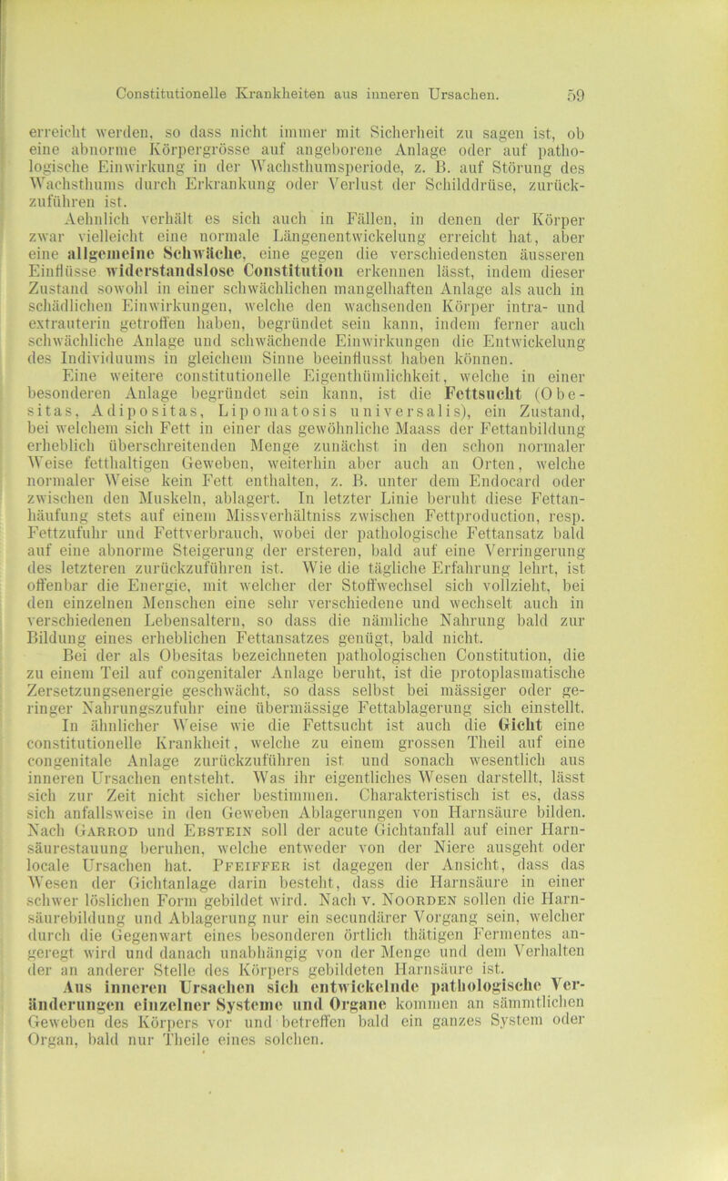 erreicht werden, so dass nicht immer mit Sicherlieit zn sagen ist, ob eine abnorme Körpergrösse auf angeborene Anlage oder auf patho- logische Einwirkung in der Wachsthumsperiode, z. B. auf Störung des Wachsthums durch Erkrankung odei' Verlust der Schilddrüse, zurück- zuftthreii ist. Aehnlich verhält es sich auch in Fällen, in denen der Körper zwar vielleicht eine normale Längenentwickelung erreicht hat, aber eine allgeiueine Sclnv.'iclie, eine gegen die verschiedensten äusseren Eiutliisse widerstandslose Constitution erkennen lässt, indem dieser Zustand sowohl in einer schwächlichen mangelhaften Anlage als auch in schädlichen Einwirkungen, welche den wachsenden Körper intra- und extrauterin getroffen haben, begründet sein kann, indem ferner auch schwächliche Anlage und schwächende Einwirkungen die Entwickelung des Individuums in gleichem Sinne beeinflusst haben können. Eine weitere constitutioneile Eigenthümlichkeit, welche in einer besonderen Anlage begründet sein kann, ist die Fcttsnclit (Obe- sitas, Adipositas, Lipomatosis universalis), ein Zustand, bei welchem sich Fett in einer das gewöhnliche Maass der Fettanbildung erheblich überschreitenden Menge zunächst in den schon normaler Weise fetthaltigen Geweben, weiterhin aber auch an Orten, welche normaler Weise kein Fett enthalten, z. B. unter dem Endocard oder zwischen den Muskeln, ablagert. In letzter Linie beruht diese Fettan- häufung stets auf einem Missverhältniss zwischen Fettproduction, resp. Fettzufiihr und Fettverbrauch, wobei der pathologische Fettansatz bald auf eine abnorme Steigerung der ersteren, bald auf eine Verringerung des letzteren zurückzuführen ist. Wie die tägliche Erfahrung lehrt, ist offenbar die Energie, mit welcher der Stoffwechsel sich vollzieht, bei den einzelnen Menschen eine sehr verschiedene und wechselt auch in verschiedenen Lebensaltern, so dass die nämliche Nahrung bald zur Bildung eines erheblichen Fettansatzes genügt, bald nicht. Bei der als Obesitas bezeichneten pathologischen Constitution, die zu einem Teil auf congenitaler Anlage beruht, ist die protoplasmatische Zersetzungsenergie geschwächt, so dass selbst bei mässiger oder ge- ringer Nahrungszufuhi- eine übermässige Fettablagerung sich einstellt. In ähnlicher Weise wie die Fettsucht ist auch die Griclit eine constitutioneile Krankheit, welche zu einem grossen Theil auf eine congenitale Anlage zurückzuführen ist und sonach wesentlich aus inneren Ursachen entsteht. Was ihr eigentliches Wesen darstellt, lässt sich zur Zeit nicht sicher bestimmen. Charakteristisch ist es, dass sich anfallsweise in den Geweben Ablagerungen von Harnsäure bilden. Nach Garrod und Ebstein soll der acute Gichtanfall auf einer Llarn- säurestauung beruhen, welche entweder von der Niere ausgeht oder locale Ursachen hat. Pfeiffer ist dagegen der Ansicht, dass das Wesen der Gichtanlage darin besteht, dass die Harnsäure in einer schwer löslichen Form gebildet wird. Nach v. Noorden sollen die Plarn- säurebildung und Ablagerung nur ein secundärer Vorgang sein, welcher durch die Gegenwart eines besonderen örtlich thätigen Fermentes an- geregt wird und danach unabhängig von der Menge und dem Verhalten (1er an anderer Stelle des Körpers gebildeten Harnsäure ist.^ Aus inneren Ursachen sich entwickelnde pathologische Vcr- ilnderungen einzelner Systeme und Organe kommen an sämmtlichen Geweben des Körpers vor und betreffen bald ein ganzes System oder Organ, bald nur Theile eines solchen.