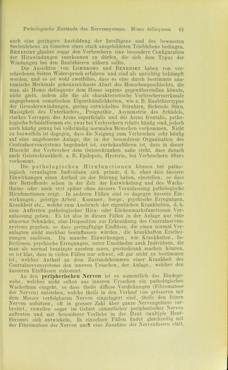 Pathologisclie Zustände dse Nervensystems. Homo delinquens. Gl auch eine geringere Ausbildung der Intelligenz und des bewussten Seelenlebens zu Gunsten eines stark ausgebildeten Trieblebens bedingen. Benedikt glaubte sogar den Verbrechern eine besondere Configuration der Hirnwindungen zuerkennen zu dürfen, die sich dem Typus der Windungen bei den Raubthieren nähern sollte. Die Ansichten von Lombroso und Benedikt haben von ver- schiedenen Seiten Widerspruch erfahren und sind als unrichtig bekämpft worden, und es ist wohl zweifellos, dass es eine durch bestimmte ana- tomische Merkmale gekennzeichnete Abart des Menschengeschlechts, die man als Homo delinquens dem Homo sapiens gegeniiberstellen könnte, nicht giebt. indem alle die als charakteristische Verbrechermerkmale angegebenen somatischen Eigenthümlichkeiten, wie z. B. Raubthiertypus der Grosshirnwinduugen, gering entwickeltes Stirnhirn, fliehende Stirn, Massigkeit des Unterkiefers, Prognathie, Asymmetrie des Schädels, starkes Vorragen des Arcus sui)erficialis und des Arcus frontalis, patho- logische Schädelformen etc. zwar bei Verbrechern relativ häutig sind, jedoch auch häufig genug bei vollständig normalen Menschen Vorkommen. Nicht zu bezweifeln ist dagegen, dass die Neigung zum Verbrechen sehr häufig auf eine angeborene Anlage, die in der besonderen Organisation des Centralnervensystems begründet ist, zurückzuführen ist, dass in dieser Hinsicht der Verbrecher dem Geisteskranken nahe steht, dass danach auch Geisteskrankheit, z. B. Epilepsie, Hysterie, bei Verbrechern öfters vorkommt. Die pathologischen Hirnfunctionen können bei patho- logisch veranlagten Individuen sich primär, d. h. ohne dass äussere Einwirkungen einen Antheil an der Störung haben, einstellen, so dass der Betreffende schon in der Zeit der Entwickelung und des Wachs- thums oder auch erst später ohne äussere Veranlassung pathologische Hirnfunctionen zeigt. In anderen Fällen sind es dagegen äussere Ein- wirkungen, geistige Arbeit, Kummer, Sorge, psychische Erregungen, Krankheit etc., welche zum Ausbruch der eigentlichen Krankheiten, d. h. zum Auftreten pathologischer Hirn- oder Rückenmarksfunctionen Ver- anlassung geben. Es ist also in diesen Fällen in der Anlage nur eine abnorme Schwäche, eine Disposition zur Erkrankung des Ceutralnerven- systems gegeben, so dass geringfügige Einflüsse, die einen normal Ver- anlagten nicht merkbar beeinflussen würden, die krankhaften Erschei- nungen auslösen. Da manche Einwirkungen, wie Krankheiten, In- fectionen, psychische Erregungen, unter Umständen auch Individuen, die man als normal beanlagte ansehen muss, geisteskrank machen können, so ist klar, dass in vielen Fällen nur schwer, oft gar nicht zu bestimmen ist, welcher Antheil an dem Zustandekommen einer Krankheit des Centralnervensystems den inneren Ursachen, der Anlage, welcher den äusseren Einflüssen zukommt. An den peripherischen Nerven ist es namentlich das Bindege- webe, welches nicht selten aus inneren Ursachen ein pathologisches Wachsthum eingeht, so dass theils diffuse Verdickungen (Fibromatose der Nerven) entstehen, welche theils in den Verlauf von grösseren init dem Messer verfolgbaren Nerven eingelagert sind, theils den feinen Nerven aufsitzen, oft in grosser Zahl über ganze Nervengebiete ver- breitet, zuweilen sogar im Gebiet sämmtlicher ])eripherischer Nerven auftreten und mit besonderer Vorliebe in der Haut (multiple Haut- fibrome) sich entwickeln. In einzelnen Fällen findet gleichzeitig mit der Fibromatose der Nerven auch eine Zunahme der Nervenfasern statt.