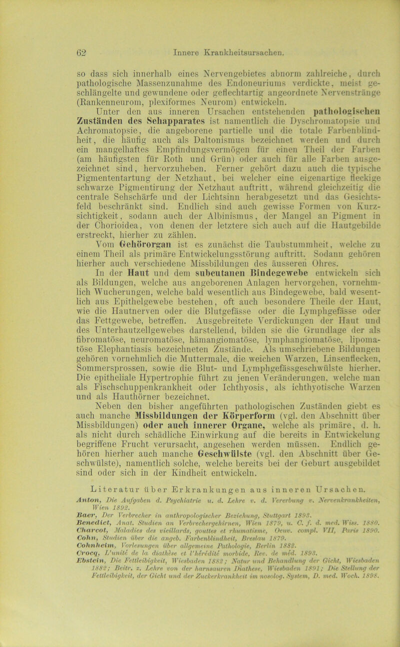 SO (lass sich innerhalb eines Nervengebietes abnorm zahlreiche, durch pathologische Massenzunahine des Endoneuriunis verdickte, meist ge- sclilängelte und gewundene oder geflechtartig angeordnete Nervenstränge (Rankennenrom, plexiformes Neurom) entwickeln. Unter den aus inneren Ursachen entstehenden patlioloaiseheii Ziiständen des Seliai)paratcs ist namentlich die Dyschromatopsie und Achromatopsie, die angeborene partielle und die totale Farbenblind- heit, die häufig auch als Daltonismus bezeichnet werden und durch ein mangelhaftes Empfindungsvermögen für einen Theil der Farben (am häufigsten für Roth und Grün) oder auch für alle Farben ausge- zeichnet sind, hervorzuheben. Ferner gehört dazu auch die typische Pigmententartung der Netzhaut, bei welcher eine eigenartige fleckige schwarze Pigmentirung der Netzhaut auftritt, während gleichzeitig die centrale Sehschärfe und der Lichtsinu herabgesetzt und das Gesichts- feld beschränkt sind. Endlich sind auch gewisse Formen von Kurz- sichtigkeit , sodann auch der Albinismus, der Älangel an Pigment in der Chorioidea, von denen der letztere sich auch auf die Hautgebilde erstreckt, hierher zu zählen. Vom Gehörorgan ist es zunächst die Taubstummheit, welche zu einem Theil als primäre Entwickelungsstörung auftritt. Sodann gehören hierher auch verschiedene Missbildungen des äussereii Ohres. In der Haut und dem suhcutaiieii Bindege'wcbe entwickeln sich als Bildungen, welche aus angeborenen Anlagen hervorgehen, vornehm- lich Wucherungen, welche bald wesentlich aus Bindegewebe, bald wesent- lich aus Epithelgewebe bestehen, oft auch besondere Theile der Haut, wie die Plautnerven oder die Blutgefässe oder die Lymphgefässe oder das Fettgewebe, betreffen. Ausgebreitete Verdickungen der Haut und des Unterhautzellgewebes darstellend, bilden sie die Grundlage der als fibroraatöse, neuromatöse, hämangioraatöse, lymphangiomatöse, lipoma- töse Elephantiasis bezeichneten Zustände. Als umschriebene Bildungen gehören vornehmlich die Muttermale, die weichen Warzen, Lin send ecken, Sommersprossen, sowie die Blut- und Lymphgefässgeschwülste hierher. Die epitheliale Hypertrophie führt zu jenen Veränderungen, welche inan als Plschschuppenkrankheit oder Ichthyosis, als ichthyotische Warzen und als Hauthörner bezeichnet. Neben den bisher angeführten pathologischen Zuständen giebt es auch manche Missbildungen der Körperforui (vgl. den Abschnitt über Missbildungen) oder auch innerer Organe, welche als primäre, d. h. als nicht durch schädliche Einwirkung auf die bereits in Entwickelung begriffene Frucht verursacht, angesehen werden müssen. Endlich ge- hören hierher auch manche Geschwülste (vgl. den Abschnitt über Ge- schwülste), namentlich solche, welche bereits bei der Geburt ausgebildet sind oder sich in der Kindheit entwickeln. Literatur’ über Erkrankungen aus inneren Ursachen. Anton, Die Aufgaben d. Psychiatrie u. d. Lehre v. d. Pererbting r. Xerve/ihranhhcitcn, IVien 1892. Baei’, Der Verbrecher in anthropologischer Beziehung, Stuttgart 1893. Benedict, Anat. Studien an Vcrbrechcrgehirnen, UVfin 1879, u. C. f. d. med. 1880. Charcot, Maladies des vieillards, gouttes et rhumatismc, Oeuv. compl. VII, Pari.s 1890. Cohn, Studien über die angeb. Farbcnblindhcit, Breslau 1879. Cohnheim, Vorlesungen über allgemeine Pathologie, Berlin ISSS. Cvocq, L’unite de la diathbse e.t l'hdredite morbide, Per. de. med. 1893. Bbntcin, Die Fettleibigkeit, tVic.sbaden 1S8S; Natur und Behandlung der Gieht, iViesbaden 1882; ßeitr. z. Lehre vo?i der harnsauren Diathesc, Wiesbaden 1891; Die Stellung der Fettleibigkeit, der Gicht und der Zuckerkrankheit im nosnlog. System, D. med. Woch. 1898.