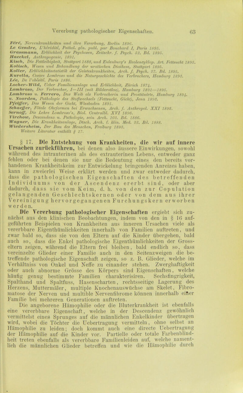 Fev(^, yert'ettkrankheiten und ihre Vererbung, Berlin 1S96. Le Oendre, L’hereditc, Pathol. gen. publ. par Bouchai-d 1, Paris 1S95. Grasttmann, Erblichkeit der Psychosen, Zeitschr. f. Psych. 52. Bd. 1S95. Haeckel, Anthropogenie, 1891. Kisch, Die Fettleibigkeit, Stuttgart 1888, und Eulenburg’s Realeneyklop. Art. Fettsucht 1895. Kolisch, Wesen und Behandlung der uratischen Diathese, Stuttgart 1895. Koller, Erblichkeitsstatistik der Geisteskrankheiten, Arch. f. Psych. 27. Bd. 1895. Kttrella, Cesare Lnmbroso und die Naturgeschichte des Verbrechers, Hamburg 1898. Lee, Be l’obesite, Paris 1886. Locher-Wild, lieber Familienanlage und Erblichkeit, Zürich 1874. Lombroso, Der Verbrecher, I—III (mit Bilderatlas), Hamburg 1891—1895. Lonibroso u. Ferrero, Das Weib als Verbrecherin und Prostituirte, Hamburg 189.f. V. Noorden, Pathologie des Stofwechsels (Fettsucht, Gicht), Jena 1898. Ff Ziffer, Das Wesen der Gicht, Wiesbadeyi 1891. Schaeffer, Fötale Ohrformen bei Erwachsenen, Arch. f. Anthropol. XXI 1892. Sernoff, Die Lehre Lombroso’s, Biol. Centralbl. XVI 1896. Virchow, Descendenz u. Pathologie, sein Arch. 108. Bd. 1886. Wagner, Die Xrankheilsanlage, Dtsch. Arch. f. klin. Med. 23. Bd, 1888. Wiedersheim, Der Bau des Alenschen, Freiburg 1898. Weitere Literatur enthält §17. § 17. Die Eiitstehniig toii Krankheiten, die wir auf innere Ursachen zurückfUhren, bei denen also äussere Einwirkungen, sowohl während des intrauterinen als des extrauterinen Lebens, entweder ganz fehlen oder bei denen sie nur die Bedeutung eines den bereits vor- handenen Krankheitskeim zur Entwickelung bringenden Anreizes haben, kann in zweierlei Weise erklärt werden und zwar entweder dadurch, dass die pathologischen Eigenschaften des betreffenden Individuums von der A s c e n d e n z ererbt sind, oder aber dadurch, dass sie vom Keim, d. h. von den zur Copulation gelangenden Geschlechtskernen oder von dem aus ihrer e r e i n i gu n g h er v o r g e ga u gen en F u r c h u n g s k e r n erworben w erden. Die Vererbung pathologischer Eigenschaften ergiebt sich zu- nächst aus den klinischen Beobachtungen, indem von den in § 16 auf- geführten Beispielen von Krankheiten aus inneren Ursachen viele als vererbbare Eigenthümlichkeiten innerhalb von Familien anftreten, und zwar bald so, dass sie von den Eltern auf die Kinder übergehen, bald auch so, dass die Enkel pathologische Eigenthümlichkeiten der Gross- eltern zeigen, während die Eltern frei bleiben, bald endlich so, dass vereinzelte Glieder einer Familie auch in den Seitenzweigen die be- treffende pathologische Eigenschaft zeigen, so z. B. Glieder, welche im Verhältniss von Onkel und Neffe zu einander stehen. Zwerghaftigkeit oder auch abnorme Grösse des Körpers sind Eigenschaften, welche häufig genug bestimmte Familien charakterisiren. Sechsfingrigkeit, Spalthand und Spaltfuss, Hasenscharten, rechtsseitige Lagerung des Herzens, Muttermäler, multiple Knochenauswüchse am Skelet, Fibro- matose der Nerven und miiltible Nervenfibrome können innerhalb eitler Familie bei mehreren Generationen anftreten. Die angeborene Hämophilie oder die Bluterkrankheit ist ebenfalls eine vererbbare Eigenschaft, welche in der Descendeuz gewöhnlich vermittelst eines Sprunges auf die männlichen Enkelkinder übertragen wird, wobei die Töchter die Uebertragung vermitteln, ohne selbst an Hämophilie zu leiden; doch kommt auch eine directe Uebertragung der Hämophilie auf die Kinder vor. Partielle oder totale Farbenblind- heit treten ebenfalls als vererbbare Familienleiden auf, welche nament- lich die männlichen Glieder betretfen und wie die Hänioi)hilie durch
