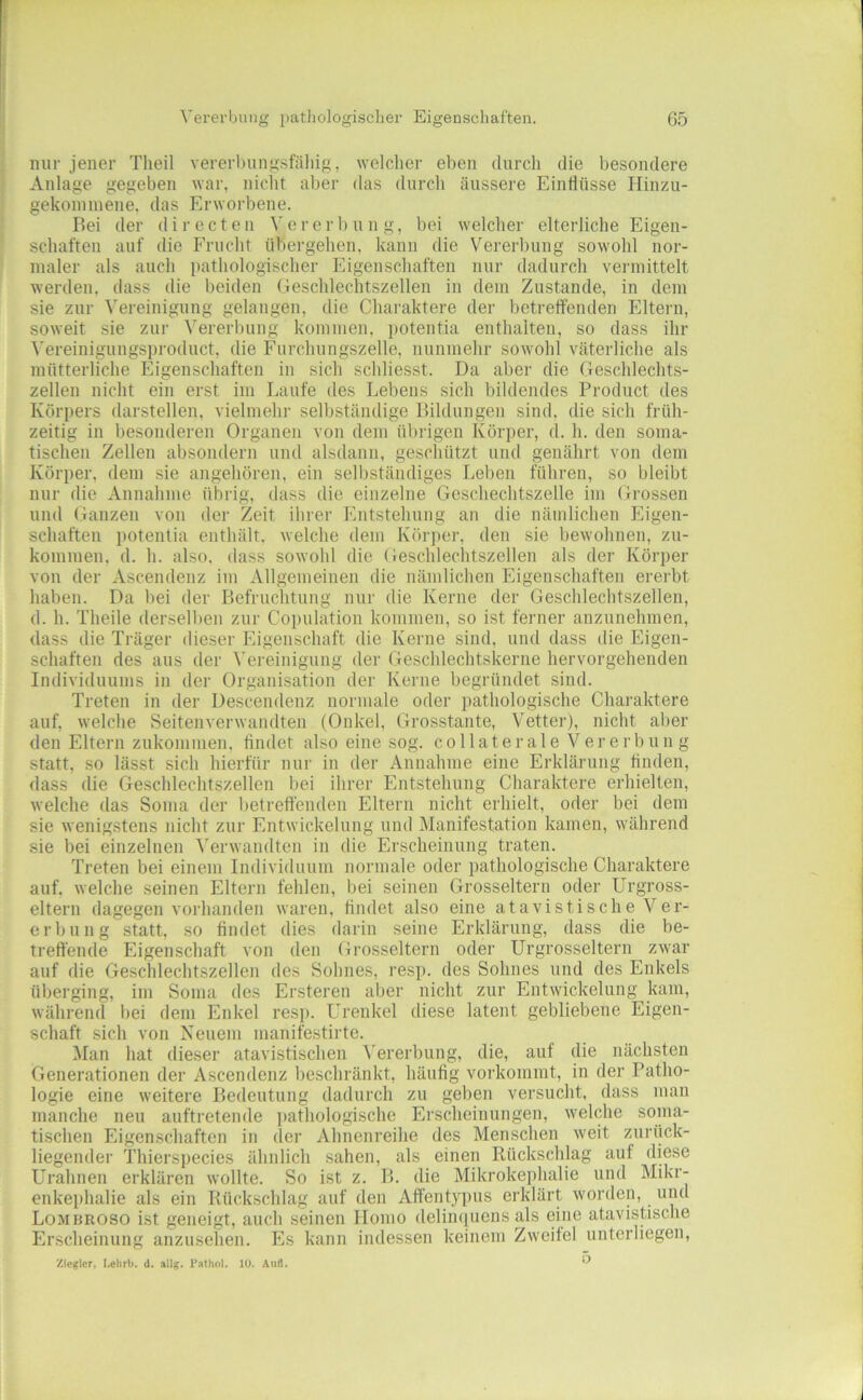 nur jener Theil vererbung.sfäliig, welcher eben durcli die besondere Anlage gegeben war, niclit aber das durch äussere Einflüsse Hinzu- gekonnnene. das Erworbene. Bei der directen Vererl»ung, bei welcher elterliche Eigen- schaften auf die Frucht übergehen, kann die Vererbung sowohl nor- maler als auch pathologischer Eigenschaften nur dadurch vermittelt werden, dass die beiden Geschlechtszellen in dem Zustande, in dem sie zur Vereinigung gelangen, die Charaktere der betretfenden Eltern, soweit sie zur Vererbung kommen, potentia enthalten, so dass ihr ^'ereinigungsproduct, die Furchungszelle, nunmehr sowohl väterliche als mütterliche Eigenschaften in sich schliesst. Da aber die Geschlechts- zellen nicht ein erst im Laufe des Lebens sich bildendes Product des Körpers darstellen, vielmehr selbständige Bildungen sind, die sich früh- zeitig in besonderen Organen von dem übiigen Körper, d. h. den soma- tischen Zellen absondern und alsdann, geschützt und genährt von dem Körper, dem sie angehören, ein selbständiges Leben führen, so bleibt nur die Annahme übrig, dass die einzelne Geschechtszelle im Grossen und (fanzen von der Zeit ihrer Entstehung an die nämlichen Eigen- schaften potentia enthält, welche dem Körper, den sie bewohnen, zu- kommen, d. h. also, dass sowohl die (ieschlechtszellen als der Körper von der Ascendenz im Allgemeinen die nämlichen Eigenschaften ererbt haben. Da bei der Befruchtung nur die Kerne der Geschlechtszellen, d. h. Theile derselben zur Coi)ulation kommen, so ist ferner anzunehinen, dass die Träger dieser Eigenschaft die Kerne sind, und dass die Eigen- schaften des aus der Vereinigung der Ge.schlechtskerne hervorgehenden Individuums in der Organisation der Kerne begründet sind. Treten in der Descendenz normale oder pathologische Charaktere auf, welche Seitenverwandten (Onkel, Grosstante, Vetter), nicht aber den Eltern zukommen, findet also eine sog. collaterale Vererbung statt, so lässt sich hierfür nur in der Annahme eine Erklärung linden, dass die Geschlechtszellen bei ihrer Entstehung Charaktere erhielten, welche das Soma der betreffenden Eltern nicht erhielt, oder bei dem sie wenigstens nicht zur Entwickelung und Manifestation kamen, während sie bei einzelnen '\'erwandten in die Erscheinung traten. Treten bei einem Individuum normale oder pathologische Charaktere auf, welche seinen Eltern fehlen, bei seinen Grosseltern oder Urgross- eltern dagegen vorhanden waren, findet also eine atavistische Ver- erbung statt, so findet dies darin seine Erklärung, dass die be- treffende Eigenschaft von den Grosseltern oder Urgrosseltern zwar auf die Geschlechtszellen des Sohnes, resp. des Sohnes und des Enkels überging, im Soma des Ersteren aber nicht zur Entwickelung kam, während hei dem Enkel resp. Urenkel diese latent gebliebene Eigen- schaft sich von Neuem manifestirte. Man hat dieser atavistischen ^'ererbung, die, auf die nächsten Generationen der Ascendenz beschränkt, häufig vorkommt, in der Patho- logie eine weitere Bedeutung dadurch zu geben versucht, dass man manche neu auftretende pathologische Erscheinungen, welche soma- tischen Eigenschaften in der Ahnenreihe des Menschen weit zurück- liegender Thierspecies ähnlich sahen, als einen Rückschlag auf diese Urahnen erklären wollte. So ist z. B. die Mikrokephalie und Mikr- enkei)halie als ein Rückschlag auf den Affentypus erklärt worden, und Lombroso ist geneigt, auch seinen Homo delimiuens als eine atavistische Erscheinung anzusehen. Es kann indessen keinem Zweifel unterliegen, Ziegler, Lehrli. d. allg. Pathol. 10. Aull. ^