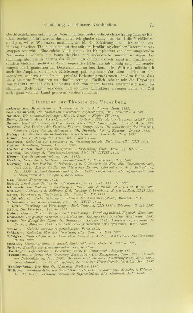 Geschlechtskernen enthaltenen Determinanten durch die directe Einwirkung äusserer Ein- flüsse ziu-ückgeführt werden darf, allein ich glaube nicht, dass dabei die Verhältnisse so liegen, wie es annimmt, der für die Erklärung neu auftretender Aus- bildung einzelner Theile lediglich auf eine stärkere Ernährung einzelner Determinanten- gruppen recurrirt. Eine solche Abhängigkeit des Keimplasmas von dem umgebenden Nährmaterial scheint mir kaum denkbar und widerstreitet unserer sonstigen An- schauung über die Ernährung der Zellen. Es dürften danach nicht nnr quantitative, sondern vielmehr qualitative Aendernngen des N ährmaterials nöthig sein, nm Aende- rungen der Organisation der Determinanten zu bewirken. Des Weiteren möchte ich auch der Amphimixis für die Entstehung pathologischer Variationen nicht nur eine secundäre, sondern vielmehr eine primäre Bedeutung zuerkennen, in dem Sinne, dass sie selbst neue Variationen zu schaffen vermag. Endlich scheint mir die Hypothese von Nägeli, wonach das Idioplasma sich von innen heraus gesetzmässig nach be- stimmten Kichtungen verändern und so neue Charaktere erzeugen kann, zur Zeit nicht ganz von der Hand gewiesen werden zu können. Literatur zur Theorie der Vererbung. Ackermannf ßfechanismus u. Darwinismus in der Pathologie, Halle I884. van Bemmelen, Die Erhlichkeit erworbener Eigenschaften, Biol. Centralbl. X 1891. Bonnet, Die stummelschwänzigen Hunde, Beitr. v. Ziegler IV 1888. Born, Pfliiger’s Arch. XXXII, Brest, ärztl. Zeüschr. I884, A. f. mikr. Anat. XXIV 1885. Boveri, Geschlechtl. erzeugter Organümus ohne mütterl. Eigenschaften, M. med. Woch. 1889. Darwin, Das Variiren der Thiere n. Pflanzen, Stuttg. 1878; Die Abstammung des Menschen, Stuttgart 1878; Ges, kl. Schrijten v. Ch. Darwin, her. v. Krause, Leipzig 1886. Delage, La strncture du protoplasma et les theories sur l’hcrediti, Paris 1895. Eimer, Die Entstehung der Arten, Bd. I, Jena 1888. Emmery, Gedanken zur Descendenz- u. Vererbungstheorie, Biol. Centralbl. XIII 1898. Gallon, Hereditary Genius, London 1892. Hallervorden, Biologische Interferenz w. Erblichkeit, Virch. Arch. I44. Bd. 1896. Hartog, Grundzilge d. Vererbungstheorieen, Biol. Cbl. XVIII 1898. Hegar, Der Geschlechtslrieb, Stuttgart 1894. Hering, lieber die individuelle Verschiedenheit des Farbensinns, Prag 1885. Hertwig, O., Das Problem d. Befruchtung u. d. Isotropie des Eies, eine Vererbungstheorie, Jena 1884; Exper. Studien am thierischen Ei vor, während w. nach d. Befmichtung, Jena 1890; Entwickelungsgeschichte, Jena 1898; Präformation oder Epigenesel Zeit- u. Streitfragen der Biologie I, Jena 1894- His, Unsere Körperform, 1874- Israel, Angeborene Spalten der Ohrläp/pchen, Virch. Arch. 119. Bd. 1890. Klaatsch, Das Problem d. Vererbung m. Rücks. auf. d. Pathol., Münch, med, Woch. 1898. Kölllker, Bedeutung d. Zellkerne /. d. Vorgänge d. Vererbung, Z.f.wiss. Zool. XLII1885. Minot, Vererbung u. Verjüngung, Biol. Centralbl. XV 1895. V. Xägeli, C., Mechanisch-physiol. Theoine der Abstammungslehre, München I884. Ortmann, Ueber Keimvariation, Biol. Cbl. XVIII 1898. V. Bath, Vererbung von Verletzungen, Biol. Centralbl. XIII1893 ; Telogonie, ib. XV1895. Bibot, Die Vererbung, Leipzig 1895. Bohde, Gegenw. Stand d. Frage nach d. Entstehung u. Vererbung individ. Eigensch., Jena 1895. Bamanes, Die geistige Entwickelung d. Menschen, Leipzig 1898 ; Darwinist. Streitfragen, 1895. Boux, Der Kampf der Theile im Organismus, Leipzig 1881; Entwickelungsmeehanik des Embryo, München 1885; Die Entwickelungsmechanik der Organismen, Wien 1890. Sanson, L’heredite normale et pathologique, Paris 1898. Schiatter, Gedanken über die Vererbung, Biol. Centralbl. XVI 1896. SchäjJ'er, Fötale Ohrformen u. Erblichkeit ders., A. f. Anthrop. XXI1892 ; Die Vererbung, Berlin 1898. Spencer, Unzulänglichkeit d. natürl. Zuchtwahl, Biol. Centralbl. 1893 u. 1894. Spitzer, Beiträge zur Descendenzlehre, Leipzig 1886. Waldcyev, Befruchtung u. Vererbung, Verh. D. Naturforsch., Leipzig 1897. Wetsmann, Aufsätze über Vererbung, Jena 1892 ; Das Keimplasmn, Jena 1892; Allmacht der Natnrzüchtung, .lena 1893; Aeussere Einflüsse als Entivickelungsreize, Jena 1894; Neue Gedanken zur Vererbungsfrage, Jena 1896; Ueber Germinalsclection, Jena, 1896. Wiedersheim, Der Bau des Menschen, Freiburg 1893. M’illcens, Vererbungslehre auf Grund Ihierzüchterischcr Erfahrungen, Zeitschr, f. Thiermed. 18. Bd. 1891; Vererbung erworbener Eigenschaften, Biol. Centralbl. XIII 1893.