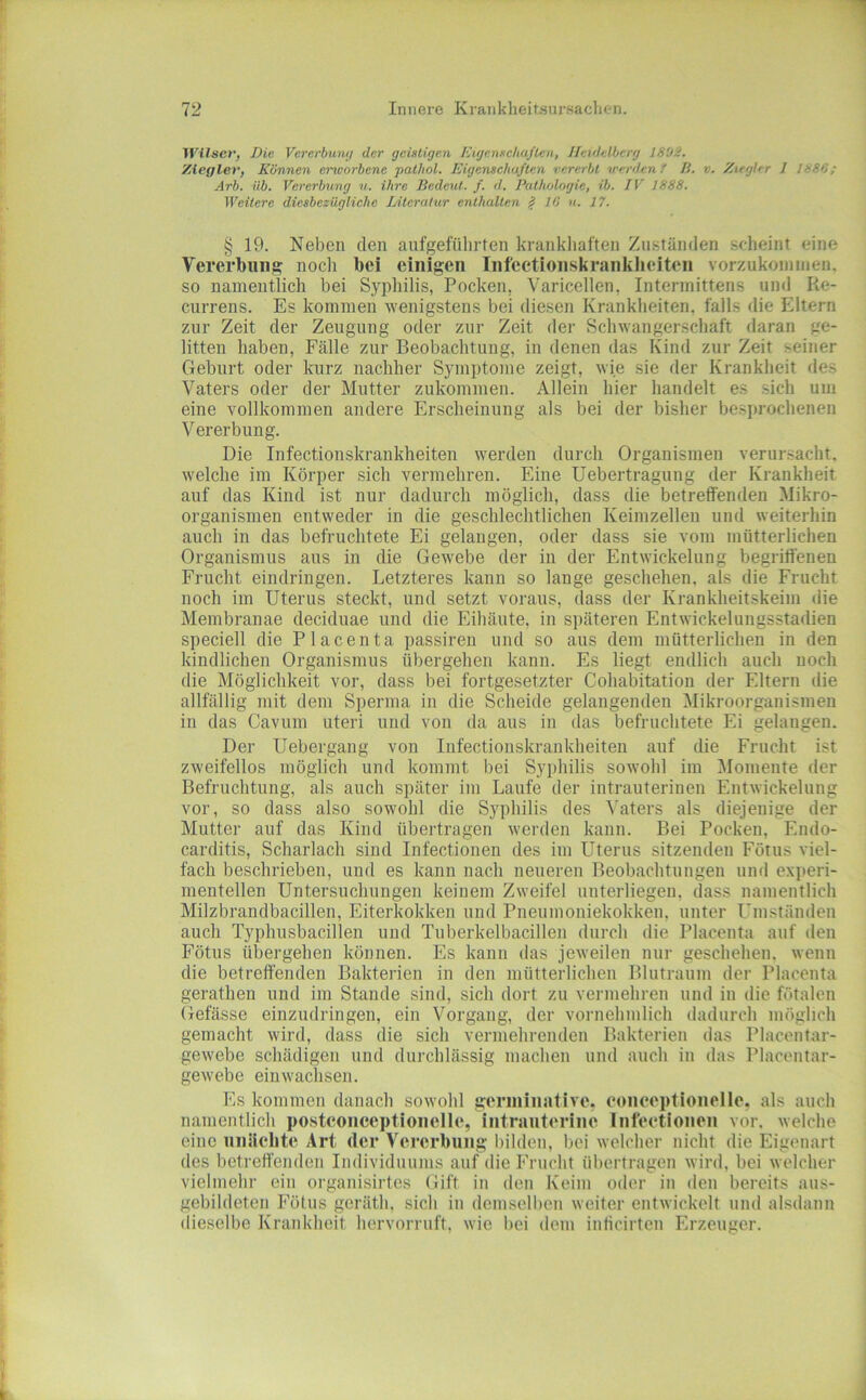 Witsev, Die VcTerbumi der geistigen Kigenseliaflen, Heidelberg 1802. Ziegler, Können cinvorbene palhol. Eigensehaften vererbt werden t IS. v. Ziegler 1 1886; Arb. üb. Vererbung u. ihre Bedeut, f. d, Pathologie, ib. IV 1888. Weitere diesbezügliche JAtcratur enthalten iS 10 u. 17. § 19. Neben den anfgefülirten krankhaften Zuständen scheint eine Vererbung noch bei einigen Inf'ectionskranklieiteii vorzukoniiiien. so namentlich bei Syphilis, Pocken, Varicellen, Intennittens und Re- currens. Es kommen wenigstens bei diesen Krankheiten, falls die Eltern zur Zeit der Zeugung oder zur Zeit der Schwanger.schaft daran ge- litten haben, Fälle zur Beobachtung, in denen das Kind zur Zeit seiner Geburt oder kurz nachher Symptome zeigt, wie sie der Krankheit des Vaters oder der Mutter zukommen. Allein hier handelt es sich um eine vollkommen andere Erscheinung als bei der bisher besjirochenen V ererbung. Die Infectionskrankheiten werden durch Organismen verursacht, welche im Körper sich vermehren. Eine Uebertragung der Krankheit auf das Kind ist nur dadurch möglich, dass die betreffenden Mikro- organismen entweder in die geschlechtlichen Keimzellen und weiterhin auch in das befruchtete Ei gelangen, oder dass sie vom mütterlichen Organismus ans in die Gewebe der in der Entwickelung begriffenen Frucht eindringen. Letzteres kann so lange geschehen, als die Frucht noch im Uterus steckt, und setzt voraus, dass der Krankheitskeim die Membranae deciduae und die Eihäute, in späteren Entwickelungsstadien speciell die Placenta passireii und so aus dem mütterlichen in den kindlichen Organismus übergehen kann. Es liegt endlich auch noch die Möglichkeit vor, dass bei fortgesetzter Cohabitation der Eltern die allfällig mit dem Sperma in die Scheide gelangenden Mikroorganismen in das Cavum uteri und von da ans in das befruchtete Ei gelangen. Der Uebergaug von Infectionskrankheiten auf die Frucht ist zweifellos möglich und kommt bei Syphilis sowohl im ^lomente der Befruchtung, als auch später im Laufe der intrauterinen Entwickelung vor, so dass also sowohl die Syphilis des Vaters als diejenige der Mutter auf das Kind übertragen werden kann. Bei Pocken, Endo- carditis, Scharlach sind Infectionen des im LTterus sitzenden Fötus viel- fach beschrieben, und es kann nach neueren Beobachtungen und exi)eri- mentellen Untersuchungen keinem Zweifel unterliegen, dass namentlich Milzbrandbacillen, Eiterkokken und Pneumoniekokken, unter Umständen auch Typhusbacillen und Tuberkelbacillen durch die Placenta auf den Fötus übergehen können. Es kann das jeweilen nur geschehen, wenn die betreffenden Bakterien in den mütterlichen Blutraum der Placenta gerathen und im Stande sind, sich dort zu vermehren und in die fötalen Gefässe einzudringen, ein Vorgang, der vornehmlich dadurch möglich gemacht wird, dass die sich vermehrenden Bakterien das Placentar- gewebe schädigen und durchlässig machen und auch in das Placentar- gewebe ein wachsen. Es kommen danach sowohl geriniiiative. eonceptionelle. als auch namentlich postconceptioiielle, intrauterine Infeetionen vor. welche eine nnUehte Art der Vererbung bilden, bei welcher nicht die Eigenart des betreffenden Individuums auf die Frucht übertragen wird, bei welcher vielmehr ein organisirt.es Gift in den Keim oder in den bereits aus- gebildeten Fötus geräth, sich in demsellien weiter entwickelt und alsdann (liesclbe Krankheit hervorruft, wie bei dem inticirten Erzeuger.