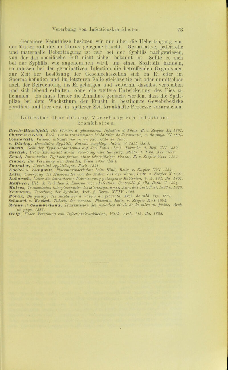 Genauere Kenntnisse besitzen wir nur über die Uebertragiing von der Mutter auf die ini Uterus gelegene Frucht. Germinative, paternelle und niaternelle Uebertragiing ist nur bei der Syphilis nachgewiesen, von der das speciiische Gift nicht sicher bekannt ist. Sollte es sich bei der Syphilis, wie angenoninien wird, um einen Spaltpilz handeln, so müssen bei der germinativen Infection die betreffenden Organismen zur Zeit der Loslösung der Geschlechtszellen sich im Ei oder im Sperma befinden und im letzteren Falle gleichzeitig mit oder unmittelbar nach der Befruchtung ins Ei gelangen und weiterhin daselbst verbleiben und sich lebend erhalten, ohne die weitere Entwickelung des Eies zu hemmen. Es muss ferner die Annahme gemacht werden, dass die Spalt- pilze bei dem Wachsthum der Frucht in bestimmte Gewebsbezirke gerathen und hier erst in siiäterer Zeit krankhafte Processe verursachen. Literatur über die sog. Vererbung von Infections- kr ankli eite n. Bi7‘ch-Hirschf'eldf Die F^'orlen d. placenlaren Infection d. Fötus, B. v. Ziegler IX 1891. CharriH et Gletf, Rech, sur la transmission hereditaire de l’imminrite, A. de phys. VI1894- Condovelli, Vaiuolo intrauterino in un feto, Catania 1890. r. Hfndtig, Jlei'editäre Syphilis, Eulenb. encyklop. Jahrb. V 1895 (Lit.). Eberth, Geht der Typhusorganismus auf den Fötus überf Fortschr. d. Med. VII 1889. Ehrlich, Ueber Immunität durch Vererbung und Säuguvg, Ztschr. f. Ilyg. XII 1892. Ernst, Intrautenne Typhusinfection einer lebensfähigen FVucht, B. v. Ziegler VIII 1890. Finger, Die Vererbung der Syphilis, Wien 1898 (Lit.). Fotit'nier, L’heredite syphilitique, Baris 1891. Kockel u. Lungwitz, Piacentartuberkulöse beim Kind, Beitr. v. Ziegler XVI 1894- Latis, Uebergang des Milzbrandes von der Mutter auf den Fötus, Beitr. v. Ziegler X 1891. Lnbat'sch, lieber die intrauterine Uebertragiing pathogener Bakterien, V. A. 124- Bd. 1891. Maffitcci, Ueb. d. Verhalten d. Embryo gegen Infection, Centralbl. f. allg. Path. V 1894. Malvoz, Transmission interplacentaire des microorganismes, Ann. de l’Inst. Past. 1888 u. 1889. Neumann, Vererbung der Syphilis, Arch. f. Denn. XXIV 1892. Poi'ak, Du passage des substances d travers du placenta, Arch. de med. exp. 1894. Schmorl u. Kockel, Tiiberk. der menschl. Placenta, Beitr. v. Ziegler XVI 1894- Straus et Chamberland, Transmission des maladies virul. de la mere au foetus, Arch de phys. 1888. Wolff, Ueber Vererbung von Infectionskrankheiten, Virch. Arch. 112. Bd. 1888.