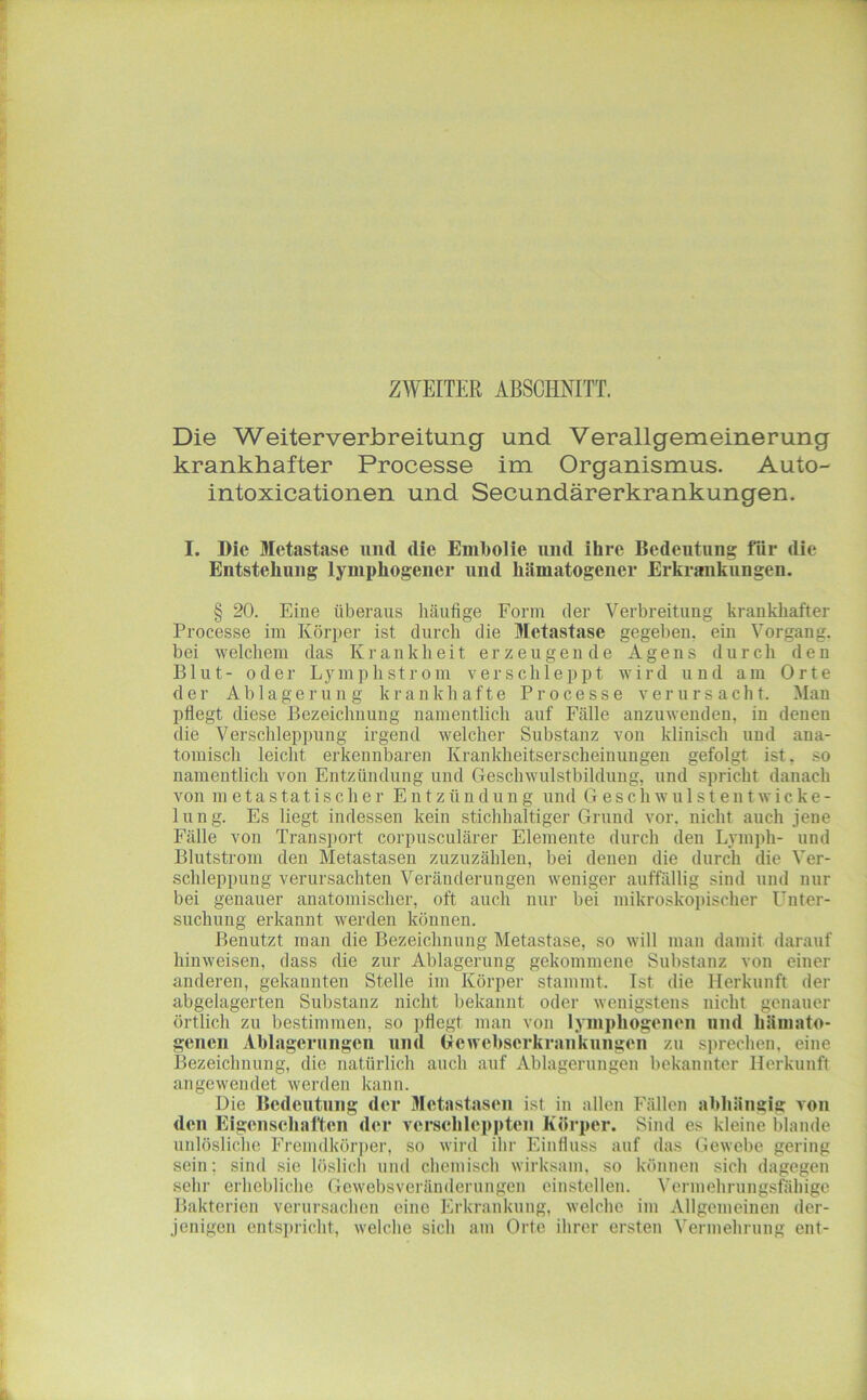 ZWEITER ABSCHNITT. Die Weiterverbreitung und Verallgemeinerung krankhafter Processe im Organismus. Auto- intoxicationen und Secundärerkrankungen. I. Die Metastase und die Embolie und ihre Bedeutung für die Entstehung lymphogener und hämatogener Erkrankungen. § 20. Eine überaus häufige Form der Verbreitung krankhafter Processe im Körper ist durch die Metastase gegeben, ein Vorgang, bei welchem das Krankheit erzeugende Agens durch den Blut- oder Lyinphstrom verschleppt wird und am Orte der Ablagerung krankhafte Processe verursacht. Mau pflegt diese Bezeichnung namentlich auf Fälle anzuwenden, in denen die Verschleppung irgend welcher Substanz von klinisch und ana- tomisch leicht erkennbaren Krankheitserscheinungen gefolgt ist, so namentlich von Entzündung und Geschwulstbilduug, und spricht danach von metastatischer Entzündung und Geschwu 1 stentwicke- lung. Es liegt indessen kein stichhaltiger Grund vor. nicht auch jene Fälle von Transport corpusculärer Elemente durch den Lymph- und Blutstrom den Metastasen zuznzähleu, bei denen die durch die Ver- schleppung verursachten Veränderungen weniger auffällig sind und nur bei genauer anatomischer, oft auch nur bei mikroskopischer Uuter- suchung erkannt werden können. Benutzt man die Bezeichnung Metastase, so will man damit darauf hinweisen, dass die zur Ablagerung gekommene Substanz von einer anderen, gekannten Stelle im Körper stammt. Ist die Herkunft der abgelagerten Substanz nicht bekannt oder wenigstens nicht genauer örtlich zu bestimmen, so i)fiegt man von lymphogeiien und hämato- genen Ablagerungen und Gewebserkrankungen zu sprechen, eine Bezeichnung, die natürlich auch auf Ablagerungen bekannter Herkunft angewendet werden kann. Die Bedeutung der Metastasen ist in allen Fällen abhängig von den Eigenschaften der verschleppten Körper. Sind es kleine blande unlösliche Fremdkörper, so wird ihr Einfluss auf das Gewebe gering sein; sind sie löslich und chemisch wirksam, so können sich dagegen sehr erhebliche Gewebsveränderungen einstcllen. Vermehrungsfähige Bakterien verursachen eine Erkrankung, welche im Allgemeinen der- jenigen entsiulcht, welche sich am Orte ihrer ersten Vermehrung ent-