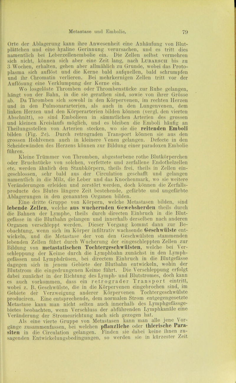 Orte der Ablagerung kann ihre Anwesenheit eine Anhäufung von Blut- plättchen und eine hyaline Gerinnung verursachen, und es tritt dies namentlich bei Leberzellenenibolie ein. Die Zellen selbst vermehren sich nicht, können sich aber eine Zeit lang, nach Lubarsch bis zu 3 Wochen, erhalten, gehen aber allmählich zu Grunde, wobei das Proto- plasma sich auflöst und die Kerne bald aufquellen, bald schrumpfen und ihr Chromatin verlieren. Bei mehrkernigen Zellen tritt vor der Auflösung eine Verklumpung der Kerne ein. Wo losgelöste Thromben oder Thrombenstücke zur Ruhe gelangen, hängt von der Bahn, in die sie gerathen sind, sowie von ihrer Grösse ab. Da Thromben sich sowohl in den Kör])ervenen, im rechten Herzen und in den Pulmonararterien, als auch in den Lungenvenen, dem linken Herzen und den Körperarterien bilden können (vergl. den vierten Abschnitt), so sind Embolieen in sämmtlichen Arterien des grossen und kleinen Kreislaufs möglich, und es bleiben die Emboli häufig an Theilungsstellen von Arterien stecken, wo sie die reitenden Emboli bilden (Fig. 2c). Durch retrograden Transport können sie aus den grossen Hohlveneu auch in kleinere Venen gelangen. Defecte in den Scheidewänden des Herzens können zur Bildung einer paradoxen Embolie führen. Kleine Trümmer von Thromben, abgestorbene rothe Blutkörperchen oder Bruchstücke von solchen, verfettete und zerfallene Endothelzellen etc. werden ähnlich den Staubkörpern, theils frei, theils in Zellen ein- geschlossen, sehr bald aus der Circulatiou geschafft und gelangen namentlich in die Milz, die Leber und das Knochenmark, wo sie weitere Veränderungen erleiden und zerstört werden, doch können die Zerfalls- producte des Blutes längere Zeit bestehende, gefärbte und ungefärbte Ablagerungen in den genannten Organen bilden. Eine dritte Gruppe von Körpern, welche Metastasen bilden, sind lebende Zellen, welche aus wiiebernden (jewebsherden theils durch die Bahnen der Lymphe, theils durch directen Einbruch in die Blut- gefässe in die Blutbahn gelangen und innerhalb derselben nach anderen Organen verschleppt werden. Dieser Vorgang kommt dann zur Be- obachtung, wenn sich im Körper infiltrativ wachsende Gescbwülste ent- wickeln, und die Metastase der von den Geschwülsten stammenden lebenden Zellen führt durch Wucherung der ein geschleppten Zellen zur Bildung von metastatiseben Toclitergescbwülsteii, welche bei Ver- schleppung der Keime durch die Lymphbahn zunächst in den Lymph- gefässen und Lymphdrüsen, bei directem Einbruch in die Blutgefässe dagegen sich in jenem Gebiete der Blutbahn entwickeln, wohin der Blutstrom die eingedrungenen Keime führt. Die Verschleppung erfolgt dabei zunächst in der Richtung des Lymph- und Blutstromes, doch kann es auch Vorkommen, dass ein retrograder Transport eintritt, wobei z. B. Geschwülste, die in die Körpervenen eingebrochen sind, im Gebiete der Verzweigung anderer Körpervenen Tochtergeschwülste produciren. Eine entsprechende, dem normalen Strom entgegengesetzte Metastase kann man nicht selten auch innerhalb des Lymphgefässge- bietes beobachten, wenn Verschluss der abführenden Lymphkanäle eine Veränderung der Stromesrichtung nach sich gezogen hat. Als eine vierte Gruppe von Metastasen kann man alle jene Vor- gänge zusammen fassen, bei welchen pfbiiizliclie oder tliierische Para- siten in die Circulation gelangen. Finden sie dabei keine ihnen zu- sagenden Entwickelungsbedingungen, so werden sie in kürzester Zeit
