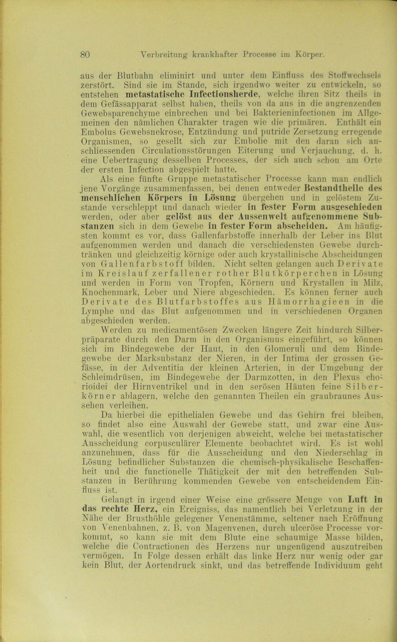 mis der Blutbalin eliininirt und unter dem Einfluss des Stoffwechsels zerstört. Sind sie im Stande, sich irgendwo weiter zu entwickeln, so entstehen metastatisehe Infectionsherde, welche ihren Sitz theils in dem Gefässapparat selbst haben, theils von da aus in die angrenzenden Gewebsparenchyme einbrechen und bei Bakterieninfectionen im Allge- meinen den nämlichen Charakter tragen wie die ])rimären. Enthält ein Embolus Gewebsnekrose, Entzündung und putride Zersetzung erregende Organismen, so gesellt sich zur Embolie mit den daran sich an- schliessenden Circulationsstörungen Eiterung und Verjauchung, d. h. eine Uebertragung desselben Processes, der sich auch schon am Orte der ersten Infectiou abgespielt hatte. Als eine fünfte Gruppe metastatiscber Processe kann man endlich jene Vorgänge zusammenfassen, bei denen entweder Bestandtheilc des menschlichen Körpers in Lösung übergehen und in gelöstem Zu- stande verschleppt und danach wieder in fester Form ausgeschieden werden, oder aber gelöst aus der Aussenwelt aufgenommene Sub- stanzen sich in dem Gewebe in fester Form abseheiden. Am häufig- sten kommt es vor, dass Gallenfarbstoffe innerhalb der Leber ins Blut aufgenoninien werden und danach die verschiedensten Gewebe durch- tränken und gleichzeitig körnige oder auch krystallinische Abscheidungen von Gallenfarbstoff bilden. Nicht selten gelangen auch Derivate im Kreislauf zerfallener rotlier Blutkörperchen in Lösung und werden in Form von Tropfen, Körnern und Krystallen in Milz. Knochenmark, Leber und Niere abgeschieden. Es können ferner auch Derivate des Blutfarbstoffes aus Häm orrhagieeu in die Lymphe und das Blut aufgenoninien und in verschiedenen Organen abgeschieden werden. Werden zu medicamentösen Zwecken längere Zeit hindurch Silber- präparate durch den Darm in den Organismus eingeföhrt, so können sich im Bindegewebe der Haut, in den Glomeruli und dem Binde- gewebe der Marksubstanz der Nieren, in der Intima der grossen Ge- fässe, in der Adventitia der kleinen Arterien, in der Umgebung der Schleimdrüsen, im Bindegewebe der Darmzotten, in den Plexus cho- rioidei der Hirnventrikel und in den serösen Häuten feine Silber- körner ablagern, welche den genannten Theilen ein graubraunes Aus- sehen verleihen. Da hierbei die epithelialen Gewebe und das Gehirn frei lileiben. so findet also eine Auswahl der Gewebe statt, und zwar eine Aus- wahl, die wesentlich von derjenigen ab weicht, welche bei metastatischer Ausscheidung corpusculärer Elemente beobachtet wii-d. Es ist wohl anzunehmen, dass für die Ausscheidung und den Niederschlag in Lösung befindlicher Substanzen die chemisch-])hysikalische Beschaffen- heit und die functioneile Thätigkeit der mit (ien betreffenden Sub- stanzen in Berührung kommenden Gewebe von entscheidendem Ein- fluss ist. Gelangt in irgend einer Weise eine grössere Menge von Luft in das rechte Herz, ein PIreigniss. das namentlich bei Verletzung in der Nähe der Brusthöhle gelegener Venenstämme, seltener nach Plröffnung von N'enenbahnen, z. B. von I\Iagenvenen, durch ulceröse Processe vor- kommt, so kann sie mit dem Blute eine schaumige Masse bilden, welche die Contractionen des Herzens nur ungenügend auszutreiben vermögen, ln Folge dessen erhält das linke Herz nur wenig oder gar kein Blut, der Aortendruck sinkt, und das betreffende Individuum geht