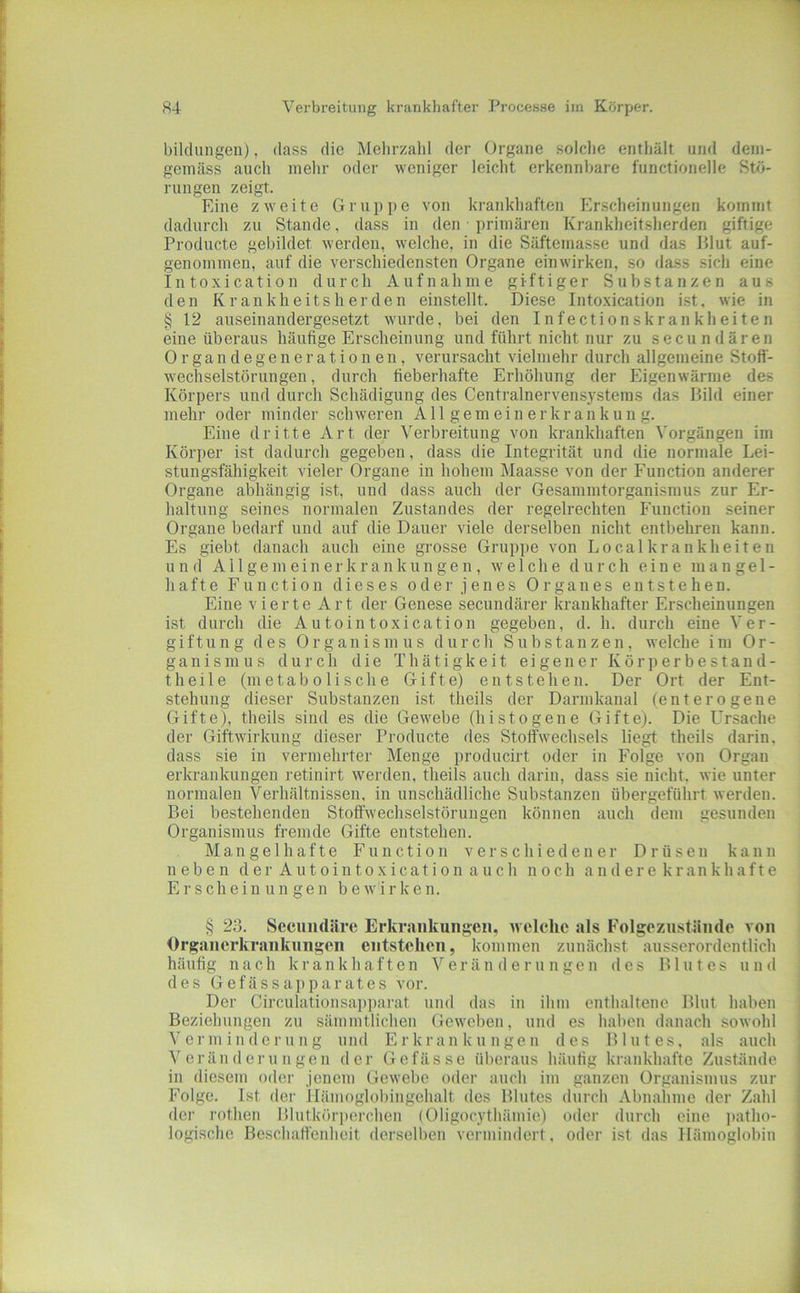 bildungeii), dass die Meltrzahl der Organe solche enthält mid dem- gemäss auch mehr oder weniger leicht erkennbare functioneile Stö- rungen zeigt. Eine zweite Gruppe von krankhaften rh\scheinungen kommt dadurch zu Stande, dass in den primären Krankheitsherden giftige Producte gebildet werden, welche, in die Säftemasse und das Blut auf- genommen, auf die verschiedensten Organe ein wirken, so dass sich eine Intoxication durch Aufnahme giftiger Substanzen aus den Krankheitsherden einstellt. Diese Intoxication i.st, wie in § 12 auseinandergesetzt tvurde, bei den Infectionskrankheiten eine überaus häufige Erscheinung und führt nicht nur zu secundären Organdegenerationen, verursacht vielmehr durch allgemeine Stofi- wecliselstörungen, durch fieberhafte Erhöhung der Eigenwärme des Körpers und durch Schädigung des Centralnervensystems das Bild einer mehr oder minder schweren All gern ein er kr an k un g. Eine dritte Art der Verbreitung von krankhaften Vorgängen im Körper ist dadurch gegeben, dass die Integrität und die normale Lei- stungsfähigkeit vieler Organe in hohem Maasse von der Function anderer Organe abhängig ist, und dass auch der Gesammtorganismus zur Er- haltung seines normalen Zustandes der regelrechten Function seiner Organe bedarf und auf die Dauer viele derselben nicht entbehren kann. Es giebt danach auch eine grosse Gruppe von Localkrankheiten und A11 g e m e i n e r k r a n k u n g e n , welche durch eine mangel- hafte Function dieses oder jenes Organes entstehen. Eine vierte Art der Genese secundärer krankhafter Erscheinungen ist durch die Autointoxication gegeben, d. h. durch eine Ver- giftung des Organismus durch Substanzen, welche im Or- ganismus durch die T h ä t i g k e i t eigener K ö r p e r b e staud- theile (metabolische Gifte) entstehen. Der Ort der Ent- stehung dieser Substanzen ist theils der Darmkanal (enterogene Gifte), theils sind es die Gewebe (histogene Gifte). Die Ursache der Giftwirkung dieser Producte des Stoffwechsels liegt theils darin, dass sie in vermehrter Menge producirt oder in Folge von Organ erkrankuugen retinirt werden, theils auch darin, dass sie nicht, wie unter normalen Verhältnissen, in unschädliche Substanzen übergeführt werden. Bei bestehenden Stoffwechselstörungen können auch dem gesunden Organismus fremde Gifte entstehen. M a, n g e 1 h a f t e Function verschiedener Drüsen kann neben d e r A u t o i n t o x i c a t i o n a u c h noch a n d e r e k r a n k h a f t e Erscheinungen b e w i r k e n. § 23. Seeiindäre Erkrankungen, welche als Folgezustände von Organerkrankungen entstehen, kommen zunächst ausserordentlich häutig nach krankhaften Veränderungen des Blutes und des Gefässapparates vor. Der Circulationsapparat und das in ihm enthaltene Blut haben Beziehungen zu sämmtlichen Geweben, und es haben danach sowohl V e r m i n d e r u n g u nd E r k r a n k u n g e n des Blutes, als auch Veränderungen der Gefässe überaus häutig krankhafte Zustände in diesem oder jenem Gewebe oder auch im ganzen Organismus zur Folge. Ist der IIämoglol)ingehalt des Blutes durch Abnahme der Zahl der rothen Blutkörperchen (Oligocythämie) oder durch eine ])atho- logischc Beschaff'enlicit (lersell)en vermindert, oder ist das Hämoglobin
