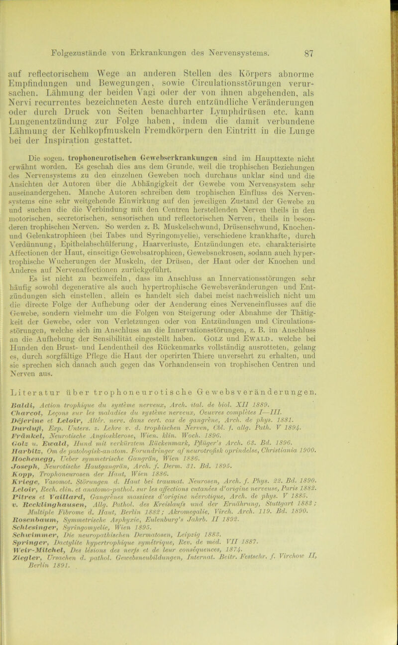 auf reflectorischem Wege an anderen Stellen des Körpers abnorme Einpliudungen und Bewegungen, sowie Circulationsstörungen verur- sachen. Lähmung der beiden \'agi oder der von ihnen abgehenden, als Nervi recurrentes bezeichneten Aeste durch entzündliche Veränderungen oder durch Druck von Seiten benachbaider Lymphdrüsen etc. kann Lungenentzündung zur Folge haben, indem die damit verbundene Lähmung der Kehlkopfmuskeln Fremdkörpern den hlintritt in die Lunge bei der Inspiration gestattet. Die sogeu. troplioiicurotischou Crewebscrknnikuugeu sind im Haupttexte nicht erwähnt worden. Es geschah dies aus dem Grunde, weil die trophischen Beziehungen des Nervensystems zu den einzelnen Geweben noch durchaus unklar sind und die Ansichten der Autoren über die Abhängigkeit der Gewebe vom Nervensystem sehr auseiuandergehen. Manche Autoren schreiben dem trophischen Einfluss des Nerven- systems eine sehr weitgehende Einwirkung auf den jeweiligen Zustand der Gewebe zu und suchen die die Verbindung mit den Centren herstellenden Nerven theils in den motorischen, secretorischen, sensorischen und reflectorischen Nerven, theils in beson- deren trophischen Nerven. So werden z. B. Muskelschwund, Drüsenschwund, Knochen- und Gelenkatrophieen (bei Tabes und Syringomyelie), verschiedene krankhafte, durch Verdünnung, Epithelabschülferung, Haarvcrluste, Entzündungen etc. charakterisirte Affectionen der Haut, einseitige Gewebsatrophieen, Gewebsnckrosen, sodann auch hyper- trophische Wucherungen der Muskeln, der Drüsen, der Haut oder der Knochen und Anderes auf Nervenaffectionen zurückgeführt. Es ist nicht zu bezweifeln, dass im Anschluss an Innervationsstörungen sehr häufig sowohl degenerative als auch hypertrophische Gewebsveränderungen und Ent- zündungen sich einstellen, allein es handelt sich dabei meist nachweislich nicht um die directe Folge der Aufhebung oder der Aenderung eines Nerveneinflusses auf die Gewebe, sondern vielmehr um die Folgen von Steigerung oder Abnahme der Thätig- keit der Gewehe, oder von Verletzungen oder von Entzündungen und Circulations- störungen, welche sich im Anschluss an die Innervationsstörungen, z. B. im Anschluss an die Aufhebung der Sensibilität eingestellt haben. Golz und Ewald, welche bei Hunden den Brust- und Lendentheil des Kückenmarks vollständig ausrotteten, gelang es, durch sorgfältige Pflege die Haut der operirten Thierc unversehrt zu erhalten, und sie sprechen sich danach auch gegen das Vorhandensein von trophischen Centren und Nerven aus. Literatur über trophoneurotische Gewebsveränderungen. lialdi, Aclion Irophüjne du syxteme nerveux, Ärch. ilal. de Mol. XII 1889. Charcot, Le<;one snr les maladies du Systeme nerveux, Oeuvres complhes I—III. Jh’jerlne et Lelolr, Alter, nerv, dans cert. cos de gangrene, Arch. de phys. 1881. JHvvduJi, Exp. Unters, z. Lehre v. d. trophischen Nerven, Cbl. /. allg. Puth. V 1894- Fvänkel, Neurotische Angiosklerose, Wien. klin. Woch. 1896. fiolz u. Ewald, Hund mit verkürztem Rückenmark, Pflüger’s Arch. 6S. Bd. 1896. llavbltz, Om de patologisk-anatom. Forundringer af neurotroflsk oprindelse, Christirmia 1900. Hoclieneyg, lieber symmetrische Gangrän, Wien 1886. .Joseph, Neurotische Ilautgangrän, Arch. f. Denn. 31. Bd. 1893. Kopp, Trophoneurosen der Haut, Wien 1886. Kriege, Vasomot. Störungen d. Haut bei Iraumat. Neurosen, Arch. f. Phys. 22. Bd. 1890. J.elolr, Rech. clin. et anatomo-p(Uhol. sur les ajfections cutanees d’origine nerveuse, Paris 1882. PItres et Vaillard, Gangrenes massives d’origine nevrotigue, Arch. de phys. V 1885. V. lleckllnghaiisen, .lüg. Pnthol. des Kreislaufs und der Ernährung, Stuttgart 1883; Multiple Fibrome d. Haut, Berlin 1882; Akromegalie, Virch. Arch. 119. Bd. 1890. Itosenhaum, Symmetrische Asphyxie, Eulenburg’s .lahrb. II 1802. Schlesinger, Syringomyelie, Wien 1895. Schivimmer, Die neuropathisehen Dermatosen, Leipzig 1883. Springer, Dactylite hypertrophigue symetrigue, Rev. de mcd. VII 1887. W'ctr-Milchet, Des Icsions des nerjs et de leu.r conseguences, 187.}. Ziegler, Ursachen d. pathol. Gewebsneubildungen, Internat. Bcitr. Feslschr. J. Virchow II, Berlin 1891.