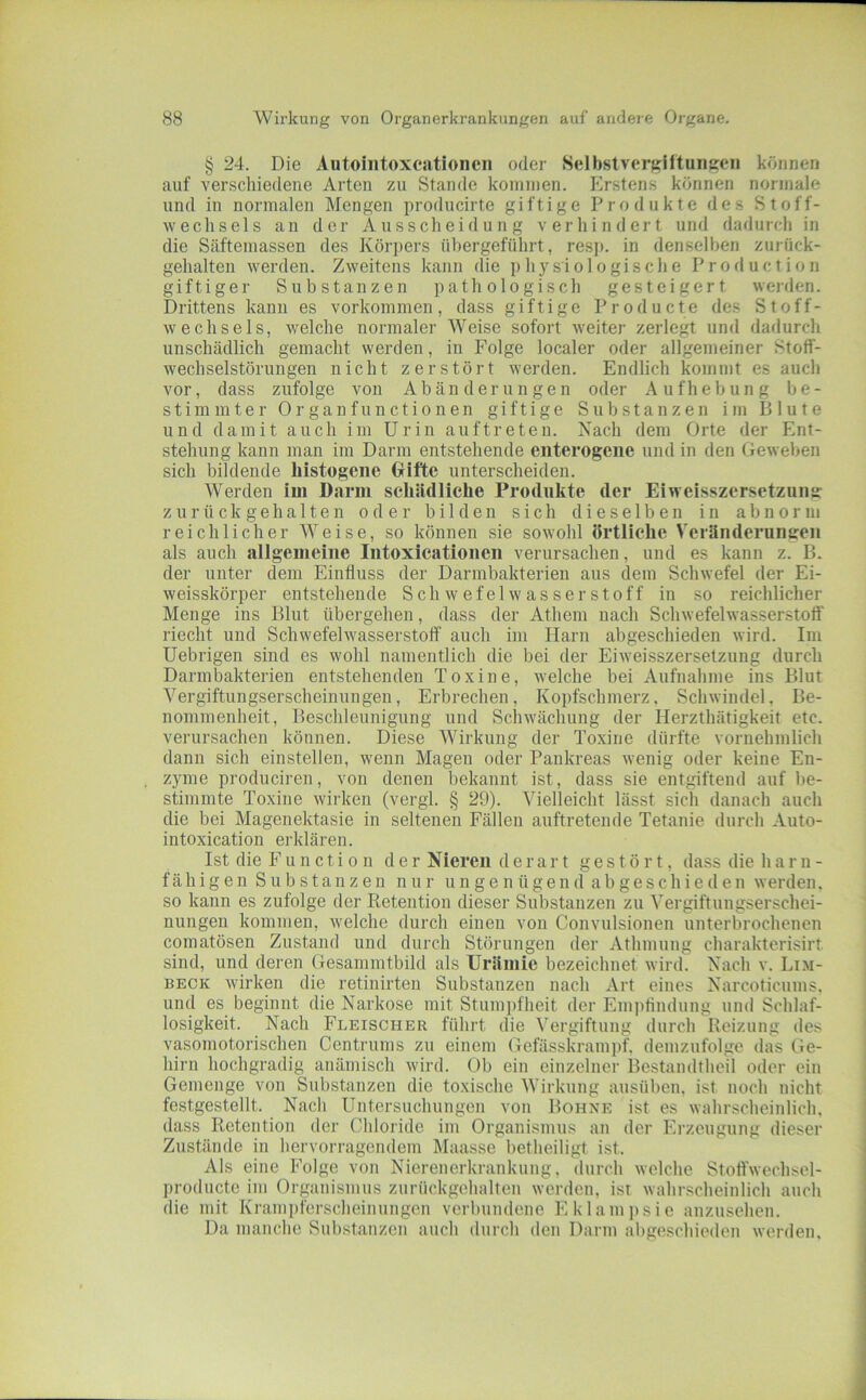 § 24. Die Autoiiitoxcationcn oder Selbstvergiltungen können auf verschiedene Arten zu Stande kommen. Erstens können normale und iu normalen Mengen producirte giftige Produkte des Stoff- wechsels an der Ausscheidung verhindert und dadurch in die Säftemassen des Kör])ers übergeführt, resp. in denselben zurück- gehalten werden. Zweitens kann die phy.siologische Production giftiger Substanzen pathologisch gesteigert werden. Drittens kann es Vorkommen, dass giftige Producte des Stoff- wechsels, welche normaler Weise sofort weiter zerlegt und dadurch unschädlich gemacht werden, in Folge localer oder allgemeiner Stoff- wechselstörungen nicht zerstört werden. Endlich kommt es auch vor, dass zufolge von Abänderungen oder Aufhebung be- stimmter Organfunctionen giftige Substanzen im Blute und damit auch im Urin auf treten. Nach dem Orte der Ent- stehung kann man im Darm entstehende enterogciie und in den Geweben sich bildende histogene Grifte unterscheiden. Werden im Darm schädliche Produkte der Eiweisszersetzung: z u r ü ck geha 11en oder bilden sich dieselben in abnorm reichlicher Weise, so können sie sowohl örtliche Veränderungen als auch allgemeine Intoxicationen verursachen, und es kann z. B. der unter dem Einfluss der Darmbakterien aus dem Schwefel der Ei- weisskörper entstehende Schwefelwasserstoff in so reichlicher Menge ins Blut übergehen, dass der Athem nach Schwefelwasserstoff riecht und Schwefelwasserstoff auch im Harn abgeschieden wird. Im Uebrigen sind es wohl namentlich die bei der Eiweisszersetzung durch Darmbakterien entstehenden Toxine, welche bei Aufnahme ins Blut Vergiftungserscheinungeu, Erbrechen, Kopfschmerz. Schwindel, Be- nommenheit, Beschleunigung und Schwächung der Herzthätigkeit etc. verursachen können. Diese Wirkung der Toxine dürfte vornehmlich dann sich einstellen, wenn Magen oder Pankreas wenig oder keine En- zyme produciren, von denen bekannt ist, dass sie entgiftend auf be- stimmte Toxine wirken (vergl. § 29). Vielleicht lässt sich danach auch die bei Magenektasie in seltenen Fällen auftretende Tetanie durch Auto- intoxication ei'klären. Ist die Function der Nieren derart gestört, dass die harn- f äh i g e n S u b s t an z e n nur u n g e n ü ge n d a b ge s ch i e d e n werden, so kann es zufolge der Retention dieser Substanzen zu Vergiftungserschei- nungen kommen, welche durch einen von Convulsioiien unterbrochenen comatösen Zustand und durch Störungen der Athmung charakterisirt sind, und deren Gesammtbild als Urämie bezeichnet wird. Nach v. Lim- BECK wirken die retinirten Substanzen nach Art eines Narcoticums, und es beginnt die Narkose mit Stumpfheit der Eiu])tindung und Schlaf- losigkeit. Nach Fleischer führt die Vergiftung durch Reizung des vasomotorischen Centrums zu einem Gefässkrampf. demzufolge das Ge- hirn hochgradig anämisch wird. Ob ein einzelner Bestandiheil oder ein Gemenge von Substanzen die toxische Wirkung ausüben, ist noch nicht festgestellt. Nach Untersuchungen von Bohne ist es wahrscheinlich, dass Retention der Chloride im Organismus an der Erzeugung dieser Zustände in hervorragendem Maasse betheiligt ist. Als eine Folge von Nierenerkrankung, durch welche Stoffwechsel- producte im Organismus zurückgehalten werden, ist wahrscheinlich auch die mit Krami)ferscheinungen verbundene Eklaui])sie auzusehen. Da manche Substanzen auch durch den Darm abgeschieden werden.