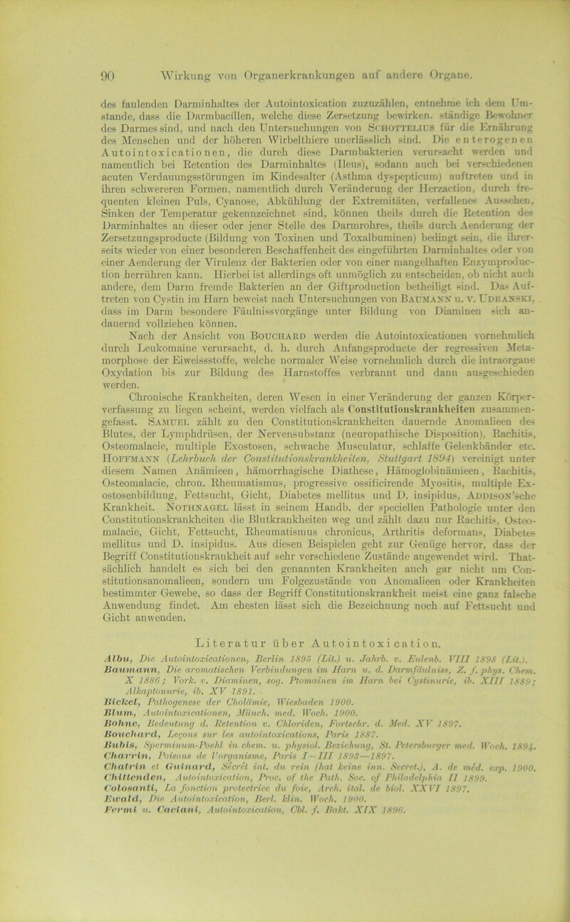 des faulenden Danninhaltes der Aiitointoxication zuzuzählen, entnehme ieh dem (’in- stande, dass die Darmbacillen, welche diese Zersetzung bewirken, ständige IV-wohner des Darmes sind, und nach den Untersuchungen von SfiiOTTELiUS für die Ernährung des Menschen und der höheren Wirbelthiere unerlässlich sind. Die enterogenen Autointoxicatio nen, die durch diese Darm bakteriell verursacht werden und namentlich bei Retention des Darinlnhaltes (Ileus)i sodann auch bei verschiedenen acuten Verdauungsstörungen im Kindesalter (Asthma dyspepticum) auftreten und in ihren schwereren Formen, namentlich durch Veränderung der JIerz.action, durch fre- quenten kleinen Puls, Cyanose, Abkühlung der Extremitäten, verfallenes Aussehen, Sinken der Temperatur gekennzeichnet sind, können theils durch die Retention des Darminhaltes an dieser oder jener Stelle des Darmrohres, theils durch Aenderung <ler Zersetzungsproducte (Bildung von Toxinen und Toxalbuminen) bedingt sein, die ihrer- seits wieder von einer besonderen Beschaffenheit des eingeführten Darminhaltes oder von einer Aenderung der Virulenz der Bakterien oder von einer mangelhaften Enzymproduc- tion herrühren kann. Hierbei ist allerdings oft unmöglich zu entscheiden, ob nicht auch andere, dem Darm fremde Bakterien an der Giftproduction betheiligt sind. Das .Auf- treten von Cystin im Harn beweist nach Untersuchungen von BArM.-tyx u. v. Udi!.4XSKi, dass im Darm besondere Fäulnissvorgänge unter Bildung von Diaminen sich an- dauernd vollziehen können. Nach der Ansicht von Bouchard werden die Autointoxicationen vornehmlich durch Leukomaine verursacht, d. h. durch Anfangsproducte der regressiven Aleta- niorphose der Eiweissstoffe, welehe normaler Weise vornehmlich durch die intraorgane Oxydation bis zur Bildung des Harnstoffes verbrannt und dann ausgeschieden werden. Chronische Krankheiten, deren Wesen in einer Veränderung der ganzen Körpe-r- verfassung zu liegen scheint, werden vielfach als Uonstitutioiiskranklieiteii zusammen- gefasst. Samuel zählt zu den Constitutionskrankheiten dauernde .Anomalieen des Blutes, der Lymphdrüsen, der Nervensubstanz (neuropathische Disposition), Rachitis, Osteomalacie, multiple Exostosen, schwache Musculatur, schlaffe Gelenkbänder etc. HoFFM.tXN {Lehrhuch der Constitidionskrankheiten, Stuttgart 1894) vereinigt unter diesem Namen Anämieen, hämorrhagische Diathese, Hämoglobinämieen, Rachitis, Osteomalacie, chron. Rheumatismus, progressive ossificirende ^lyositis, multiple Ex- ostosenbildung, Fettsucht, Gicht, Diabetes mellitus und D. insipidus, ADDisox’sclie Krankheit. Nothnagel lässt in seinem Handb. der speciellen Pathologie unter den Constitutionskrankheiten die Blutkraukheiten weg und zählt dazu nur Rachitis, Osteo- nialacie, Gicht, Fettsucht, Rheumatismus chronicus, Arthritis deformans, Dial>etes mellitus und D. insipidus. Aus diesen Beispielen geht zim Genüge hervor, dass der Begriff Constitutionskrankheit auf sehr verschiedene Zustände angewendet wird. That- sächlich handelt es sich bei den genannten Krankheiten auch gar nicht um Con- stitutionsanomalieen, sondern um Folgezustände von Anomalieen oder Krankheiten bestimmter Gewebe, so dass der Begriff Constitutionskrankheit meist eine ganz falsche Anwendung findet. Am ehesten lässt sich die Bezeichnung noch auf Fettsucht und Gicht an wenden. Literatur über Autointoxication. Albu, Die Autointoxicationen, Berlin 1805 (Lit.) u. Jahrb. v. Eutenb. VIII ]S9S (Lit.). Banmann, Die aromatischen Verbindungen im Harn n. d. Darinfniilniss, Z. f. phys. Chem. X 1886; York. v. Diaminen, sog. Plomainen im Ifarn bei Cystinurie, ib. XJJf 1889; Alknptonurie, ib. XV 1891. Bichel, Pathogenese der Cholämie, iViesbaden 1900. Blnm, Autointoxicationen, Münch, med. Woch. 1900. Bohne, Bedeutung d. Retention v. Chloriden, Fortschr. d. Med. A'J' 1897. Bouchard, Lecons sur Ics autointoxications, Pari.s 1887. Bühln, 8j)erminum-Poe.hl in ehern, u. physiol. Beziehung, St. Petersburger med. Woeh. 1894. Charrin, Poisons de. l’organisme, Pari.s I—Ill 189S—1897. Chatrin et Oulnard, Secret int. du rein (hat keine inn. Seeret.), .1. de med. e.rp. 1900. i'hiUendeti, Autointoxication, Proc. of the Path. Soc. of Philadelphia II 1899. Colosantl, La fonction protectriee du foie, .\reh. ital. de biol. .VA'17 1897. Ewald, Die .■lutointo.rieation, Bert. klin. Woeh. 1900. Eermt u. Car Inn I, Autointoxicatinn, Cbl. /. Bakt. AY.V 1896.