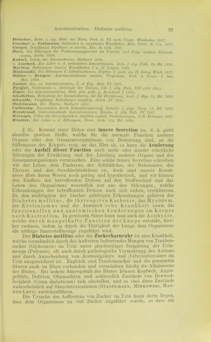 Autointoxication. Diabetes mellitus. Fleischer, licHr. z. exp. Patli. der Niere, VerJi. d. VI. mcd. Cont/r. iVieebaden 1887. Genzmev u. Volh-inann, Sepliic/ies u. aseptisches Wundjieher, Kliv. Vortr. N. 121, 1877. Oou(iet, Insiif/isance hepatiqiic et nivrite, Rev. de vied. 1897. Harz, Die Störiinge7i des Verdauung.mpparates als Ursache und Folge anderer Erkrank- ungen, Berlin 1898. Kobert, Lehrb. der Jntoxicationen, Stuttgart 1898. r. JJmbeck, Zur Lehre v. d. urämischen Intoxicalionen, Areh. f. e.vp. Rath. SO. Bd. 1892. Martlus, Pathogenese innerer Erankheitcn I u. II Leipzig 1900. Minkowski, Die Stönmgen d. Leberfunctionen, Ergehn, d. path. An. II. Jahrg. Wiesb. 1897. Müller u. Brieger, Autoinloxicationen intestin. Ursprungs, Verh. d. Congr. f. inn. Med. 1898. Nesbitt. Res. 0)1 Autointoxication, J. of Exp. Med. VI 1899. Pfeiffer, Voi-konwien u. Aetiologie der Tetanie, Cbl. f. allg. Path. VII 1896 (Lit.). Boger, Les auto-intoxications, Path. gen. publ. p. Bouchard I 1895. Schottellus, Bedeutung der Darinbakterien für die Ernährung, Ai-ch. f. Ilyg. SJ,. Bd. 1898. Schwalbe, Vo-giftung, Eulenburg’s encyklop. Jahrb. IV 1894. Stadelniann, Der Iktenis, Stuttgart 1891. l'schinsky, Into.vicntio)i dui-ch Schwefehoasserstoff, Zeitschr. f. phys. übern. 17. Bd. 1892. Weintrniul, Gasti-ointestinale Autointoxication, Ei'gebn. d. allg. Path. IV 1897. IVernigk, Ueber die bei urämischen .-Infällen aufWet. Veränderungen, I.-D. Erlangen 1887. Winkler, Zur Lehre r. d. Eklampsie, Virch. Arch. I54. Bd. 1898. § 25. Koniint einer Drüse eine innere Secretion zu. d. h. giebt dieselbe gewisse Stoffe, welche für die normale Function anderer Organe oder den Gesainintorganisnius von Bedeutung sind, au die Säfteinasse des Kör])ers resp. an das Blut ab, so kann die Aenderimg oder der Ausfall dieser Function auch mehr oder minder erhebliche Störungen der Ernährung und der Leistung anderer Organe und des Gesammtorganismus verursachen. Eine solche innere Secretion schreiben wir der Leber, dem Pankreas, der Schilddrüse, der Nebenniere, der Thymus und den Geschlechtsdrüsen zu, doch sind unsere Kennt- nisse über deren Wesen noch gering und liypothetisch, und wir können den Einfluss der betreffenden Drüsen auf den Stoffwechsel und das Leben des Organismus wesentlich nur aus den Störungen, welche Erki-ankungen der betreffenden Drüsen nach sich ziehen, erschliessen. Zu den wichtigsten der hierher gehörigen Erkrankungen gehören der Diabetes mellitus, die thyreoprive Kachexie, das Myxödem, der Kretinismus und die Addison’sche Krankheit sowie die f u n c t i 0 n e 11 e n und a n a t o m i s c h e n A e n d e r u n g e n i in K ö r p e r n a c h K a s t r a t i 0 n. In gewissem Sinne kann man auch die Asphyxie, welche d u r c h mangelhafte Function d e r L u n g e entsteht, liier- her rechnen, indem ja durch die Thätigkeit der Lunge dem Organismus die nöthige Sauerstoffinenge zugeführt wird. Der Diabetes mellitus oder die Ziickerhariirulir ist eine Krankheit, welche vornehmlich durch das Auftreten bedeutender Mengen von Trauben- zucker (Glykosuricj im Urin unter gleichzeitiger Steigerung der Urin- menge (Polyurie), oft auch durch ])athologische \'ermehruiig des Acetons und durch Ausscheidung von Acetessigsäure und /'UO.xybuttersäure im Urin ausgezeichnet ist. Zugleich sind Traubenzucker und die genannten Säuren auch im Blute vorhanden und vermindern häufig die Alkalescenz des Blutes. Bei hohem Säuregehalt des Blutes können Koi)f\veh, Angst- gefühle, Delirien, Ohnmächten und schliesslich Zustände von Bewusst- losigkeit (Coma diabeticum) sich einstellen, und es sind diese Zustände wahrscheinlich auf Säureintoxicationen (Stadelmann, Minkowski, Mag- nus-Levi) zurückzuführen. Die Ursache des Auftretens von Zucker im Urin kann darin liegen, dass dem Organismus zu viel Zucker zugeführt wurde, so dass ein