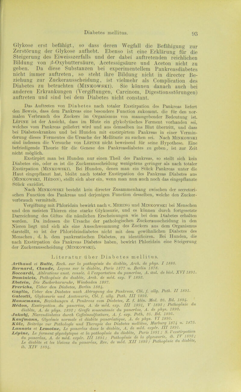 Diabetes mellitus. <)3 Olykose erst befähigt, so dass deren Wegfall die Befähigung zur Zerstörung der Olykose aufhebt. Ebenso ist eine Erklärung für die Steigerung des Eiweisszerfalls und der dabei auftretenden reichlichen Bildung von ,:^-Oxybuttersäure, Acetessigsäure und Aceton nicht zu geben. Da diese Substanzen bei experimentellem Pankreasdiabetes nicht immer auftreten, so steht ihre Bildung nicht in directer Be- ziehung zur Zuckerausscheidung, ist vielmehr als Complication des Diabetes zu betrachten (Minkowski). Sie können danach auch bei anderen Erkrankungen (Vergiftungen, Carcinom, Digestionsstörungen) aufti-eten und sind bei dem Diabetes nicht constant. Da-s Auftreten von Diabetes nach totaler E.xstirpatioii des Pankreas liefert den Beweis, dass dem Pankreas eine besondere Function zukommt, die für den nor- malen Verbrauch des Zuckers im Organismus von maassgebender Bedeutung ist. Lepine ist der Ansicht, dass im Blute ein glykolytisches Ferment vorhanden sei, welches vom Pankreas geliefert wird und aus demselben ins Blut Übertritt, und dass bei Diabeteskranken und bei Pfunden mit exstirpirtem Pankreas in einer Vermin- derung dieses Fermentes die Ursache der Melliturie zu suchen sei. Nach Minkowski sind indessen die Versuche von Lepine nicht beweisend für seine Plypothese. Eine befriedigende Theorie für die Genese des Pankreasdiabetes zu geben, ist zur Zeit nicht möglich. Exstirpirt man bei Hunden nur einen Theil des Pankreas, so stellt sich kein Diabetes ein, oder es ist die Zuckerausscheidung wenigstens geringer als nach totaler Exstirpation (Minkowski). Bei Hunden, denen man ein Stück Pankreas unter die Haut eingepflanzt hat, bleibt nach totaler Exstirpation des Pankreas Diabetes aus (Minkowski, Hedon), stellt sich aber ein, wenn mau nun auch noch das eingepflanzte Stück excidirt. Nach Minkowski besteht kein directer Zusammenhang zwischen der secretori- schen Function des Pankreas und derjenigen Function desselben, welche den Zucker- verbrauch vermittelt. Vergiftung mit Phloridzin bewirkt nach v. Merino und Minkowski bei iMenschen und den meisten Thieren eine starke Glykosurie, und es können durch fortgesetzte Darreichung des Giftes die nämlichen Erscheinungen wie bei dem Diabetes erhalten werden. Da indessen die Ursache der pathologischen Zuckerausscheidung in den Nieren liegt und sich als eine Ausschwemmung des Zuckers aus dem Organismus •darstellt, so ist der Phloridzindiabctes nicht mit dem gewöhnlichen Diabetes des Menschen, d. h. dem pankreatischen Diabetes, zu identificiren. Bei Hunden, die nach Exstirpation des Pankreas Diabetes haben, bewirkt Phloridzin eine Steigerung der Zuckerausscheidung (Minkowski). Jjiteratui- über Diabetes mellitus. Arthutul el Butte, Rech, sur la palhogenie du diabete, Arch. de phys. I 1S8S. Bernarü, Claude, Leqons sur le diabete, Paris 1877 u. Berlin 1878. Boccardi, Alterations anal, consec. ä l’exportation du pancreas, .1. ilal. de biol. XVI1891. Jfominlct», Pathogenie du diabete, Arch. de med. exp. V 1898. Ebstein, Die Zuckerharnruhr, Wiesbaden 1887. Frerlchs, lieber den Diabetes, Berlin 188/,. Vaglio, lieber den Diabetes nach Abtragung des Pankreas, Cbl. /. allg. Path. II 1891. Oaleottt, Glykosurie und Acetonurie, Cbl. f. allg. Path. III 1898. Uansemann, Beziehungen d. Pankreas zum Diabetes, Z. f. Hin. Med. 86. Bd. 1894. Hedon, Exstirjialion du pancreas, A. de med. ex]). III 1891, V 1893; Palhogenie du diabete, A. de phys. 1898; Greffe sousoUanee du pancreas, A. de phys. 1898. ,/alcobJ, Nierendiabeles durch Coß’einsulfosäure, A. f. exp. Path. 35. Bd. 1895. Kaufmann, Glycemie normale el diabete pancreatique, A. de phys. VI 1895. ^ Külz, Beitrüge zur Pathologie und Therapie des Diabetes mellitus, Marburg 1874 1875. Eunnois et Leinolne, Le pancreas dans le diabete, A. de med. exper. III 1891. Lepine, Le ferment glycolylique el la pathogenie du diabete, Paris 1891 ; io. l cxsliipaUon^ du pancreas, A. de med. exper. III 1891; Palhogenie de la glycosurie,^ ib. I' Le diabete et les lesions du pancreas, Rev. de med. XII 1898; Palhogenie du < la e c, ib. XIV 180/,.