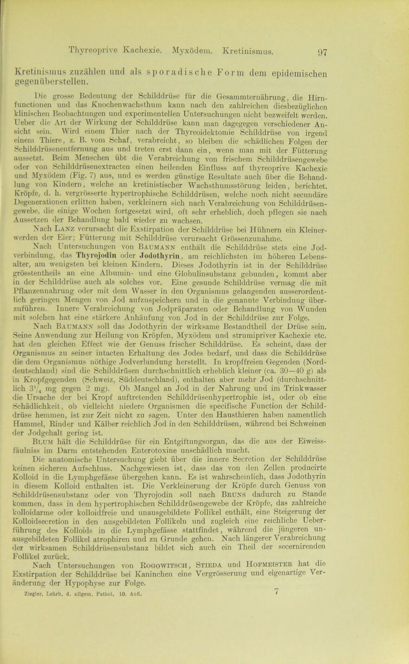Kretinismus zuzählen und als sporadische Form dem epidemischen gegenüberstellen. Die grosse Bedeutung der Schilddrüse für die Gesammtcrnährung, die Hirn- functionen und das Knochenwachsthiun kann nach den zahlreichen diesbezüglichen klinischen Beobachtungen und experimentellen Untersuchungen nicht bezweifelt werden. Ueber die Art der Wirkung der Schilddrüse kann man dagegegen verschiedener An- sicht sein. Wird einem Thier nach der Thyreoidektomie Schilddrüse von irgend einem Thiere, z. B. vom Schaf, verabreicht, so bleiben die schädlichen Folgen der Schilddrüscnentferming aus und treten erst dann ein, wenn man mit der Fütterung aussetzt. Beim Menschen übt die \ erabreichung von frischem Schilddrüsengewebe oder von Schilddrüsenextracten einen heilenden Einfluss auf thjreoprive Kachexie und Myxödem (Fig. 7) aus, und es werden günstige Resultate auch über die Behand- lung von Kindern, welche an kretinistischer Wachsthumsstörung leiden, berichtet. Kröpfe, d. h. vergrösserte hypertrophische Schilddrüsen, welche noch nicht secundäre Degenerationen erlitten haben, verkleinern sich nach Verabreichung von Schilddrüsen- gewebe, die einige Wochen fortgesetzt wird, oft sehr erheblich, doch pflegen sie nach Aussetzen der Behandlung bald wieder zu wachsen. Xach LaisZ veriu-sacht die Exstirpation der Schilddrüse bei Hühnern ein Kleiner- werden der Eier; Fütterung mit Schilddrüse verursacht Grössenzunahme. Xach Untersuchungen von Baumänn enthält die Schilddrüse stets eine Jod- verbindung, das Tliyrojodin oder Jodothyrin, am reichlichsten im höheren Lebens- alter, am wenigsten bei kleinen Kindern. Dieses Jodothyrin ist in der Schilddrüse ^össtentheils an eine Albumin- und eine Globulinsubstanz gebunden, kommt aber in der Schilddrüse auch als solches vor. Eine gesunde Schilddrüse vermag die mit Pflanzennahruug oder mit dem Wasser in den Organismus gelangenden ausserordent- lich geringen Mengen von Jod aufzuspeichern und in die genannte Verbindung über- zuführen. Innere Verabreichung von Jodpräpai-aten oder Behandlung von Wunden mit solchen hat eine stärkere Anhäufung von Jod in der Schilddrüse zur Folge. Xach Baumanx soll das Jodothyrin der wirksame Bestandtheil der Drüse sein. Seine Anwendung zur Heilung von Kröpfen, Myxödem und strumipriver Kachexie etc. hat den gleichen Effect wie der Genuss frischer Schilddrüse. Es scheint, dass der Organismus zu seiner intacten Erhaltung des Jodes bedarf, und dass die Schilddrüse die dem Organismus nöthige Jodverbindung herstellt. In kropffreien Gegenden (Nord- deutschland) sind die Schilddrüsen durchschnittlich erheblich kleiner (ca. 30—40 g) als in Kropfgegenden (Schweiz, Süddeutschland), enthalten aber mehr Jod (durchschnitt- lich 3','^ mg gegen 2 mg). Ob Dlangel an Jod in der Nahrung und im Trinkwasser die Ursache der bei Kropf auftretenden Schilddrüsenhypertrophie ist, oder ob eine Schädlichkeit, ob vielleicht niedere Organismen die specifische Function der Schild- drüse hemmen, ist zur Zeit nicht zu sagen. Unter den Hausthieren haben namentlich Hammel, Rinder und Kälber reichlich Jod in den Schilddrüsen, während bei Schweinen der Jodgehalt gering ist. Blum hält die Schilddrüse für ein Entgiftungsorgan, das die aus der Eiweiss- fäulniss im Darm entstehenden Enterotoxine unschädlich macht. Die anatomische Untersuchung giebt über die innere Secretion der Schilddrüse keinen sicheren Aufschluss. Nachgewiesen ist, dass das von den Zellen producirte Kolloid in die Lymphgefässe übergehen kann. Es ist wahrscheinlich, dass Jodothyrin in diesem Kolloid enthalten ist. Die Verkleinerung der Kröpfe durch Genuss von Schilddrüsensubstanz oder von Thyrojodin soll nach Bruns dadui'ch zu Stande kommen, da.ss in dem hypertrophischen Schilddrüsengewehe der Kröpfe, das zahlreiche kolloidarme oder kolloidfroie und unausgebildete Follikel enthält, eine Steigerung der Kolloidsecretion in den au.sgebildeten Follikeln und zugleich eine reichliche Ueber- führung des Kolloids in die Lymphgefässe stattfindet, während die jüngeren un- ausgebildetcn Follikel atrophiren und zu Grunde gehen. Nach längerer Verabreichung der wirksamen Schilddrüsensubstanz bildet sich auch ein Theil der secernirenden Follikel zurück. Xach Untersuchungen von Rogowitsch, Stieda und Hofmeister hat die E.xstirpation der Schilddrüse bei Kaninchen eine Vergrösserung und eigenartige Ver- änderung der Hypophyse zur Folge. Ziegler, I.ehrb. d. allgein. Patliol. 10. Aull. *