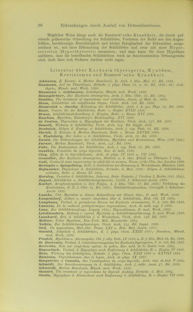 Möglicher Weise hängt auch die BASKßow’sche Krankheit, die durch pul- sirende gefässreiche Hchwellung der Schilddrüse, Vortreten der Hulbi aus den Augen- höhlen, beschleunigte Herzthätigkeit und leichte Erregbarkeit der Erkrankten ausge- zeichnet ist, mit einer Erkrankung der Schilddrüse und zwar mit einer Ifyper- secretion (Hyp erthyreosis) zusammen, und man kann für diese Hyixjthese anführen, dass die betreffenden Schilddrüsen reich an functionirendeni Drüsengewebe sind, doch lässt sich Sicheres darüber nicht sagen. Literatur über Kachexia thyreopriva, Myxödem, Kretinismus und B.-vsedow'sehe Krankheit. AsUanazy, Z. Kennln. d. Morbus Basedou'ii, D. Arch. f. klin. Med. 61. Bd. 1898. Bav/mann, Jod im Thierkörper, Zeitschr. f. phys. Chem. 21. u. 22. Bd. 1895—96; Jodo- thyrin, Münch, med. Woch. 1896. Baiimann u. Goldviann, Jodothyrin, Münch, med. Woch.‘ 1896. Bautngürtner, Zur Kachexia stnvmipriva, Arch. f. klin. Chir. 31. Bd. 1884. Beadles, The treatment of myxoedema and creiinism, Journ. of Sied. Sc. 1893. Blum, Schilddrüse als entgiftendes Organ, Virch. Arch. 158. Bd. 1899. Blumrelch u. Jacoby, Bedeutung der Schilddrüse, Arch. f. d. ges. Phys. 64- Bd. 1896. Bozzi, Unters, üb. die Schilddrüse, Beitr. v. Ziegler XVIII 1895. Bruns, Schilddrüsenbehandlung d. Kropfes, Beitr. v. Bruns XVI 1896. Bttschan, Myxödem, Eulcnburg’s Realencyklop. XVI 1898. de Coulon, Thyreoidea u. Hypophysis der Kretinen, Virch. Arch. 147. Bd. 1897. Donath, Wirkung d. Schilddrüse, Virch. Arch. 144- Rd. Suppl. 1896. Vvobnicle, Folgen d. Exstirp. d. Schilddrüse, Arch. f. exp. Path. 25. Bd. 1888. Ehrich, Z. Kenntn. d. Slorbus Basedowii, Beitr. v. Bruns XXVIII 1900. V. Eiseisberg, Zur Lehre v. d. Schilddrüse, Virch. Arch. öS. Bd. 1898. Ewald, Die Erkrankungen der Schilddrüse, Myxödem und Kretinismus, Wien 1896 (LU.). Farner, Morbus Basedoioii, Virch. Arch. I4S. Bd. 1896. Fuhr, Die Exstispation der Schilddrüse, Arch. f. exp. Path. 21. Bd. 1886. Oauthin, Fonctions du corps thyroidc, Rev. de med. 1900. (Hey, Effets de la thyroidectomie, Arch. de phys. IV 1892 u. VII 1895. Grundier, Zur Kachexia strumipriva, Mittheil. a. d. chir. Klinik zu Tübingen I 1884- Gull, Oretinoid state supervening in adult life in women, Trans, of the Clin. Soc. London 1893. Hertoghe u. Spiegelberg, Rolle d. Schilddrüse bei Hemmung d. Wachsthums, München 1900. Hofmeister, Physiologie d. Sehilddrüse, Fortschr. d. Med. 1892; Folgen d. Schilddrüsen- verlustes, Beitr. v. Bruns XI 1894- Horsley, Function d. Schilddrüse, Internat. Beitr. Festschr.f. Virchow I, Berlin 1891 (Lit.). Jaquet, Schilddrüse u. Schilddrüsenpräparate, Corrbl. f. Schweizer-Aerzte 1899. Kocher, Kropfexstirpation «. ihre Folgen, A. f. klin. Chir. 27. Bd. 1883; Verhütung des Kretinismus, D. Z. f. Chir. 34. Bd. 1892 ; Schilddrüsenfunction, Correspbl. f. Schweizer- Aerzte 1895. Lauche, Ueb. Myxödem u. dessen Behandlung mit Gland. thyr., D. med. FTocA. 1893. Langendorf, Aeltere u. neuere Ansiehten über d. Schilddrüse, Biol. Cbl. IX 1889. Langhaus, Veränd. d. peripheren Nerven bei Kachexia strumipriva, T’i A. 128. Bd. 189!. Lannois, De la cachexie pachydermique (myxoedhne), Arth, de med. exp. I 1889. Lanz, Zur Schilddrüsenfrage, Leipzig 1894; Thyreoidismus, D. med. H’orÄ. 1895. Leichten Stern, Heilung v. operat. Myxödem m. SchilddrüscnfüUerung, D. med. IFocÄ. 1893. Leonhard, Bed. d. Schilddrüse f. d. Wachsthum, Virch. Arch. 149. Bd. 1897. Meitzer, Ueber Myxödem, New-York. Med. Monatsschr. 1894. Notlcin, Zur Schüddrüsenphysiologie, Virch. Arch. 144- Bd. Suppl. 1896. Ord, On myxoedema, Mcd.-chir. Trans. LXI u. Brit. .Med. Journ. 1877. Oswald, Jodgehalt d. Schilddrüsen, Z. f. phys. Chem. XXIII 1897; I\inction, Münch, med. Woch. 1899. Ponflclc, Myxödem u. Akromegalie, Cbl. f. allg. Path. IX1898, u. Z. f. klin. Med- 38. Bd. 1899. de Quervain, Veränd. d. Centralnervensystems bei Kachexiathyreopriva, I'. .4. 133. Bd- 1893. Iteverdin, Note sur vingt-dcux operat. de gottre, Rcv. med. de la Sui.«se rom. 1884- Bogowitsch, Veränd. d. Hypophyse nach Entfernung d. Sehilddrüse, B. v. Ziegler IV 1888. Boos, Wirkung des Jodothyrins, Zeitschr. f. phys. Chem. XXII 1896 u. XXVIll 1899. Bouxcau, Thyroidectomie chez Ic lapin, Arch. de phys. IX 1897. Sanquirlco et Canalis, Sur l’cxstirpation du corps thyroidc, Arch. ilal. de biol. VIS84. Schmidt, Der Secrctionsvorgang m d. Schilddrüse, .irch. f. mikr. .innt. 47. Bd. 1896. Schwerdt, Morbus Basedowii, Münch, med. ll'oc/i. 1898. Stewart, The treatment of myxoedema by thyroid feeding. Fortsehr. d. Med. 1894- Stleda, Hypophyse d. Kaninchens nach Entfernung d. Schilddrüse, B. r. Ziegler VII1890.