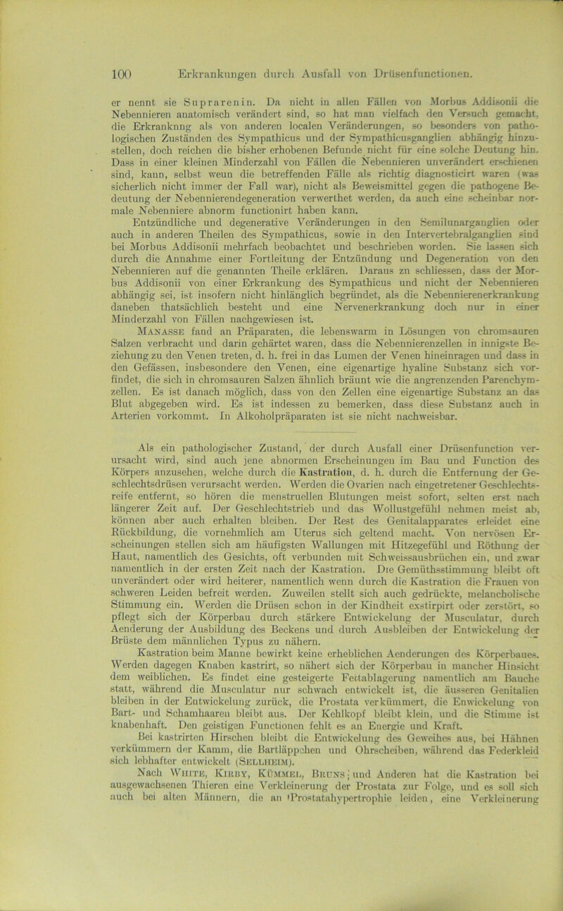 er nennt sie öiijiraren i n. Da nicht in allen Fällen von Morbus Addisonii die Nebennieren anatomisch verändert sind, so hat man vielfach den Versuch gemar.-ht, die Erkrankung als von anderen localen Veränderungen, so l>c8onders von patho- logischen Zuständen des Hympathicus und der Sympathicusganglien abhängig hinzu- stellcn, doch reichen die bisher erhobenen Befunde nicht für eine solche Deutung hin. Dass in einer kleinen Minderzahl von Fällen die Nebennieren unverändert erschienen sind, kann, selbst wenn die betreffenden Fälle als richtig diagnosticirt waren (was sicherlich nicht immer der Fall war), nicht als Beweismittel gegen die pathogene Be- deutung der Nebennierendegeneration verwerthet werden, da auch eine scheinbar nor- male Nebenniere abnorm functionirt haben kann. Entzündliche und degenerative Veränderungen in den Semilunarganglien oder auch in anderen Theilen des Sympathicus, sowie in den Intervertebralganglien sind bei Morbus Addisonii mehrfach beobachtet und beschrieben worden. Sie lassen sich durch die Annahme einer Fortleitung der Entzündung und Degeneration von den Nebennieren auf die genannten Theile erklären. Daraus zn schliessen, dass der Mor- bus Addisonii von einer Erkrankung des Sympathicus und nicht der Nebennieren abhängig sei, ist insofern nicht hinlänglich begründet, als die Nebennierenerkrankung daneben thatsächlich besteht und eine Nervenerkrankung doch nur in dner Minderzahl von Fällen nachgemesen ist. Manässe fand an Präparaten, die lebenswarm in Lösungen von chromsauren Salzen verbracht und darin gehärtet waren, dass die Nebennierenzellen in innigste Be- ziehung zu den Venen treten, d. h. frei in das Lumen der Venen hineinragen und dass in den Gefässen, insbesondere den Venen, eine eigenartige hyaline Substanz sich vor- fiudet, die sich in chromsauren Salzen ähnlich bräunt wie die angrenzenden Parenchym- zellen. Es ist danach möglich, dass von den Zellen eine eigenartige Substanz an da.s Blut abgegeben wird. Es ist indessen zu bemerken, dass diese Substanz auch in Arterien vorkommt. In Alkoholpräparaten ist sie nicht nachweisbar. Als ein pathologischer Zustand, der durch Ausfall einer Drüsenfunction ver- ursacht wird, sind auch ]cne abnormen Erscheinungen im Bau und Function des Körpers anzusehen, welche durch die Kastration, d. h. durch die Entfernung der Ge- schlechtsdrüsen verursacht werden. Werden die Ovarien nach eingetretener Geschlechts- reife entfernt, so hören die menstruellen Blutungen meist sofort, selten erst nach längerer Zeit auf. Der Geschlechtstrieb und das Wollustgefühl nehmen meist ab, können aber auch erhalten bleiben. Der Rest des Genitalapparates erleidet eine Rückbildung, die vornehmlich am Uterus sich geltend macht. Von nervösen Er- •scheinungen stellen sich am häufigsten Wallungen mit Hitzegefühl und Röthung der Haut, namentlich des Gesichts, oft verbunden mit Schweissausbrücheu ein, und zwar namentlich in der ersten Zeit nach der Kastration. Die Gemüthsstimmung bleibt oft unverändert oder wird heiterer, uamentlieh wenn durch die Kastration die Frauen von schweren Leiden befreit werden. Zuweilen stellt sich auch gedrückte, melancholische Stimmung ein. Werden die Drüsen schon in der Kindheit exstirpirt oder zerstört, so pflegt sich der Körperbau durch stärkere Entwickelung der Musculatur, durch Aenderung der Ausbildung des Beckens und durch Ausbleiben der Entwickelung der Brüste dem männlichen Typus zu nähern. Kastration beim Manne bewirkt keine erheblichen Aenderungen des Körperbaues. Werden dagegen Knaben kastrirt, so nähert sich der Körperbau in mancher Hinsicht dem weiblichen. Es findet eine gesteigerte Fettablagerung namentlich am Bauche statt, während die Museulatur nur schwach entwickelt ist, die äusseren Genitalien bleiben in der Entwickelung zurück, die Prostiita verkümmert, die Enwickelung von Bart- und Schamhaaren bleibt aus. Der Kehlkopf bleibt klein, und die Stimme ist knabenhaft. Den geistigen Functionen fehlt es au Energie und Kraft. Bei kastrirten Hirschen bleibt die Entwickelung des Geweihes aus, bei Hähnen verkümmern der Kamm, die Bartläppchen und Ohrscheiben, während das Fcderkleid •sich lebhafter entwickelt (Sellhkim). Nach White, Kuuiy, Küm.mel, Brüns | und Anderen bat die Kastration bei ausgewachseueu Thieron eine Verkleinerung der Prostata zur Folge, und es soll sich auch bei alten Männern, die an iProstatahy|)ertrophie leiden, eine Verkleinerung
