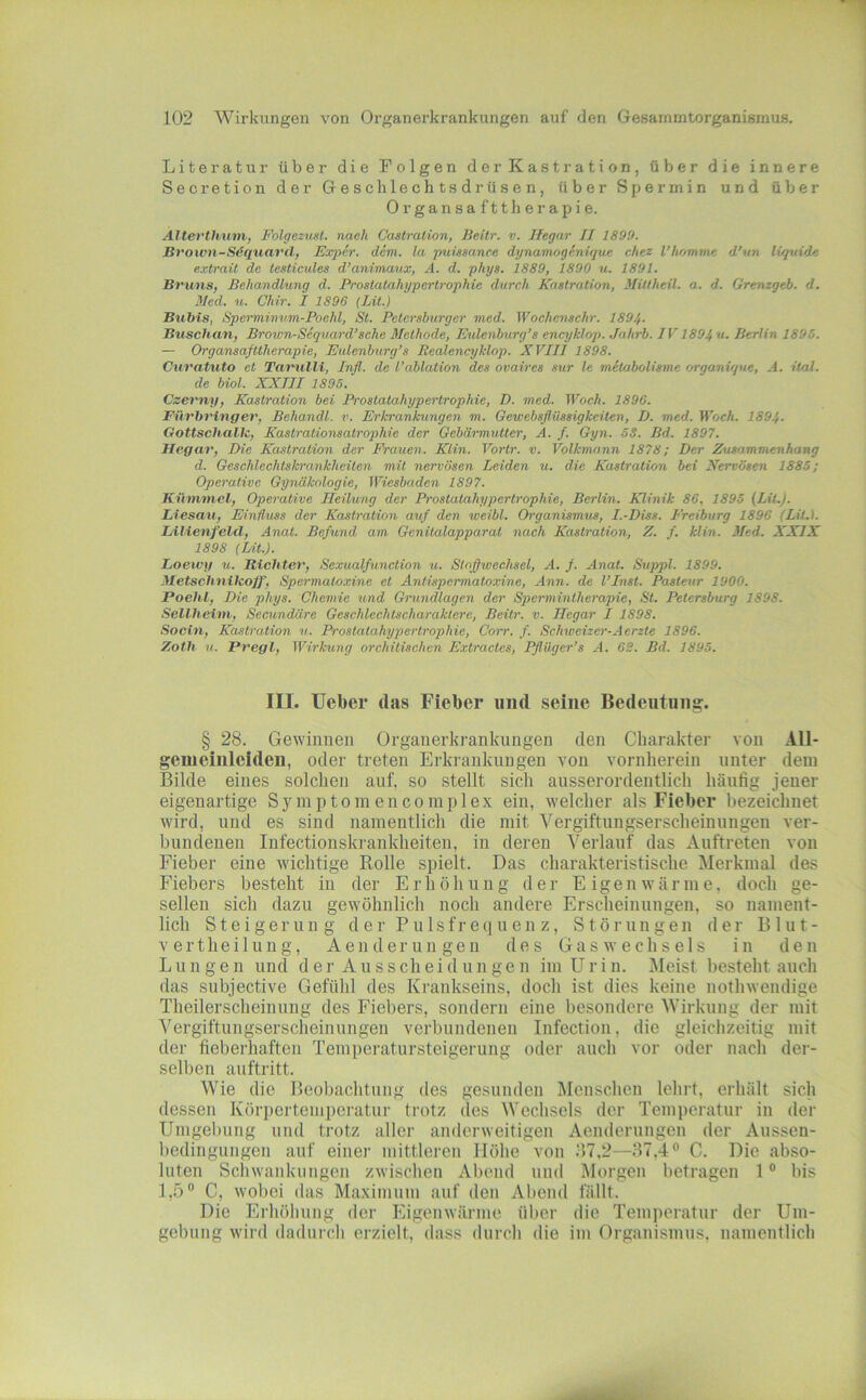 Literatur über die Folgen derKastration, über die innere Secretion der Geschlechtsdrüsen, über Spermin und über Organsafttherapie. Älterthuni, Folgezust. nach Cactralion, Beitr. v. Hegar II 1899. Bt'own-S4quarclf Exper. dem. la puüaanee dynamogenique chez l’homtne d'un liquide exlrail de testicules d’animaux, A. d. phys. 1889, 1890 u. 1891. Bvuns, Behandlung d. Prostatahypertrophie durch Kastration, Mittheü. a. d. Grenzgeb. d. Med. u. Chir. I 1896 [Lit.) Bubis, Spcrminvm-Pochl, Sl. Petersburger nied. Wochenschr. 1894. Buschan, Brown-Scquard’sche Methode, Eulenburg’s encyklop. Jahrb. IV1894 “• Berlin 1895. — Organsafttherapie, Eulenburg’s Realencyklop. XVIII 1898. Curatiito et Tavulli, Inß. de l’ablation des ovaires sur le metabolisme r/rganique, A. ital. de biol. XXIII 1895. Czerny, Kastration bei Pr-ostalahypertrophie, D. med. Woch. 1896. Füvbvinger, Behandl. v. Erkrankungen m. Gewebsflüssigkeiten, D. med. Woch. 1894. Gottschallc, Kastrationsatrophie der Gebärmutter, A. f. Gyn. 53. Bd. 1897. Hegar, Die Kastration der Frauen. Klin. Vortr. v. Volkmann 1878; Der Zusammenhang d. Geschlechtskrankheiten mit nervösen Leiden u. die Kastration bei Nervösen 1885; Operative Gynäkologie, Wiesbaden 1897. Kümmel, Operative Heilung der Prostatahypcrlrophie, Berlin. Klinik 86, 1895 (LiL). Liiesau, Einfluss der Kastration auf den weibl. Organismus, I.-Diss. Freiburg 1896 (LüA. IdlienfeUl, Anat. Befund am Genitalapparat nach Kastration, Z. f. klin. Med. XXIX 1898 (Lit.). Loewy u. Richter, Scxualfunction u. Stoffwechsel, A. f. Anat. Suppl. 1899. Metschnileoff, Spermatoxine et Antispermatoxine, Ann. de l’Inst. Pastoir 1900. Poehl, Die phys. Chemie und Grundlagen der Spermintherapie, St. Petersburg 1898. Seilheim, Secundäre Geschlechtscharaktere, Beitr. v. Hegar I 1898. Sociti, Kastration v. Prostatahypertrophie, Corr. f. Schweizer-Aerste 1896. Zoth u. Pregl, Wirkung orehitischen Extractes, Iflüger’s A. 6S. Bd. 1895. III. lieber das Fieber und seine Bedeutung. § 28. Gewinnen Organerkrankungen den Charakter von All- genieinleiden, oder treten Erkrankungen von vornherein unter dem Bilde eines solchen auf, so stellt sich ausserordentlich häufig jener eigenartige Symptoinencomplex ein, welcher als Fieber bezeichnet wird, und es sind namentlich die mit Vergiftungserscheinungen ver- bundenen Infectionskrankheiten, in deren Verlauf das Auftreten von Fieber eine wichtige Rolle spielt. Das charakteristische Merkmal des Fiebers besteht in der Erhöhung der Eigenwärme, doch ge- sellen sich dazu gewöhnlich noch andere Erscheinungen, so nament- lich Steigerung der Pulsfre(iuenz, Störungen der Blut- V ertheilun g, Aenderungen des Gaswechsels in den L u n g e n und der Ausscheidungen im U r i n. Meist besteht auch das subjective Gefühl des Krankseins, doch ist dies keine nothwendige Theilerscheinung des Fiebers, sondern eine besondere Wirkung der mit Vergiftungserscheinungen verbundenen Infection, die gleichzeitig mit der fieberhaften Temperatursteigerung oder auch vor oder nach der- selben auftritt. Wie die Beobachtung des gesunden Menschen lehrt, erhält sich dessen Körpertemperatur trotz des Wechsels der Temperatur in der Umgebung und trotz aller anderweitigen Aenderungen der Ausseii- bedingungen auf einer mittleren Höhe von 117,2—37,4® C. Die abso- luten Schwankungen zwischen Abend und Morgen betragen 1 ® bis 1,5® C, wobei das Maximum auf den Abend fällt. Die Erhöhung der Eigenwärme über die Temperatur der Um- gebung wird dadurcli erzielt, dass durch die ini Organismus, namentlich