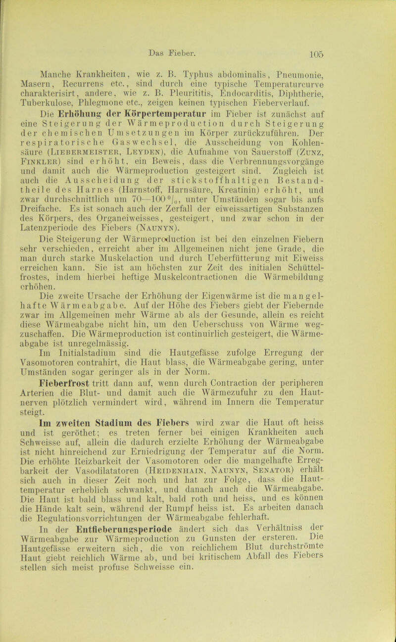 Manche Krankheiten, wie z. B. Typlins abdominalis, Pneninonie, Masern, Recurrens etc., sind durch eine typisclie Temi)eratnrcurve charakterisirt, andere, wie z. B. Pleiirititis, Endocarditis, Di])htherie, Tuberkulose, Phlegmone etc., zeigen keinen tyi)ischen Fieberverlauf. Die Erhöhung der Körpertemperatur im Fieber ist zunächst auf eine Steigerung der W ä r m e r o d n c t i o n durch Steigern n g der chemischen Umsetzungen im Körper znrückznführen. Der respiratorische Gas Wechsel, die Ausscheidung von Kohlen- säure (Liebermeister, Leyden), die Aufnahme von Sauerstoff (Zunz, PTnkler) sind erhöht, ein Beweis, dass die Verbrennungsvorgänge und damit auch die Wärmeproduction gesteigert sind. Zugleich ist auch die Ausscheidung der stickstoffhaltigen ßestand- theile des Harnes (Harnstoff', Harnsäure, Kreatinin) erhöht, und zwar durchschnittlich um 70—lOO®/,,, unter Umständen sogar bis aufs Dreifache. Es ist sonach auch der Zerfall der eiweissartigen Substanzen des Körpers, des Organeiweisses, gesteigert, und zwar schon in der Latenzperiode des Fiebers (Naunyn). Die Steigerung der Wärmeproduction ist bei den einzelnen P^iebern sehr verschieden, erreicht aber im Allgemeinen nicht jene Grade, die man durch starke Muskelaction und durch Ueberfütterung mit Eiweiss erreichen kann. Sie ist am höchsten zur Zeit des initialen Schüttel- frostes, indem hierbei heftige Muskelcontractionen die Wärmebildung erhöhen. Die zweite Ursache der Erhöhung der Eigenwärme ist die mangel- hafte Wärmeabgabe. Auf der Höhe des Plebers giebt der Fiebernde zwar im Allgemeinen mehr Wärme ab als der Gesunde, allein es reicht diese Wärmeabgabe nicht hin, um den Ueberschuss von Wärme weg- ziischaff'en. Die Wärmeproduction ist continuirlich gesteigert, die Wärme- abgabe ist unregelmässig. Im Initialstadium sind die Hautgefässe zufolge Ei'regung der Vasomotoren contrahirt, die Haut blass, die Wärmeabgabe gering, unter Umständen sogar geringer als in der Norm. Fieberl'rost tritt dann auf, wenn durch Contraction der peripheren Arterien die Blut- und damit auch die Wärmezufuhr zu den Haut- nerven plötzlich vermindert Avird, während im Innern die Tempei-atur steigt. Im zweiten Stadium des Fiebers wii-d zwar die Haut oft heiss und ist geröthet; es treten ferner bei einigen Krankheiten auch Schweisse auf, allein die dadurch erzielte Erhöhung der Wärmeabgabe ist nicht hinreichend zur Erniedrigung der Temperatur auf die Norm. Die erhöhte Reizbarkeit der Vasomotoren oder die mangelhafte Erreg- barkeit der Vasodilatatoren (Heidenhain, Naunyn, Senator) erhält sich auch in dieser Zeit noch und hat zur Folge, dass die Haut- temperatur erheblicli schwankt, und danach auch die Wärmeabgabe. Die Haut ist bald blass und kalt, bald roth und heiss, und es können die Hände kalt sein, während der Runi])f heiss ist. Es arbeiten danach die Regulationsvorrichtungen der Wärmeabgabe fehlerhatt. In der Eiitfiebcriingsperiode ändert sich das Verhältniss der Wärmeabgabe zur Wärmeproduction zu Gunsten der ersteren. Die Hautgefässe erweitern sich, die von reichlichem Blut durchströinte Haut giebt reichlich Wärme ab, und bei kritischem Abfall des Piebers stellen sich meist profuse Schweisse ein.