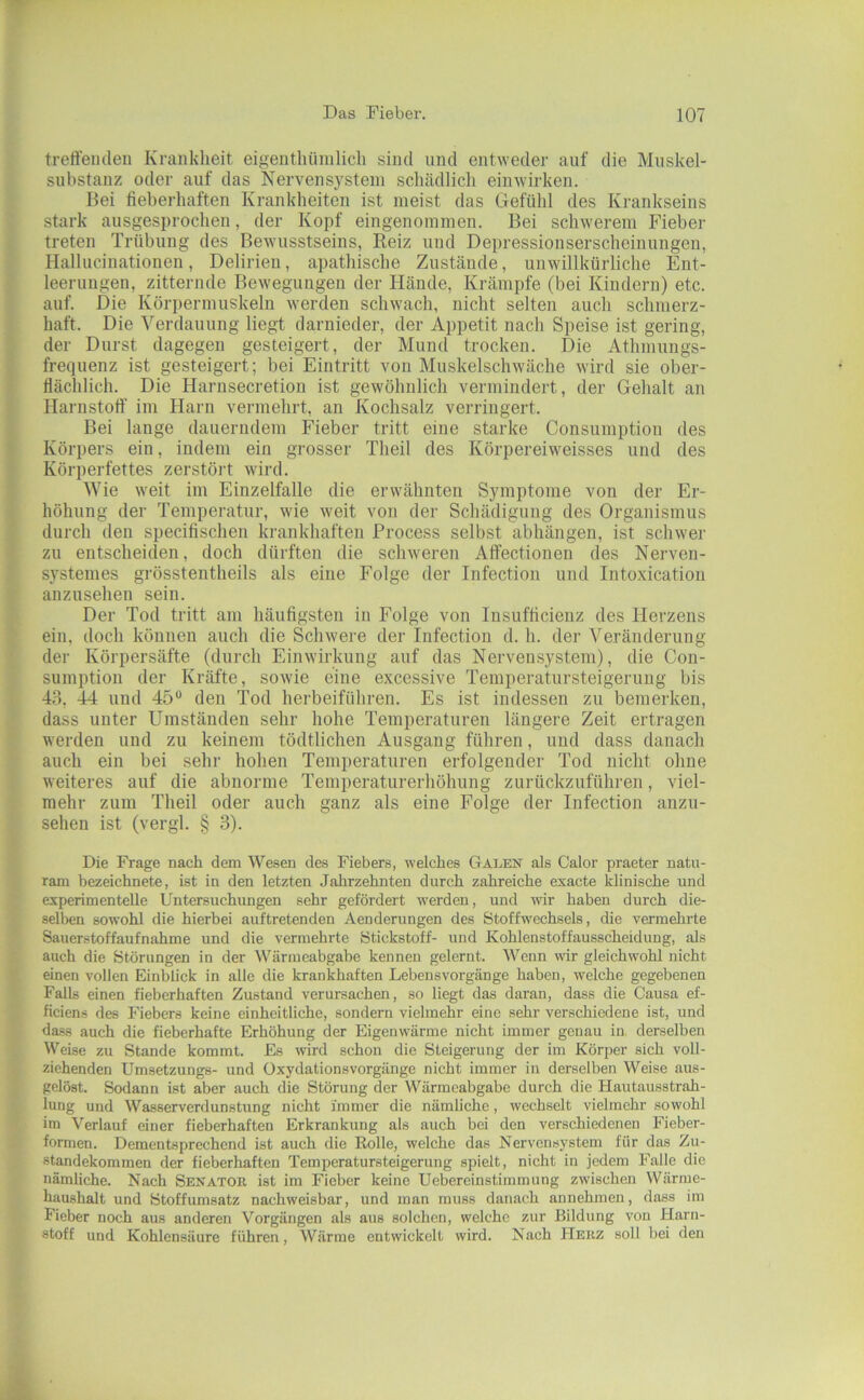 treffendeu Krankheit eigenthüinlich sind und entweder auf die Muskel- suhstanz oder auf das Nervensystem schädlich einwirken. Bei fieberhaften Krankheiten ist meist das Gefühl des Krankseins stark ausgesprochen, der Kopf eingenommen. Bei schwerem Fieber treten Trübung des Bewusstseins, Reiz und Depressionserscheinungen, Hallucinationen, Delirien, apathische Zustände, unwillkürliche Ent- leerungen, zitternde Bewegungen der Hände, Krämpfe (bei Kindern) etc. auf. Die Körpermuskeln werden schwach, nicht selten auch schmerz- haft. Die Verdauung liegt darnieder, der Appetit nach Speise ist gering, der Durst dagegen gesteigert, der Mund trocken. Die Athmungs- frequenz ist gesteigert; bei Eintritt von Muskelschwäche wird sie ober- flächlich. Die Harnsecretiou ist gewöhnlich vermindert, der Gehalt an Harnstotf im Harn vermehrt, an Kochsalz verringert. Bei lange dauerndem Fieber tritt eine starke Consumption des Körpers ein, indem ein grosser Theil des Körpereiweisses und des Körperfettes zerstöi't wird. Wie weit im Einzelfalle die erwähnten Symptome von der Er- höhung der Temperatur, wie weit von der Schädigung des Organismus durch den specifischen krankhaften Process selbst abhängen, ist schwer zu entscheiden, doch dürften die schweren Atfectionen des Nerven- systemes gi’össtentheils als eine Folge der Infection und Intoxication anzusehen sein. Der Tod tritt am häufigsten in Folge von Insufficienz des Herzens ein, doch können auch die Schwere der Infection d. h. der Veränderung der Körpersäfte (durch Einwirkung auf das Nervensystem), die Con- sumption der Kräfte, sowie eine excessive Temperatursteigerung bis 43, 44 und 45® den Tod herbeiführen. Es ist indessen zu bemerken, dass unter Umständen sehr hohe Temperaturen längere Zeit ertragen werden und zu keinem tödtlichen Ausgang führen, und dass danach auch ein bei sehr hohen Temperaturen erfolgender Tod nicht ohne weiteres auf die abnorme Temperaturerhöhung zurückzufühi-en, viel- mehr zum Theil oder auch ganz als eine Folge der Infection auzu- sehen ist (vergl. § 3). Die Frage nach dem Wesen des Fiebers, welches Galen als Calor praeter natu- ram bezeichnete, ist in den letzten Jahrzehnten durch zahreiche exacte klinische und experimentelle Untersuchungen sehr gefördert werden, und wir haben durch die- sell)en sowohl die hierbei auftretenden Aenderungen des Stoffwechsels, die vermehrte Sauerstoffaufnahme und die vermehrte Stickstoff- und Kohlenstoffausscheidung, als auch die Störungen in der Wärmeabgabe kennen gelernt. Wenn wir gleichwohl nicht einen vollen Einblick in alle die krankhaften Lebens Vorgänge haben, welche gegebenen Falls einen fieberhaften Zustand verursachen, so liegt das daran, dass die Causa ef- ficiens des Fiebers keine einheitliche, sondern vielmehr eine sehr verschiedene ist, und dass auch die fieberhafte Erhöhung der Eigenwärme nicht immer genau in. derselben Weise zu Stande kommt. Es wird schon die Steigerung der im Körper sich voll- ziehenden Umsetzungs- und Oxydationsvorgänge nicht immer in derselben Weise aus- gelöst. Sodann ist aber auch die Störung der Wärmeabgabe durch die Hautausstrah- lung und Wasserverdunstung nicht immer die nämliche, wechselt vielmehr sowohl im Verlauf einer fieberhaften Erkrankung als auch bei den verschiedenen Fieber- formen. Dementsprechend ist auch die Rolle, welche das Nervensystem für das Zu- standekommen der fieberhaften Temperatursteigerung spielt, nicht in jedem Falle die nämliche. Nach Senator ist im Fieber keine Uebereinstimmung zwischen Wärme- haushalt und Stoffumsatz nachweisbar, und man muss danach annehmen, dass im Fieber noch aus anderen Vorgängen als aus solchen, welche zur Bildung von Harn- stoff und Kohlensäure führen, Wärme entwickelt wird. Nach Herz soll bei den