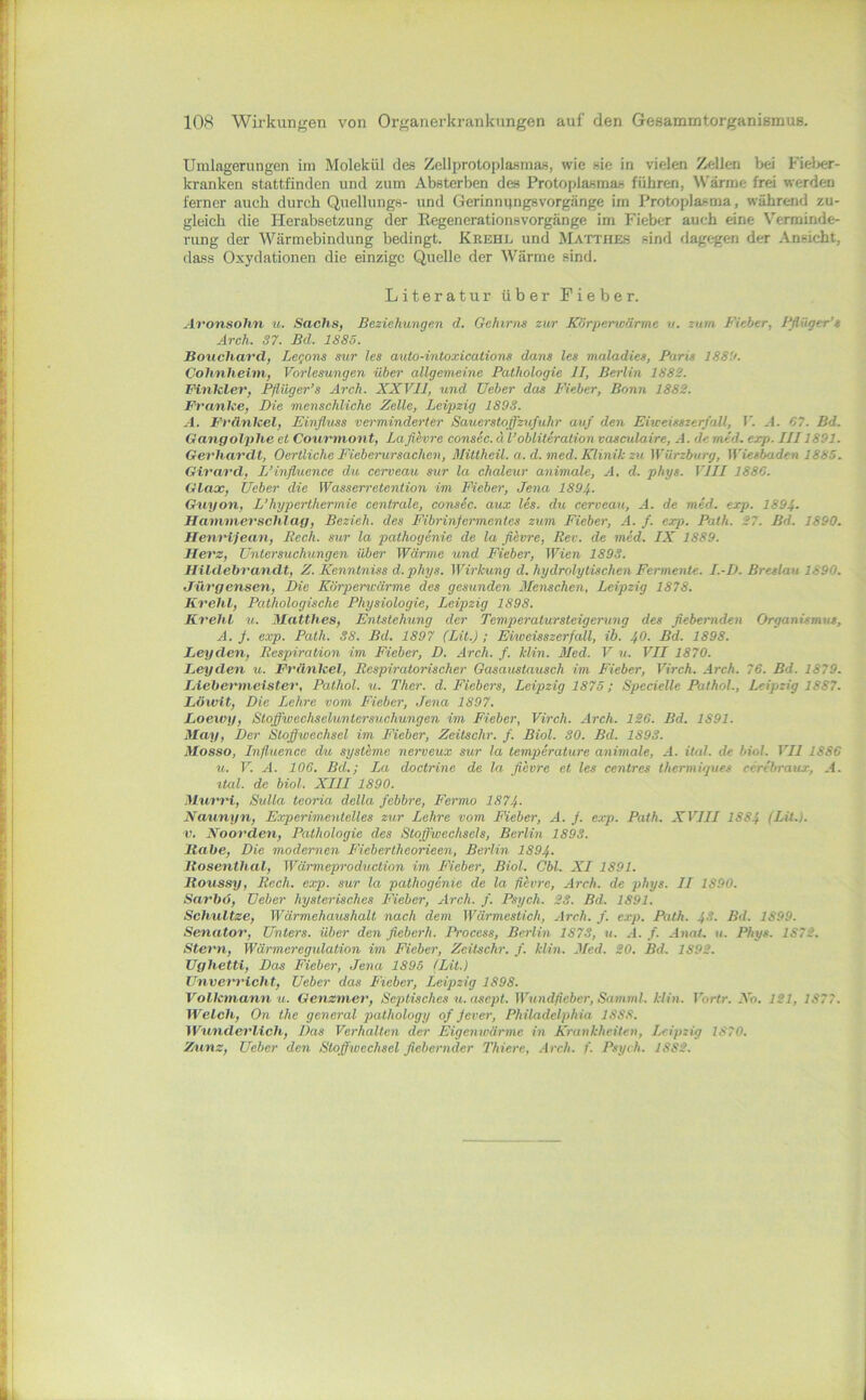 Uralagerungen im Molekül des Zellprotoplasmas, wie sie in vielen Zellen bei Fiel>er- kranken stattfinden und zum Absterben des Protoplasmas führen, ^\'ärme frei werden ferner auch durch Quellungs- und Gerinnqngsvorgänge im Protoplasma, während zu- gleich die Herabsetzung der Eegenerationsvorgänge im Fieber auch eine Verminde- rung der Wärmebindung bedingt. Krehl und Mattheb sind dagegen der Ansicht, dass Oxydationen die einzige Quelle der Wärme sind. Literatur über Fieber. Aronsohn u. Sachs, Beziehiingen d. Gehirns zur Körperwärme v. zum Fieber, Ffliiger’s Arch. 37. Bd. 1885. Bouchard, Legons sur les auto-intoxications dans les maladies, Paris 1889. Cohnheini, Vorlesungen über allgemeine Pathologie II, Berlin 1882. Finkler, Pfiüger’s Arch. XXVll, und lieber das Fieber, Bonn 1882. Franke, Die mensehliche Zelle, Leipzig 1898. A. Frünkel, Einfluss verminderter Sauerstoffzufuhr auf den Eiweisszerf all, V. A. 07. Bd. Gangolphe et Coiirmont, Laflhvre consec.äl’obliterationvasculaire, A.demed.exp. IJJ1891. Gerhardt, Oertliche Ficberursachen, Mittheil. a. d. med. Klinik zu Würzburg, Wiesbaden 1885. Girard, L’influence du cerveau sur la chaleur animale, A, d. phys. VIII 1880. Glax, lieber die Wasserretention im Fieber, Jena 1894. Gnyon, L’hyperthermie centrale, consic. aux les. du cerveau, A. de med. exp. 1894- Hammer schlag. Bezieh, des Fibrinfermentes zum Fieber, A. f. exp. Path. 27. Bd. 1890. Henrijean, Rech, sur la pathogenie de la flivre, Rev. de med. IX 1889. Herz, Untersuchungen über Wärme und Fieber, Wien 1893. Hildebrandt, Z. Kenntniss d.phys. Wirkung d. hydrolytischen Fermente. I.-D. Breslau 1890. Jnrgensen, Die Körperwärme des gesunden Menschen, Leipzig 1878. Krehl, Pathologische Physiologie, Leipzig 1898. Krehl u. Matthes, Entstehung der Temperatursteigerung des fiebernden Organismus, A. f. exp. Path. 38. Bd. 1897 (Lit.) ; Eiweisszerfall, ib. 40. Bd. 1898. Leyden, Respiration im Fieber, D. .ireh. f. Min. Med. V u. VII 1870. Leyden u. Frünkel, Respiratorischer Gasaitstausch im Fieber, Vireh. .4rch. 76. Bd. 1879. Liebermeister, Pathol. u. Ther. d. Fiebers, Leipzig 1875; Specielle Pathol., Leipzig 1887. Löwit, Die Lehre vom Fieber, Jena 1897. Loeivy, Stoffwechseluntersuchungen im Fieber, Vireh. Arch. 126. Bd. 1891. May, Der Stoffwechsel im Fieber, Zeitschr. f. Biol. SO. Bd. 1893. Mosso, Influencc du Systeme nerveux sur la temperature animale, A. ital. de bial. VII 1886 u. V. A. 106. Bd.; La doctrine de la flevre et les centres thermigues cerebraux, A. ttal. de biol. XIII 1890. MumH, Sulla tooria della febbre, Fermo 1874- Naxinyn, Experimentelles zur Lehre vom Fieber, A. j. exp. Path. XVIII 1884 (LU.). V. Noorden, Pathologie des Stoffwechsels, Berlin 1893. Habe, Die modernen F'ieberlheorieen, Berlin 1894. Hosenthal, Wärmeproduclion im Fieber, Biol. Cbl. XI 1891. Houssy, Rech. exp. sur la pathogenie de la fiivre, Arch. de phys. II 1890. Sarbo, Ueber hysterisches Fieber, Arch. f. Psych. 23. Bd. 1891. Schnitze, Wärmehaushalt nach dem Wärmestich, Arch. f. e.rp. Path. 43. Bd. 1899. Senator, Unters, über den fleberh. Process, Berlin 1873, u. A. f. Anah u. Phys. 1872. Stern, Wärmeregulation im Fieber, Zeitschr. f. Min. Med. 20. Bd. 1892. Ughetti, Das Fieber, Jena 1895 (Lit.) Unvet'rlcht, Ueber das Fieber, Leipzig 1898. Volkmann u. Genzmer, Septisches u. asept. Wundfieber, Samml. Min. I’brtr. Xo. 121, 1877. Welch, On the general pathology of fever, Philadelphia 1888. Wunderlich, Das Verhalten der Eigenwärme in Krankheiten, Leipzig 1870. Zunz, Ueber den Stoffwechsel fiebernder Thiere, Arch. f. Psych. 1882.