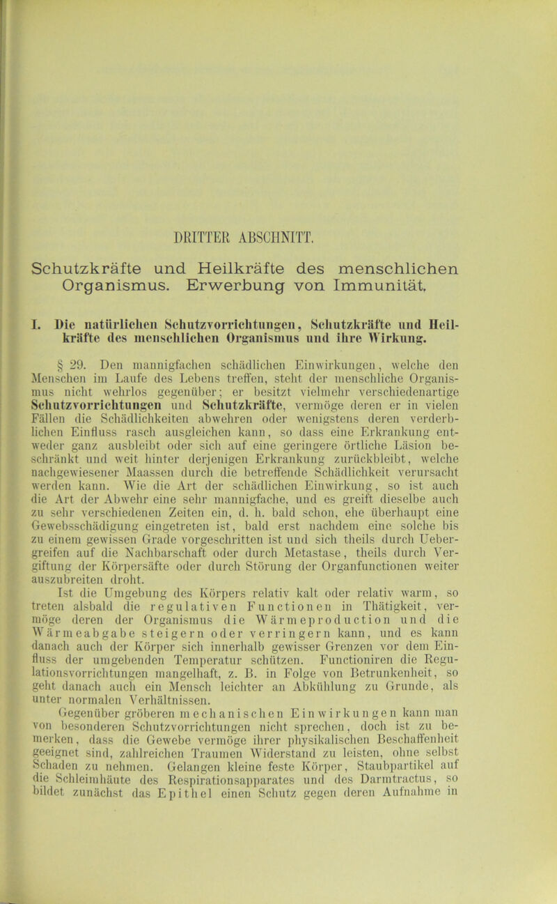 DRITTER ABSCHNITT. Schutzkräfte und Heilkräfte des menschlichen Organismus. Erwerbung von Immunität I. Die natürlichen SchntzTorrichtniigen, Schutzkräfte und Heil- kräfte des menschlichen Organismns und ihre Wirkung. § 29. Den inaunigfachen schädlichen Einwirkungen, welche den Menschen iin Laufe des Lebens treffen, steht der menschliche Organis- mus nicht wehrlos gegenüber; er besitzt vielmehr verschiedenartige Schutzvorrichtungen und Schutzkräfte, vermöge deren er in vielen Fällen die Schädlichkeiten abwehren oder wenigstens deren verderb- lichen Einfluss rasch ausgieichen kann, so dass eine Erkrankung ent- weder ganz ausbleibt oder sich auf eine geringere örtliche Läsion be- schränkt und weit hinter derjenigen Erkrankung zurückbleibt, welche nachgewiesener Maassen durch die betreffende Schädlichkeit verursacht werden kann. Wie die Art der schädlichen Einwirkung, so ist auch die Art der Abw'ehr eine sehr mannigfache, und es greift dieselbe auch zu sehr verschiedenen Zeiten ein, d. h. bald schon, ehe überhaupt eine Gewebsschädigung eingetreten ist, bald erst nachdem eine solche bis zu einem gewissen Grade vorgeschritten ist und sich theils durch Ueber- greifen auf die Nachbarschaft oder durch Metastase, theils durch Ver- giftung der Körpersäfte oder durch Störung der Organfunctionen weiter auszubreiten droht. Ist die Umgebung des Körpers relativ kalt oder relativ warm, so treten alsbald die regulativen Functionen in Thätigkeit, ver- möge deren der Organismus die W är m eprod uction und die Wärmeabgabe steigern oder verringern kann, und es kann danach auch der Körper sich innerhalb gewisser Grenzen vor dem Ein- fluss der umgebenden Temperatur schützen. Functioniren die Regu- lationsvorrichtungen mangelhaft, z. B. in Folge von Betrunkenheit, so gellt danach auch ein Mensch leichter an Abkühlung zu Grunde, als unter normalen Verhältnissen. Gegenüber gröberen mechanischen Einwirkungen kann man von besonderen Schutzvorrichtungen nicht sprechen, doch ist zu be- merken , dass die Gewebe vermöge ihrer physikalischen Beschaffenheit geeignet sind, zahlreichen Traumen Widerstand zu leisten, ohne selbst Schaden zu nehmen. Gelangen kleine feste Körper, Staubpartikel auf die Schleimhäute des Respirationsapiiarates und des Danntractus, so bildet zunächst das Epithel einen Schutz gegen deren Aufnahme in