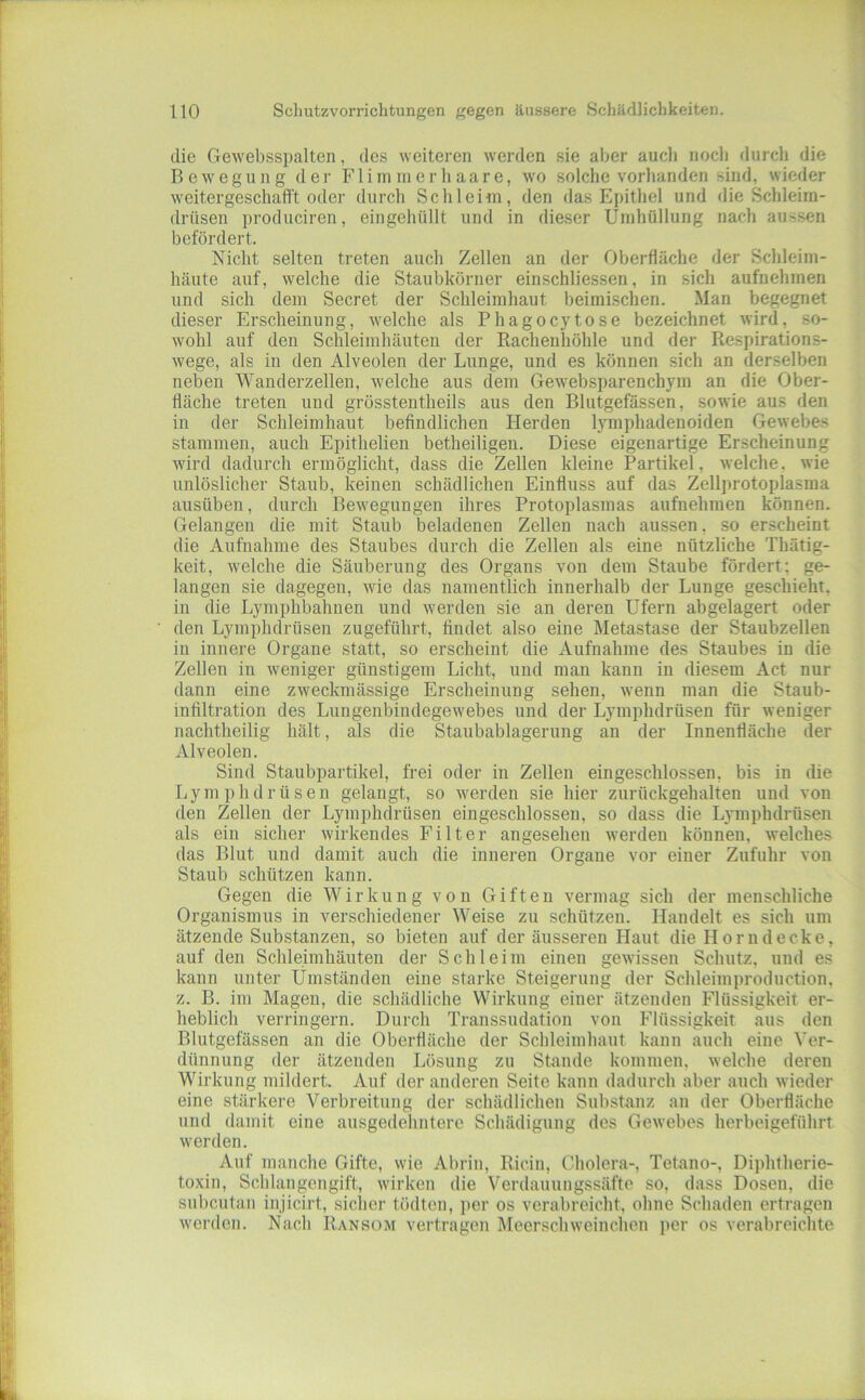 die Gewebsspalten, des weiteren werden sie aber auch noch durch die Bewegung der Flimmerliaare, wo solche vorhanden sind, wieder weitergeschafft oder durch Schleiin, den das Epithel und die Schleim- drüsen produciren, eingehüllt und in dieser Umhüllung nach aussen befördert. Nicht selten treten auch Zellen an der Oberfläche der Schleim- häute auf, welche die Staubkörner einschliessen, in sich aufnehmen und sich dem Secret der Schleimhaut heimischen. Man begegnet dieser Erscheinung, welche als Phagocytose bezeichnet wird, so- wohl auf den Schleimhäuten der Rachenhöhle und der Respirations- wege, als in den Alveolen der Lunge, und es können sich an derselben neben Wanderzellen, welche aus dem Gewebsparenchym an die Ober- fläche treten und grösstentheils aus den Blutgefässen, sowie aus den in der Schleimhaut befindlichen Herden lymphadenoiden Gewebes stammen, auch Epithelien betheiligen. Diese eigenartige Erscheinung wird dadurch ermöglicht, dass die Zellen kleine Partikel, welche, wie unlöslicher Staub, keinen schädlichen Einfluss auf das Zellprotoplasma ausüben, durch Bewegungen ihres Protoplasmas aufnehmen können. Gelangen die mit Staub beladenen Zellen nach aussen, so erscheint die Aufnahme des Staubes durch die Zellen als eine nützliche Thätig- keit, welche die Säuberung des Organs von dem Staube fördert; ge- langen sie dagegen, wie das namentlich innerhalb der Lunge geschieht, in die Lymphbahnen und werden sie an deren Ufern abgelagert oder den Lymphdrüsen zugeführt, findet also eine Metastase der Staubzellen in innere Organe statt, so erscheint die Aufnahme des Staubes in die Zellen in weniger günstigem Licht, und man kann in diesem Act nur dann eine zweckmässige Erscheinung sehen, wenn man die Staub- infiltration des Lungenbindegewebes und der Lymphdrüsen für weniger nachtheilig hält, als die Staubablagerung an der Innenfläche der Alveolen. Sind Staubpartikel, frei oder in Zellen eingeschlossen, bis in die Lymphdrüsen gelangt, so Mmrden sie hier zurückgehalten und von den Zellen der Lymphdrüsen eingeschlossen, so dass die Lymphdrüsen als ein sicher wirkendes Filter angesehen werden können, welches das Blut und damit auch die inneren Organe vor einer Zufuhr von Staub schützen kann. Gegen die Wirkung von Giften vermag sich der menschliche Organismus in verschiedener Weise zu schützen. Handelt es sich um ätzende Substanzen, so bieten auf der äusseren Haut die Horn decke, auf den Schleimhäuten der Schleim einen gewissen Schutz, und es kann unter Ümständen eine starke Steigerung der Schleimproduction, z. B. im Magen, die schädliche Wirkung einer ätzenden Flüssigkeit er- heblich verringern. Durch Transsudation von Flüssigkeit aus den Blutgefässen an die Oberfläche der Schleimhaut kann auch eine Ver- dünnung der ätzenden Lösung zu Stande kommen, welche deren Wirkung mildert. Auf der anderen Seite kann dadurch aber auch wieder eine stärkere Verbreitung der schädlichen Substanz an der Oberfläche und damit eine ausgeflehnterc Schädigung des Gewebes herbeigeführt werden. Auf manche Gifte, wie Abrin, Ricin, Cholera-, Tetano-, Diphtherie- toxin, Schlangengift, wirken die Verdauungssäftc so, dass Dosen, die subcutan injicirt, siclier tödten, per os verabreicht, ohne Schaden ertragen werden. Nach Ransom vertragen Meerschweinchen per os verabreichte