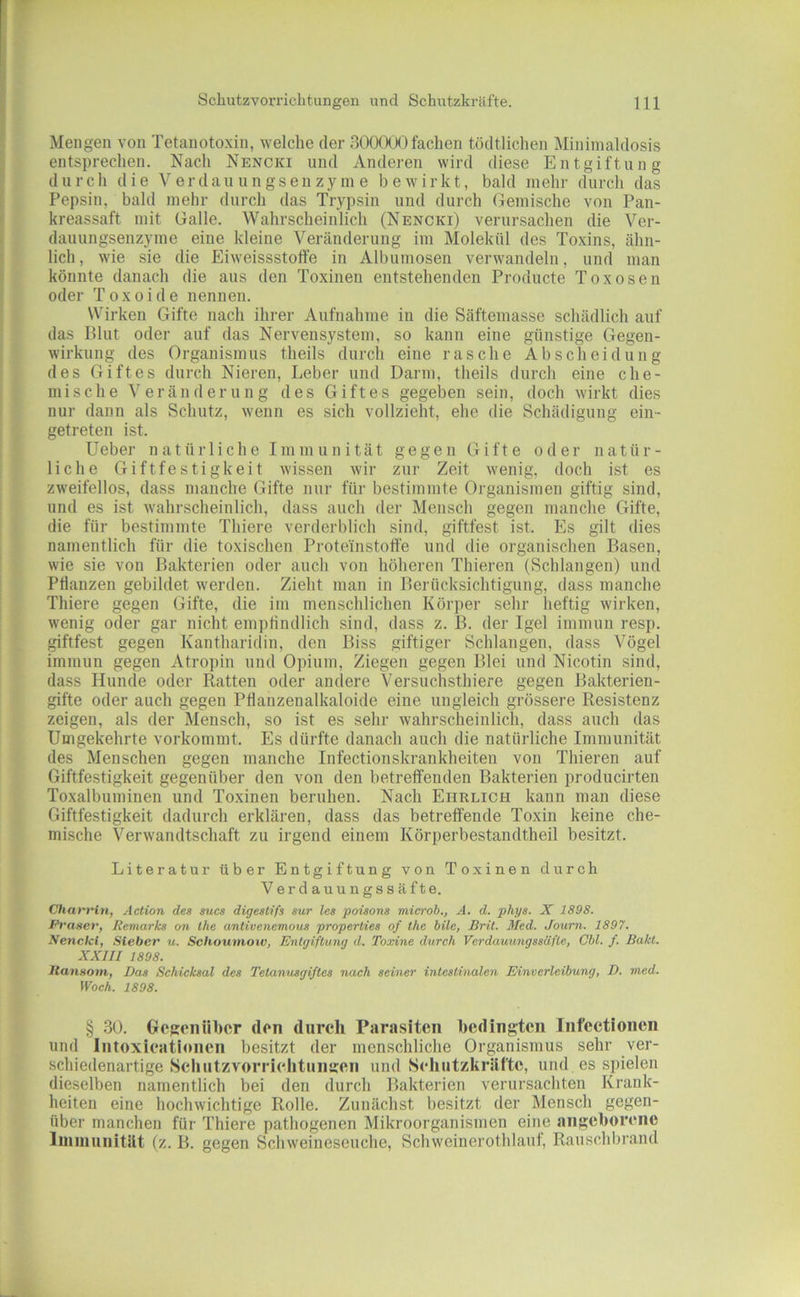Mengen von Tetaiiotoxin, welche der 300000fachen tödtlichen Mininialdosis entsprechen. Nach Nencki und Anderen wird diese Entgiftung durch die V er dau u n gsen zy in e bewirkt, bald mehr durch das Pepsin, bald mehr durch das Trypsin und durch Gemische von Pan- kreassaft mit Galle. Wahrscheinlich (Nencki) verursachen die Ver- dauungsenzyme eine kleine Veränderung im Molekül des Toxins, ähn- lich , wie sie die Eiweissstoffe in Albumosen verwandeln, und man könnte danach die aus den Toxinen entstehenden Producte Toxosen oder Toxoide nennen. Wirken Gifte nach ihrer Aufnahme in die Säftemasse schädlich auf das Blut oder auf das Nervensystem, so kann eine günstige Gegen- wirkung des Organismus theils durch eine rasche Ab Scheidung des Giftes durch Nieren, Leber und Darm, theils durch eine che- mische Veränderung des Giftes gegeben sein, doch wirkt dies nur dann als Schutz, wenn es sich vollzieht, ehe die Schädigung ein- getreten ist. lieber natürliche Immunität gegen Gifte oder natür- liche Giftfestigkeit wissen wir zur Zeit wenig, doch ist es zweifellos, dass manche Gifte nur für bestimmte Organismen giftig sind, und es ist wahrscheinlich, dass auch der Mensch gegen manche Gifte, die für bestimmte Thiere verderblich sind, giftfest ist. Es gilt dies namentlich für die toxischen Proteinstoff’e und die organischen Basen, wie sie von Bakterien oder auch von höheren Thieren (Schlangen) und Pflanzen gebildet werden. Zieht man in Berücksichtigung, dass manche Thiere gegen Gifte, die im menschlichen Körper sehr lieftig wirken, wenig oder gar nicht empffndlich sind, dass z. B. der Igel immun resp. giftfest gegen Kantharidin, den Biss giftiger Schlangen, dass Vögel immun gegen Atropin nnd Opium, Ziegen gegen Blei und Nicotin sind, dass Hunde oder Ratten oder andere Versuchsthiere gegen Bakterien- gifte oder auch gegen Pflanzenalkaloide eine ungleich grössere Resistenz zeigen, als der Mensch, so ist es sehr wahrscheinlich, dass auch das Umgekehrte vorkommt. Es dürfte danach auch die natürliche Immunität des Menschen gegen manche Infectionskrankheiten von Thieren auf Giftfestigkeit gegenüber den von den betreffenden Bakterien producirten Toxalbuminen und Toxinen beruhen. Nach Ehrlich kann man diese Giftfestigkeit dadurch erklären, dass das betreffende Toxin keine che- mische Verwandtschaft zu irgend einem Körperbestandtheil besitzt. Literatur über Entgiftung von Toxinen di;rch Verdauungssäfte. Ctiart'in, Action des sucs digeslifs sur les poisons microb., A. d. phys. X 1898. Prasev, Remarks on Ihe antivenemous properlies of Ihe hüe, Brit. Med. Joum. 1897. Nencki, Sieber u. Sclioumoiv, Entgiftung d. Toxine durch Verdauungssäfle, Obi. f. Bakl. XXIII 1898. ItaiiHom, Bas Schicksal des Telanusgiftes nach seiner intestinalen Einverleibung, D. med. Woch. 1898. § 30. Gegenüber den durch Pamslten bedingten infectionen und Intoxicationen besitzt der menschliche Organismus sehr ver- schiedenartige Scliiitzvorriehtiingen und Seliutzkräfte, und es spielen dieselben namentlich bei den durch Bakterien verursachten Krank- heiten eine hochwichtige Rolle. Zunächst besitzt der Mensch gegen- über manchen für Thiere pathogenen Mikroorganismen eine angeborene lininunitllt (z. B. gegen Schweineseuche, Schweinerothlaut, Rauschbrand