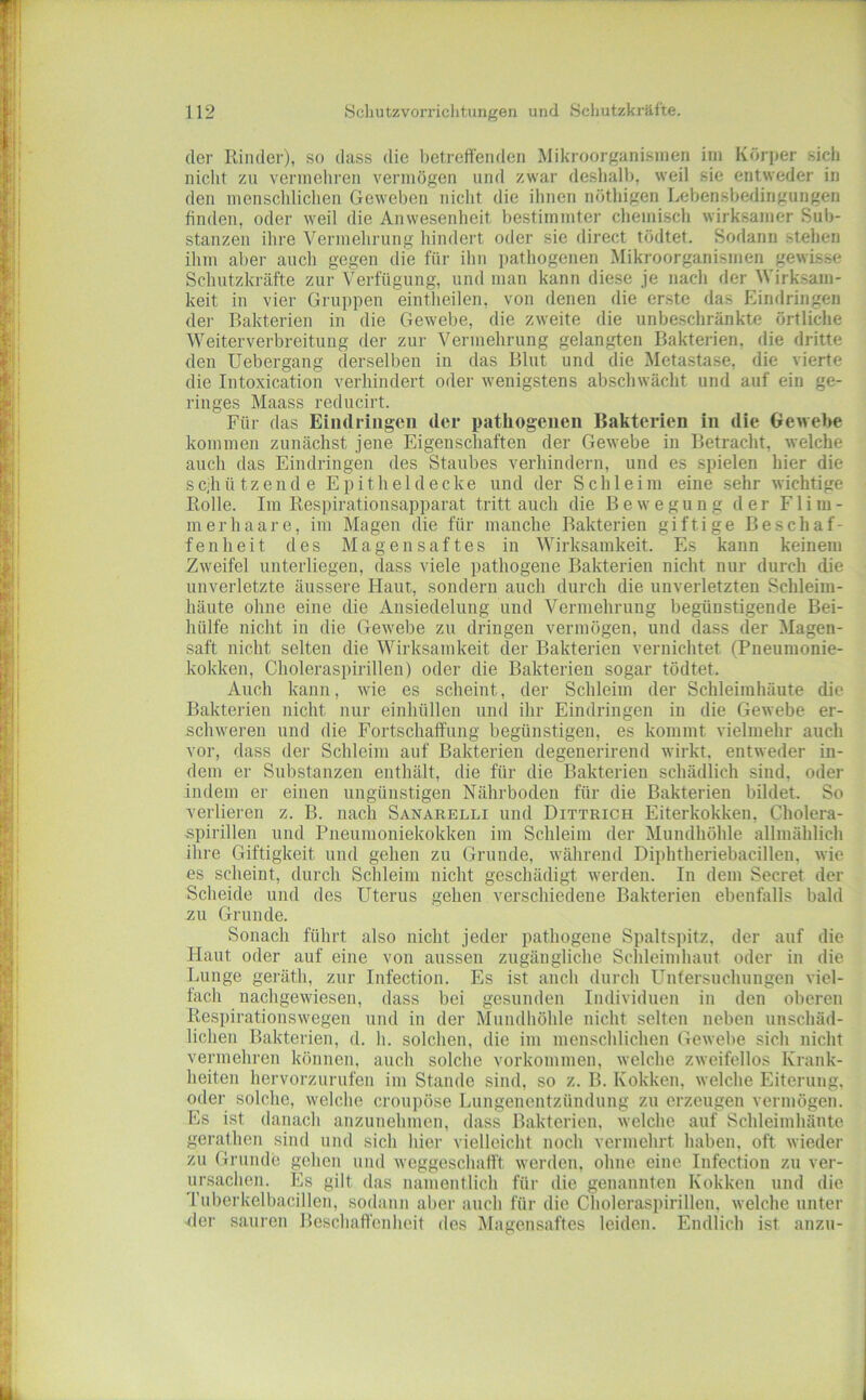 der Rinder), so dass die betreffenden Mikroorganismen im Körper sich nicht zu vermehren vermögen und zwar deshalb, weil sie entweder in den menschlichen Geweben nicht die ihnen nöthigen Lebensbedingungen finden, oder weil die Anwesenheit bestimmter chemisch wirksamer Sub- stanzen ihre Vermehrung hindert oder sie direct tödtet. Sodann stehen ihm aber auch gegen die für ihn ])athogenen Mikroorganismen gewisse Schutzkräfte zur Verfügung, und man kann diese je nach der Wirksam- keit in vier Gruppen eintheilen, von denen die erste das Eindringen der Bakterien in die Gewebe, die zweite die unbeschränkte örtliche Weiterverbreitimg der zur Vermehrung gelangten Bakterien, die dritte den Uebergang derselben in das Blut und die Metastase, die vierte die Intoxication verhindert oder wenigstens abschwächt und auf ein ge- ringes Maass reducirt. Für das Eindringen der pathogenen Bakterien in die Gewebe kommen zunächst jene Eigenschaften der Gewebe in Betracht, welche auch das Eindringen des Staubes verhindern, und es spielen hier die sc;hützende Epithel decke und der Schleim eine sehr wichtige Rolle. Im Respirationsapparat tritt auch die Bewegung der F1 im- mer haare, im Magen die für manche Bakterien giftige Beschaf- fenheit des Magensaftes in Wirksamkeit. Es kann keinem Zweifel unterliegen, dass viele pathogene Bakterien nicht nur durch die unverletzte äussere Haut, sondern auch durch die unverletzten Schleim- häute ohne eine die Ansiedelung und Vermehrung begünstigende Bei- hülfe nicht in die Gewebe zu dringen vermögen, und dass der Magen- saft nicht selten die Wirksamkeit der Bakterien vernichtet (Pneumonie- kokken, Choleraspirillen) oder die Bakterien sogar tödtet. Auch kann, wie es scheint, der Schleim der Schleimhäute die Bakterien nicht nur einhüllen und ihr Eindringen in die Gewebe er- schweren und die Fortschaffung begünstigen, es kommt vielmehr auch vor, dass der Schleim auf Bakterien degenerirend wirkt, entweder in- dem er Substanzen enthält, die für die Bakterien schädlich sind, oder indem er einen ungünstigen Nährboden für die Bakterien bildet. So verlieren z. B. nach Sanarelli und Dittrich Eiterkokken, Cholera- spirillen und Pneumoniekokken im Schleim der Mundhöhle allmählich ihre Giftigkeit und gehen zu Grunde, während Diphtheriebacillen, wie es scheint, durch Schleim nicht geschädigt werden. In dem Secret der Scheide und des Uterus gehen verschiedene Bakterien ebenfalls bald zu Grunde. Sonach führt also nicht jeder pathogene Spaltspitz, der auf die Haut oder auf eine von aussen zugängliche Schleimhaut oder in die Lunge gerätli, zur Infection. Es ist auch durch Untersuchungen viel- fach nachgewiesen, dass bei gesunden Individuen in den oberen Respirationswegen und in der Mundliöhle nicht selten neben unschäd- lichen Bakterien, d. h. solchen, die im menschlichen Gewebe sich nicht vermehren können, auch solche Vorkommen, welche zweifellos Krank- heiten hervorzurufen im Stande sind, so z. B. Kokken, welche Eiterung, oder solche, welche croupöse Lungenentzündung zu erzeugen vermögen. Es ist danach anzunehmen, dass Bakterien, welche auf Schleimhäute gerathen sind und sich hier vielleicht noch vermehrt haben, oft wieder zu Grunde gehen und weggeschafft werden, ohne eine Infection zu ver- ursachen. Es gilt das namentlich für die genannten Kokken und die Tuberkelbacillen, sodann aber auch für die Choleraspirillen, welche unter der sauren Beschaffenheit des Magensaftes leiden. Endlich ist anzu-