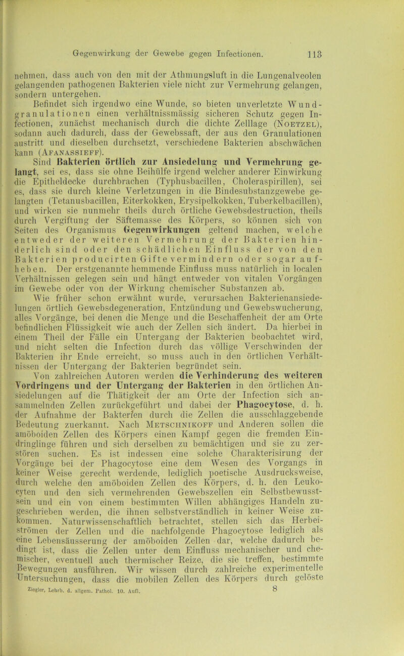 nehmen, dass auch von den mit der Athmungsluft in die Lungenalveolen i gelangenden pathogenen Bakterien viele nicht zur Vermehrung gelangen, sondern untergehen. ' Befindet sich irgendwo eine Wunde, so bieten unverletzte Wund- granulationen einen verhältnissmässig sicheren Schutz gegen In- fectionen, zunächst mechanisch durch die dichte Zelllage (Noetzel), sodann auch dadurch, dass der Gewebssaft, der aus den Granulationen austritt und dieselben durchsetzt, verschiedene Bakterien abschwächen kann (Afanassieff). Sind Bakterien örtlich zur Ansiedelung und Verinehrung ge- laugt, sei es, dass sie ohne Beihülfe irgend welcher anderer Einwirkung die Epitheldecke durchbrachen (Typhusbacilleu, Choleraspirillen), sei es, dass sie durch kleine Verletzungen in die Bindesubstanzgewebe ge- langten (Tetanusbacillen, Eiterkokken, Erysipelkokken, Tuberkelbacillen), und wirken sie nunmehr theils durch örtliche Gewebsdestruction, theils durch Vergiftung der Säftemasse des Körpers, so können sich von Seiten des Organismus Gegeiiwirkuugeii geltend machen, welche entweder der weiteren Vermehrung der Bakterien hin- derlich sind oder den schädlichen Einfluss der von den Bakterien p r o d u c i r t e n G i f t e v e r m i n d e r n oder sogar a u f - heben. Der erstgenannte hemmende Einfluss muss natürlich in localen Verhältnissen gelegen sein und hängt entweder von vitalen Vorgängen ini Gewebe oder von der Wirkung chemischer Substanzen ab. Wie früher schon erwähnt wurde, verursachen Bakterienansiede- lungen örtlich Gewebsdegeneration, Entzündung und Gewebswucherung, alles Vorgänge, bei denen die Menge und die Beschaffenheit der am Orte befindlichen Flüssigkeit wie auch der Zellen sich ändert. Da hierbei in einem Theil der Fälle ein Untergang der Bakterien beobachtet wird, und nicht selten die Infection durch das völlige Verschwinden der Bakterien ihr Ende erreicht, so muss auch in den örtlichen Verhält- nissen der Untergang der Bakterien begründet sein. Von zahlreiclien Autoren werden die Verhinderung des weiteren Vordringens und der Untergang der Bakterien in den örtlichen An- siedelungen auf die Thätigkeit der am Orte der Infection sich an- sammelnden Zellen zurückgeführt und dabei der Phagocytose, d. h. der Aufnahme der Bakterien durch die Zellen die ausschlaggebende Bedeutung zuerkannt. Nach Metschnikoff und Anderen sollen die amöboiden Zellen des Körpers einen Kampf gegen die fremden Ein- dringlinge führen und sich derselben zu bemächtigen und sie zu zer- stören suchen. Es ist indessen eine solche Charakterisirung der Vorgänge bei der Phagocytose eine dem Wesen des Vorgangs in keiner Weise gerecht werdende, lediglich jioetische Ausdrucksweise, durch welche (len amöboiden Zellen des Körpers, d. h. den Leuko- cyten und den sich vermehrenden Gewebszellen ein Selbstbewusst- sein und ein von einem bestimmten Willen abhängiges Handeln zu- geschrieben werden, die ihnen selbstverständlich in keiner Weise zu- kommen. Naturwissenschaftlich betrachtet, stellen sich das Herbei- strömen der Zellen und die nachfolgende Phagocytose lediglich als eine Lebensäusserung der amöboiden Zellen dar, welche dadurch be- dingt ist, dass die Zellen unter dem Einfluss mechanischer und che- mischer, eventuell auch thermischer Reize, die sie treffen, bestimmte Bewegungen ausführen. Wir wissen durch zahlreiche experimentelle Untersuchungen, dass die mobilen Zellen des Körpers durch gelöste Ziegler, Lchrb. d. allgem. Pathol. 10. Aufl. B