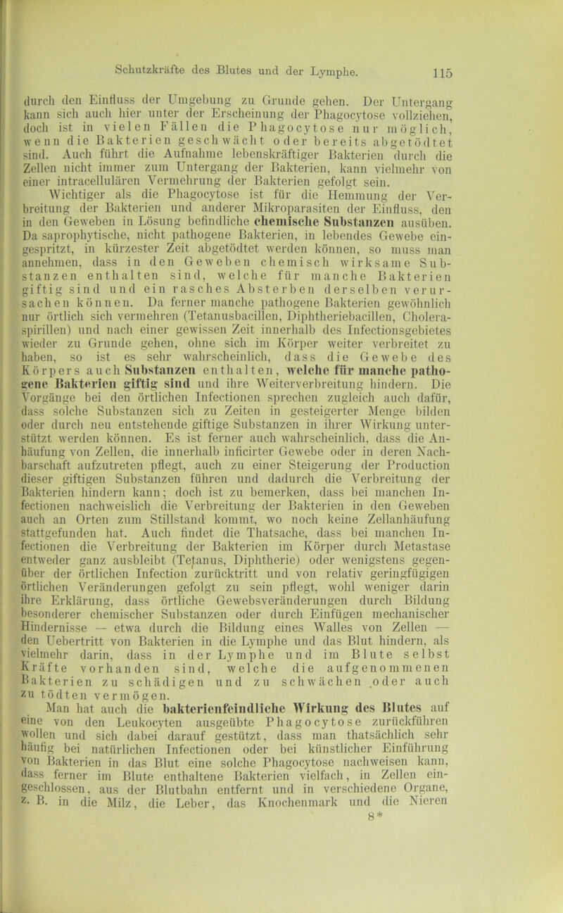 durch den EinHnss der Umgebung zu Grunde gehen. Der Untergang kann sich auch liier unter der Erscheinung der Phagocytose vollziehen, doch ist in vielen Fällen die Phagocytose nur möglich, wenn die Bakterien geschwächt oder bereits a b g e t ö d t e t sind. Auch führt die Aufnahme lebenskräftiger Bakterien durch die Zellen nicht immer zum Untergang der Bakterien, kann vielmehr von einer intracellulären Vermehrung der Bakterien gefolgt sein. Wichtiger als die Phagocytose ist für die Hemmung der Ver- breitung der Bakterien und anderer Mikroparasiten der Einfluss, den in den Geweben in Lösung befindliche eliemiselie Substanzen ausüben. Da saprophytische, nicht pathogene Bakterien, in lebendes Gewebe ein- gespritzt, in kürzester Zeit abgetödtet werden können, so muss man annehmen, dass in den Geweben chemisch wirksame Sub- stanzen enthalten sind, welche für manche Bakterien giftig sind und ein rasches Absterben derselben verur- sachen können. Da ferner manche pathogene Bakterien gewöhnlich nur örtlich sich vermehren (Tetanusbacillen, Diphtheriebacillen, Cholei-a- spirillen) und nach einer gewissen Zeit innerhalb des Infectionsgebietes wieder zu Grunde gehen, ohne sich im Körper weiter verbreitet zu haben, so ist es sehr wahrscheinlich, dass die Gewebe des Körpers auch Snb.stanzen enthalten, welche für manche patho- gene Bakterien giftig sind und ihre Weiterverbreitung hindern. Die Vorgänge bei den örtlichen Infectionen sprechen zugleich auch dafür, dass solche Substanzen sich zu Zeiten in gesteigerter Menge bilden oder durch neu entstehende giftige Substanzen in ihrer Wirkung unter- stützt w'erden können. Es ist ferner auch wahrscheinlich, dass die An- häufung von Zellen, die innerhalb inficirter Gewebe oder in deren Nach- barschaft aufzutreten pflegt, auch zu einer Steigerung der Production dieser giftigen Substanzen führen und dadurch die Verbreitung der Bakterien hindern kann; doch ist zu bemerken, dass bei manchen In- fectionen nachweislich die Verbreitung der Bakterien in den Geweben auch an Orten zum Stillstand kommt, wo noch keine Zellanhäufung stattgefunden hat. Auch findet die Thatsache, dass bei manchen In- fectionen die Verbreitung der Bakterien im Körper durch Metastase entweder ganz ausbleibt (Tetanus, Diphtherie) oder wenigstens gegen- über der örtlichen Infection zurücktritt und von relativ geringfügigen örtlichen Veränderungen gefolgt zu sein pflegt, wohl weniger darin ihre Erklärung, dass örtliche Gewebsveränderungen durch Bildung besonderer chemischer Substanzen oder durch Einfügen mechanischer Hindernisse — etwa durch die Bildung eines Walles von Zellen — den Uebertritt von Bakterien in die Lymphe und das Blut hindern, als vielmehr darin, dass in der Lymphe und im Blute selbst Kräfte vorhanden sind, welche die a u f g e n o m m e n e n Bakterien zu schädigen und zu schwächen .oder auch zu tödteii vermögen. Man hat auch die bakterienfeiiidliche Wirkung des Blutes auf eine von den Leukocyten ausgeübte Phagocytose zurückführen wollen und sich dabei darauf gestützt, dass man thatsächlich sehr häufig bei natürlichen Infectionen oder bei künstlicher Einführung von Bakterien in das Blut eine solche Phagocytose nachweisen kann, dass ferner im Blute enthaltene Bakterien vielfach, in Zellen ein- ge.schlossen, aus der Blutbahn entfernt und in verschiedene Organe, 2- B. in die Milz, die Leber, das Knochenmark und die Nieren 8*