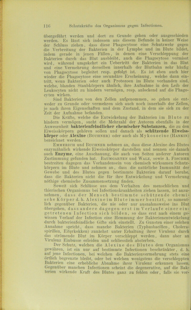 übergeführt werden und dort zu Grunde gehen oder ausgeschieden werden. Es lässt sich indessen aus diesem Befunde in keiner Weise der Schluss ziehen, dass diese Phagocytose eine Schutzwehr gegen die Verbreitung der Bakterien in der Lymphe und im Blute bildet, indem gerade in jenen Fällen, in denen eine Verschleppung der Bakterien durch das Blut ausbleibt, auch die Phagocytose vermisst wird, während umgekehrt ein Uebertritt der Bakterien in das Blut und eine Vermehrung derselben innerhalb der Blutbahn sehr häufig von Phagocytose begleitet resp. gefolgt ist. Es ist eben auch hier wieder die Phagocytose eine secundäre Erscheinung, welche dann ein- tritt, wenn Bakterien oder auch Protozoen im Blute vorhanden sind, welche, blanden Staubkörpern ähnlich, ihre Aufnahme in den Leib der Leukocyten nicht zu hindern vermögen, resj). anlockend auf die Phago- cyten wirken. Sind Bakterien von den Zellen aufgenommen, so gehen sie ent- weder zu Grunde oder vermehren sich auch noch innerhalb der Zeilen, je nach ihren Eigenschaften und dem Zustand, in dem sie sich zu der Zeit der Aufnahme befanden. Die Kräfte, welche die Entwickelung der Bakterien im Blute zu hindern vermögen, sucht die Mehrzahl der Autoren ebenfalls in der Anwesenheit bakterieiifeindliclier chemischer Substanzen, die zu den Eiweisskörpern gehören sollen und danach als schützende Ehveiss- körper oder Alexine (Büchner) oder auch als Myko so eine (Hankin) bezeichnet werden. Emmerich und Büchner nehmen an, dass diese Alexine des Blutes enzymähnlich wirkende Eiweisskörper darstellen und nennen sie danach auch Enzyme, eine Anschauung, die auch von Seiten anderer Autoren Zustimmung gefunden hat. Baumgarten und Walz, sowie A. Fischer bestreiten dagegen das Vorhandensein von chemisch wirksamen Schutz- körpern im Blute und nehmen an, dass die natürliche Immunität der Gewebe und des Blutes gegen bestimmte Bakterien darauf beruhe, dass die Bakterien nicht die für ihre Entwickelung und Vermehrung nöthige chemische Zusammensetzung finden. Soweit sich Schlüsse aus dem Verhalten des menschlichen und thierischen Organismus bei Infectionskrankheiten ziehen lassen, ist anzu- nehmen, dass der Mensch bestimmte schützende chemi- sche K ö r p e r d. h. A1 e X i n e i m B1 u t e i m m e r b e s i t z t, so nament- lich gegenüber Bakterien, die nie oder nur ausnahmsweise ins Blut übergehen, dass andere dagegen erst im Verlaufe einereiu- ge trete neu Infection sich bilden, so dass erst nach einem ge- wissen Verlauf der Infection eine Hemmung der Bakterienentwickelung durch bakterienfeindliche Gifte sich einstellt. Zu Gunsten einer solchen Annahme s])richt, dass manche Bakterien (Typhusbacillen, Cholera- s])irillen, Eiterkokken) zunächst unter Erhaltung ihrer Virulenz durch das strömende Blut im Körper verschleppt werden, dann aber an Virulenz Einbusse erleiden und schliesslich absterben. Der Schutz, welchen die Alex ine des Blutes dem Organismus gewähren, ist ein nur auf bestimmte Infectionen beschränkter, d. h. auf jene Infectionen, bei welchen die Bakterienvermehrung stets eine örtlich begrenzte bleibt, oder bei welchen wenigstens die verschleppten Bakterien eine erhebliche Abnahme ihrer Virulenz erkennen lassen. Gegenüber manchen Infectionen scheint die degenerative, auf die Bak- terien wirkende Kraft des Blutes ganz zu fehlen oder, falls sie vor-