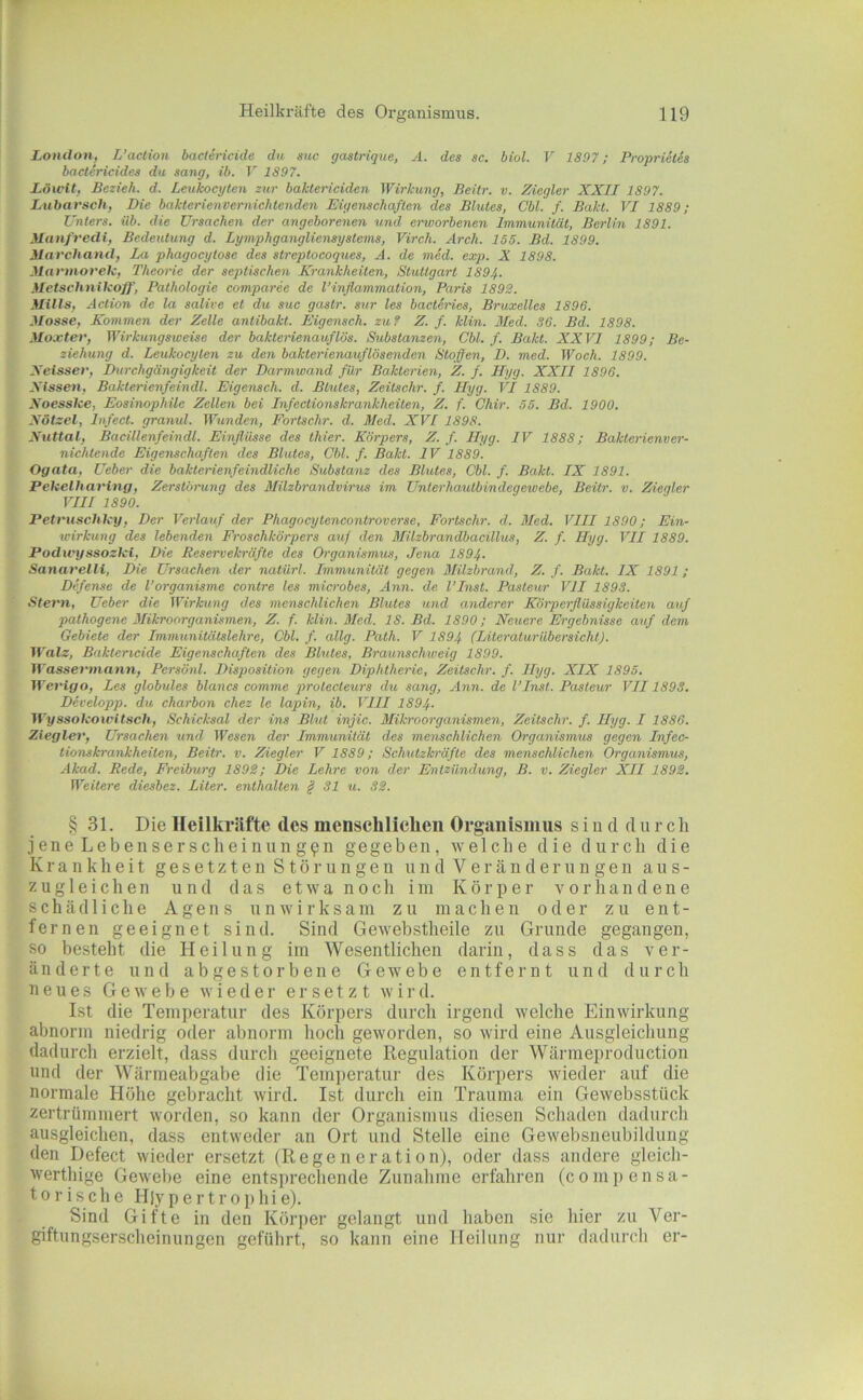 London, L’action baelericide du suc gastrique, A. des sc. biol. V 1897; Proprietis bactericides du sang, ib. V 1897. Löu'lt, Bezieh, d. Leukocyten zur baktericiden Wirkung, Beilr. v. Ziegler XXII 1897. Lubarsch, Die bakterienvernichtenden Eigenschaften des Blutes, Cbl. f. Bakt. VI 1889; Unters, üb. die Ursachen der angeborenen und erworbenen Immunität, Berlin 1891. Manfredi, Bedeutung d. Lymphgangliensystems, Virch. Arch. 155. Bd. 1899. ilarchand, La phagocytose des streptocoques, A. de med. exp. X 1898. Marmorek, Theorie der septischen Krankheiten, Stuttgart 1897,. Metschnikoff, Pathologie comparec de l’inflammation, Paris 1892. ilills, Action de la salive et du suc gastr. sur les bacteries, Bruxelles 1896. Masse, Kommen der Zelle antibakt. Eigenseh. zu? Z. f. klin. Med. SO. Bd. 1898. Moxtev, Wirkungsweise der bakterienauflös. Substanzen, Cbl. f. Bakt. XXVI 1899; Be- ziehung d. Leukocyten zu den bakterienauflösenden Stoffen, D. med. Woch. 1899. Xeissev, Durchgängigkeit der Darmwand für Bakterien, Z. f. Hyg. XXII 1896. Kissen. Bakterienfeindl. Eigensch. d. Btutes, Zeitschr. f. Hyg. VI 1889. Koesslce, Eosinophile Zellen bei Infectionskrankheiten, Z. f. Ohir. 55. Bd. 1900. Kötzel, Infect. granul. Wunden, Fortschr. d. Med. XVI 1898. Nuttal, Bacillenfeindl. Einflüsse des Ihier. Körpers, Z. f. Hyg. IV 1888; Bakterienver- nichlende Eigenschaften des Blutes, Cbl. f. Bakt. IV 1889. Ogata. Ueber die bakterienfeindliche Substanz des Blutes, Cbl. f. Bakt. IX 1891. Pekelhaving, Zerstörung des Milzbrandvirus im Unterhaulbindegewebe, Beilr. v. Ziegler VIII 1890. Petruschky, Der Verlauf der Phagocytencontroverse, Fortschr. d. Med. VIII 1890; Ein- wirkung des lebenden Froschkörpers auf den Milzbrandbacillus, Z. f. Hyg. VII 1889. Podivyssozki, Die Reservekräfte des Organismus, Jena 189 Sanarelli, Die Ursachen der natiirl. Immunität gegen Milzbrand, Z. f. Bakt. IX 1891 ; Defense de Torganisme contre les microbes, Ann. de VInst. Pasteur VII 1893. Stern, Ueber die Wirkung des menschlichen Blutes und anderer Körperflüssigkeiten auf pathogene Mikroorganismen, Z. f. klin. Med. 18. Bd. 1890; Neuere Ergebnisse auf dem Gebiete der Immunitätslehre, Cbl. f. allg. Path. V 1897, (Literaturiibersicht). Walz, Baktericide Eigenschaften des Blutes, Braunschiveig 1899. Wassermann, Persönl. Disposition gegen Diphtherie, Zeitschr. f. Hyg. XIX 1895. Werigo, Les globales blancs comme prolecteurs du sang, Ann. de l’Inst. Pasteur VII1893. Developp. du charbon chez le lapin, ib. VIII 1897,. Wyssokowitsch, Schicksal der ins Blut injic. Milcroorganismen, Zeitschr. f. Hyg. I 1886. Ziegler, Ursachen und Wesen der Immunität des menschlichen Organismus gegen Infec- tionskrankheiten, Beitr. v. Ziegler V 1889; Schutzkräfte des menschlichen Organismus, Akad. Rede, Freiburg 1892; Die Lehre von der Entzündung, B. v. Ziegler XII 1892. Weitere diesbez. Liter, enthalten § 31 u. 32. § 31. Die Heilkräfte des menschlichen Organismus siu d durch jene Lebensersclieinung^n gegeben, welche die durch die Krankheit gesetzten Stör ungen und Veränderun gen aus- zugleichen und das etwa noch im Körper vorhandene schädliche Agens unwirksam zu machen oder zu ent- fernen geeignet sind. Sind Gewebstheile zu Grunde gegangen, so besteht die Heilung im Wesentlichen darin, dass das ver- änderte und abgestorbene Gewebe entfernt und durch neues Gewebe wieder ersetzt wird. Ist die Temperatur des Körpers durch irgend welche Einwirkung abnorm niedrig oder abnorm hoch geworden, so wird eine Ausgleichung dadurch erzielt, dass durch geeignete Regulation der Wärmeproduction und der Wärmeabgabe die Temperatur des Körpers wieder auf die normale Höhe gebracht wird. Ist durch ein Trauma ein Gewebsstück zertrümmert worden, so kann der Organismus diesen Schaden dadurch ausgleichen, dass entweder an Ort und Stelle eine Gewebsneubildung den Defect wieder ersetzt (Regeneration), oder dass andere gleich- werthige Gewebe eine entsprechende Zunahme erfahren (comi)ensa- torische H|ypertrophie). Sind Gifte in den Körper gelangt und haben sie hier zu Ver- giftungserscheinungen geführt, so kann eine Heilung nur dadurch er-