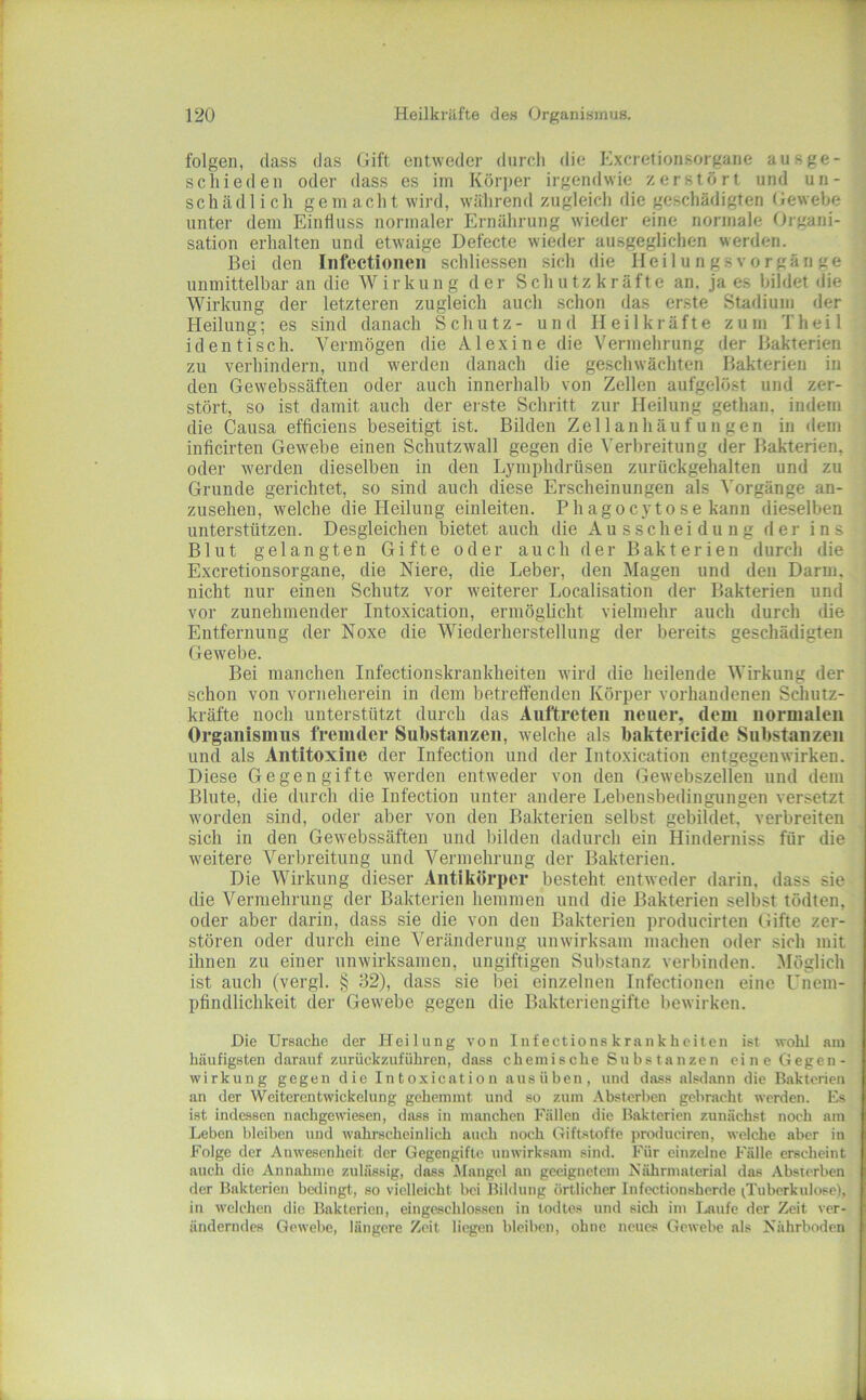 folgen, (lass das Gift entweder durch die Exeretionsorgane aus ge- schieden oder dass es im Körper irgendwie zerstört und un- schädlich gemacht wird, wälirend zugleich die geschädigten Gewebe unter dem Einfluss normaler Ernährung wieder eine normale Organi- sation erhalten und etwaige Defecte wieder ausgeglichen werden. Bei den Infeetionen schliessen sich die IIeilungsVorgänge unmittelbar an die Wirkung der Schutzkräfte an. ja es bildet die Wirkung der letzteren zugleich auch schon das erste Stadium der Heilung; es sind danach Schutz- und Heilkräfte zum Th eil identisch. Vermögen die Alexine die Vermehrung der Bakterien zu verhindern, und werden danach die geschwächten Bakterien in den Gewebssäften oder auch innerhalb von Zellen aufgelöst und zer- stört, so ist damit auch der erste Schritt zur Heilung gethan. indem die Causa efficiens beseitigt ist. Bilden Zellanhäufungen in dem inficirten Gewebe einen Schutzwall gegen die \'erbreitung der Bakterien, oder werden dieselben in den Lymphdrüsen zurückgehalten und zu Grunde gerichtet, so sind auch diese Erscheinungen als Vorgänge an- zusehen, welche die Heilung einleiten. Phagocytose kann dieselben unterstützen. Desgleichen bietet auch die Ausscheidung der ins Blut gelangten Gifte oder auch der Bakterien durch die Exeretionsorgane, die Niere, die Leber, den Magen und den Darm, nicht nur einen Schutz vor weiterer Localisation der Bakterien und vor zunehmender Intoxication, ermöglicht vielmehr auch durch die Entfernung der Noxe die Wiederherstellung der bereits geschädigten Gewebe. Bei manchen Infectionskrankheiten wird die heilende Wirkung der schon von vorneherein in dem betreffenden Körper vorhandenen Schutz- kräfte noch unterstützt durch das Auftreten neuer, dem normalen Organismus fremder Substanzen, welche als bakterieide Substanzen und als Antitoxine der Infection und der Intoxication entgegen wirken. Diese Gegengifte werden entweder von den Gewebszellen und dem Blute, die durch die Infection unter andere Lebensbedingungen versetzt worden sind, oder aber von den Bakterien selbst gebildet, verbreiten sich in den Gewebssäften und bilden dadurch ein Hinderniss für die weitere Verbreitung und Vermehrung der Bakterien. Die Wirkung dieser Antikörper besteht entweder darin, dass sie die Vermehrung der Bakterien hemmen und die Bakterien selbst tödten, oder aber darin, dass sie die von den Bakterien producirten Gifte zer- stören oder durch eine Veränderung unwirksam machen oder sich mit ihnen zu einer unwirksamen, ungiftigen Substanz verbinden. Möglich ist auch (vergl. § 32), dass sie bei einzelnen Infeetionen eine Unem- pfindlichkeit (ier Gewebe gegen die Bakteriengifte bewirken. Die Ursache der Heilung von Infectionskrankheiten ist wohl am häufigsten darauf zurückzuführen, dass chemische Substanzen eine Gegen- wirkung gegen die Intoxication ausüben, und dass alsdann die Bakterien an der Wcitcrcntwickelung gehemmt und so zum Absterben gebracht werden. Es ist indessen nachgewiesen, dass in manchen Fällen die Bakterien zunächst noch am Leben bleiben und wahrscheinlich auch noch Giftstoffe produciren, welche aber in Folge der Anwesenheit der Gegengifte unwirksam sind. Für einzelne Fälle erscheint auch die Annaluue zulässig, dass Mangel au geeignetem Nährniaterial das Absterben der Bakterien bedingt, so vielleicht bei Bildung örtlicher Infectionsherde T uberkulose), in welchen die Bakterien, eingeschlossen in todtes und sicli im Ijvufe der Zeit ver- änderndes Gewebe, längere Zeit liegen bleiben, ohne neues Gewebe als Nährboden