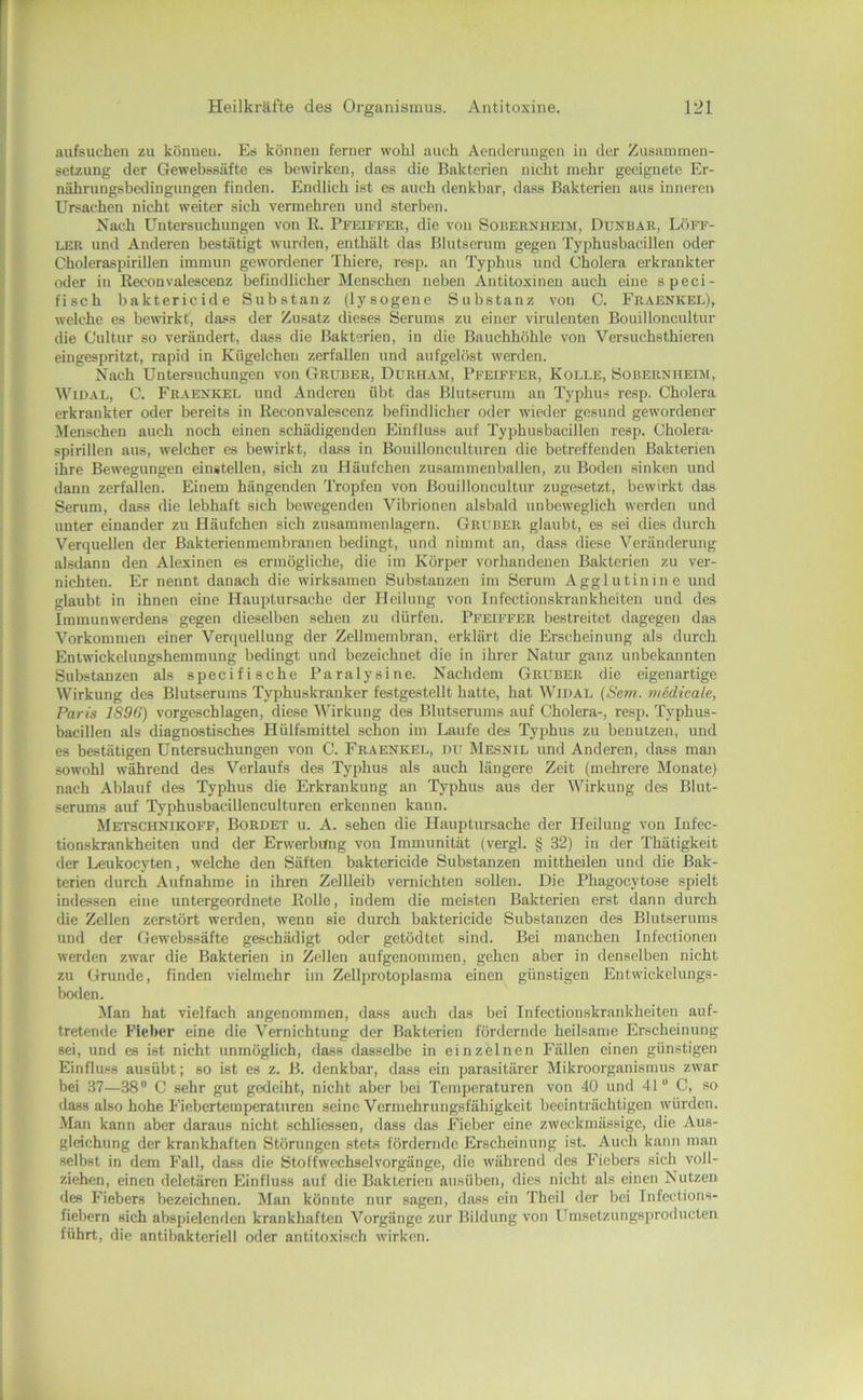 aufsuchen zu könueu. Es können ferner wohl auch Aenderungen in der Zusainmen- setzimg der Gewebssäfte es bewirken, dass die Bakterien nicht mehr geeignete Er- nährungsbedingungen finden. Endlich ist es auch denkbar, dass Bakterien aus inneren Ursachen nicht weiter sich vermehren und sterben. Nach Untersuchungen von R. Pfeiffee, die von Sobernheim, Dunbak, Löff- ler und Anderen bestätigt wurden, enthält das Blutserum gegen Typhusbacillen oder Choleraspirillen immun gewordener Thiere, resp. an Typhus und Cholera erkrankter oder in Reconvalescenz befindlicher Menschen neben Antitoxinen auch eine speci- fisch baktericide Substanz (lysogene Substanz von C. Fraenkel), welche es bewirkt, dass der Zusatz dieses Serums zu einer virulenten Bouilloncultur die Cultur so verändert, dass die Bakterien, in die Bauchhöhle von Versuchsthieren eingespritzt, rapid in Kügelchen zerfallen und aufgelöst werden. Nach Untersuchungen von Gruber, Durham, Pfeiffer, Kolle, Sobernheim, WiDAL, C. Fraenkel und Anderen übt das Blutserum an Typhus resp. Cholera erkrankter oder bereits in Reconvalescenz befindlicher oder wieder gesund gewordener Menschen auch noch einen schädigenden Einfluss auf Typhusbacillen resp. Cholera- spirillen aus, welcher es bewirkt, da.ss in Bouillonculturen die betreffenden Bakterien ihre Bewegungen einstellen, sich zu Häufchen zusammenballen, zu Boden sinken und dann zerfallen. Einem hängenden Tropfen von Bouilloncultur zugesetzt, bewirkt das Serum, dass die lebhaft sich bewegenden Vibrionen alsbald unbeweglich werden und unter einander zu Häufchen sich zusammenlagern. Gruber glaubt, es sei dies durch Verquellen der Bakterienmembranen bedingt, und nimmt an, dass diese Veränderung alsdann den Alexinen es ermögliche, die im Körper vorhandenen Bakterien zu ver- nichten. Er nennt danach die wirksamen Substanzen im Serum Agglutinine und glaubt in ihnen eine Hauptursache der Heilung von Infectionskrankheiten und des Iramunwerdens gegen dieselben sehen zu dürfen. Pfeiffer bestreitet dagegen das Vorkommen einer Verquellung der Zellmembran, erklärt die Erscheinung als durch Entwickelungshemmung bedingt und bezeichnet die in ihrer Natur ganz unbekannten Substanzen als specifische Paralysine. Nachdem Gruber die eigenartige Wirkung des Blutserums Typhuskranker festgestellt hatte, hat Widal {Sem. medieale, Paris 1896) vorgeschlagen, diese Wirkung des Blutserums auf Cholera-, resp. Typhus- bacillen als diagnostisches Hülfsmittel schon im Laufe des Typhus zu benutzen, und es bestätigen Untersuchungen von C. Fraenkel, uu Mesnil und Anderen, dass man sowohl während des Verlaufs des Typhus als auch längere Zeit (mehrere Monate) nach Ablauf des Typhus die Erkrankung an Typhus aus der Wirkung des Blut- serums auf Typhusbacillenculturen erkennen kann. Metschnikoff, Bordet u. A. sehen die Hauptursache der Heilung von Infec- tionskrankheiten und der Erwerbung von Immunität (vergl. § 32) in der Thätigkeit der Leukocyten, welche den Säften baktericide Substanzen mittheilen und die Bak- terien durch Aufnahme in ihren Zellleib vernichten sollen. Die Phagocytose spielt indessen eine untergeordnete Rolle, indem die meisten Bakterien erst dann durch die Zellen zerstört werden, w'enn sie durch baktericide Substanzen des Blutserums und der Gewebssäfte geschädigt oder getödtet sind. Bei manchen Infectionen werden zwar die Bakterien in Zellen aufgenommen, gehen aber in denselben nicht zu Grunde, finden vielmehr im Zellprotoplasma einen günstigen Entwickclungs- boden. Man hat vielfach angenommen, dass auch das bei Infectionskrankheiten auf- tretende Fieber eine die Vernichtung der Bakterien fördernde heilsame Erscheinung sei, und es ist nicht unmöglich, dass dasselbe in einzelnen Fällen einen günstigen Einfluss ausübt; so ist es z. B. denkbar, dass ein parasitärer Mikroorganismus zwar bei 37—38“ C sehr gut gedeiht, nicht aber bei Temperaturen von 40 und 41“ C, so dass also hohe Fiebertemperaturen seine Vermehrungsfähigkeit beeinträchtigen würden. Man kann aber daraus nicht schliessen, dass das Fieber eine zweckmässige, die Aus- gleichung der krankhaften Störungen stets fördernde Erscheinung ist. Auch kann man selbst in dem Fall, dass die Stoffwechsel Vorgänge, die während des Fiebers sich voll- ziehen, einen deletären Einfluss auf die Bakterien ausüben, dies nicht als einen Nutzen des Fiebers bezeichnen. Man könnte nur sagen, dass ein Theil der bei Infections- fiebern sich abspielenden krankhaften Vorgänge zur Bildung von Llmsetzungsproducten führt, die antibakteriell oder antitoxisch wirken.