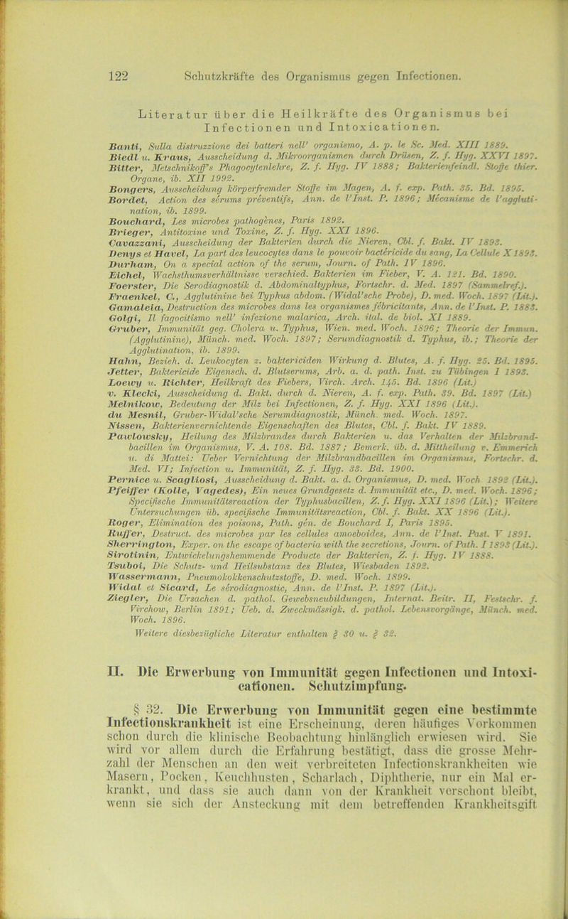 Literatur über die Heilkräfte des Organismus bei Infectionen und Intoxicationen. Banti, Snlla dislruzzione dei batteri nell’ organUmo, A. p. le Sc. Mnd. XIII 1880. Biedl u. Kraus, Ausscheidung d. Mikroorganismen durch Drüsen, Z. f. Ilyg. XXVI1897. Bitter, Metschnikoff’s Phagocytenlehre, Z. f. Hyg. IV 1888; Baklericnfeindl. Si/>ße (hier. Organe, ib. XII 199S. Bongers, Ausscheidung körperfremder Stoffe im Magen, A. f. exp. Path. .!5. lid. 1895. Bordet, Action des serums preventifs, Ann. de l’Inst. P. 1896; Mecanisme de l’nggluti- nation, ib. 1899. Bouchard, Les microbes pathogenes, Paris 1892. Brieger, Antitoxine und Toxine, Z. f. Hyg. XXI 1896. Cavazzani, Ausscheidung der Bakterien durch die Nieren, Cbl. /. Bakt. IV 189g. Ilesiys et Havel, La pari des leucocytes dans le pouvoir bactericide du sang. Im Cellule X 189g. Hurhani, On a special action of the serum, Jnum. of Path. 1V 1896. Eichel, Wachsthumsverhältnisse verschied. Bakterien im Fieber, V. A. 121. Bd. 1890. Foerster, Die Serodiagnostik d. Abdominaltyphus, Fortschr. d. Med. 1897 (Sammelref.). Fi'aenkel, C., Agglutinine bei Typhus abdom. (Widal’sehe Probe), D. med. Woch. 1897 (Lit.). Gatnaleia, Destruktion des microbes dans les organismes febrieitants, Ann. de l’Inst. P. 188g. Golgi, II fagoeitismo nell’ infezione malarica, Arch. ital. de biol. XI 1889. Gi'uher, Immunität geg. Cholera u. Typhus, Wien. med. Woch. 1896; Theorie der Immun. (Agglutinine), Münch, med. Woch. 1897; Serumdiagnostik d. Typhus, ib.; Theorie der Agglutination, ib. 1899. Halm, Bezieh, d. Leukocyten z. baktericiden Wirkung d. Blutes, A. f. Hyg. So. Bd. 1895. JTetter, Baktericide Eigensch. d. Blutserums, Arb. a. d. path. Inst, zu Tübingen I 189g. Loewy u. Bichter, Heilkraft des Fiebers, Virch. Arch. 11,5. Bd. 1896 (Lit.) V. Kleclci, Ausscheidung d. Bakt. dtirch d. Nieren, A. f. exp. Path. 39. Bd. 1897 (Lit.) Melnikow, Bedeutung der Milz bei Infectionen, Z. f. Hyg. XXI 1896 (Lit.). du Mesnil, Gniber-Widal’sche Serumdiagnostik, Miineh. med. Woch. 1897. Nissen, Bakterienvernichtende Eigenschaften des Blutes, Cbl. f. Bakt. IV 1889. Paxvlowsky, Heilung des Milzbrandes durch Bakterien u. das Verhalten der Milzbrand- bacillen im Organismus, V. A. 108. Bd. 1887; Bemerk, üb. d. Mittheilung v. Emmerich u. di 3Iattei: Lieber Vernichtung der Milzbrandbacillen im Organismus, Fortschr. d. Med. VI; Infection u. Immunität, Z. f. Hyg. SS. Bd. 1900. Pernice u. Seagliosi, Ausscheidung d. Bakt. a. d. Organismus, D. med. Woch 1892 (Lit.). Pfeiffer (Kolle, Vagedes), Ein neues Gnindgesetz d. Immunität etc., D. med. ITocA. 1896; Specifische Immunitätsreaction der Typhusbacillen, Z. f. Hyg. XXI1896 (Lit.); Weitere Untersuchungcn üb. specifische Immunitätsreaction, Cbl. f. Bakt. XX 1896 (Lit.). Hoger, Elimination des poisons, Path. gen. de Bouchard I, Paris 1895. Ituffer, Destruct. des microbes par les cellules amoeboides, Ann. de l’lnst. Past. T' 1891. Sherringtoxi, Exper. on the escape of bacteria with the secretions, Joum. of Path. 11898 (Lit.). Sirotinin, Entwickelungshemmende Prodxicte der Bakterien, Z. f. Hyg. IV 1888. Tsuboi, Die Schutz- und Heilsubstanz des Blutes, Wiesbaden 1892. Wassermann, Pneumokokkenschutzstoffe, D. med. Woch. 1899. Widal et Sicard, Le serodiagnostic, Ann. de l’lnst. P. 1897 (Lit.). Ziegler, Die Ursachen d. pathol. Gewebsneubildungen, Internat. Beitr. II, Fcstsc.hr. f. Virchow, Berlin 1891; Ueb. d. Zweckmässigk. d. pathol. Lebensvorgänge, Münch, med. Woeh. 1896. Weitere diesbezügliche Literatur enthalten § SO u. § 82. II. ])ie Erwerbung von Immuiiitlit gegen Infectionen und Intoxi- cationen. Scliutzinipfung. § 32. Die Erwerbung von Iinmunität gegen eine bestimmte Infectionskrankbeit ist eine Erscheinung, deren häufiges Vorkonnnen schon durch die klinische Beobachtung liinlänglich erwiesen wird. Sie wird vor allein durch die Erfahrung bestätigt, dass die grosse Mehr- zahl der Menschen an den weit verbreiteten Infectionskrankheiten wie Masern, Pocken, Keuchhusten, Scharlach, Diphtherie, nur ein Mal er- krankt, und dass sie auch dann von der Krankheit verschont bleibt, wenn sie sich der Ansteckung mit dem betreffenden Krankheitsgiff