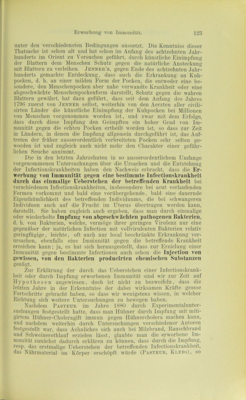 unter den verschiedensten Bedingungen aussetzt. Die Kenntniss dieser Thatsaclie ist schon alt und hat schon iin Anfang des achtzehnten Jahr- hunderts im Orient zu 'S'ersuchen geführt, durch künstliche Einimpfung der Blattern dem Menschen Schutz gegen die natürliche Ansteckung mit Blattern zu verleihen. Jenner’s, gegen Ende des achtzehnten Jahr- hunderts gemachte Entdeckung, dass auch die Erkrankung an Kuh- pocken, d. h. an einer milden Form der Pocken, die entweder eine be- sondere, den Mensclienpocken aber nahe verwandte Krankheit oder eine abgeschwäclite Menschenpockenform darstellt, Schutz gegen die wahren Blattern gewährt, hat dazu geführt, dass seit dem Anfang des Jahres 1796 zuerst von Jenner selbst, weiterhin von den Aerzten aller civili- sirten Länder die künstliche Einimpfung der Kuhpocken bei Millionen von Menschen vorgenommen worden ist, und zwar mit dem Erfolge, dass durch diese Impfung den Geimpften ein hoher Grad von Im- munität gegen die echten Pocken ertheilt worden ist, so dass zur Zeit in Ländern, in denen die Impfung allgemein durchgeführt ist, das Auf- treten der früher ausserordentlich verbreiteten Pocken sehr selten ge- worden ist und zugleich auch nicht mehr den Charakter einer gefähr- lichen Seuche annimmt. Die in den letzten Jahrzehnten in so ausserordentlichem Umfange vorgenommenen Untersuchungen über die Ursachen und die Entstehung der Infectionskrankheiten haben den Nachweis erbracht, dass die Er- werbung von Immunität gegen eine bestimmte Infectionskranklieit (lurcli das einmalige Ueberstelien der betreffenden Krankheit bei verschiedenen Infectionskrankheiten, insbesondere bei acut verlaufenden Formen vorkommt und bald eine vorübergehende, bald eine dauernde Eigenthümlichkeit des betreffenden Individuums, die bei schwangeren Individuen auch auf die Frucht im Uterus übertragen werden kann, darstellt. Sie haben zugleich auch ergeben, dass man durch einmalige oder wiederholte Impfung von abgeschwäehteii pathogenen Bakterien, d. h. von Bakterien, welche, vermöge ihrer geringen '\^irulenz nur eine gegenüber der natürlichen Infection mit vollvirulenten Bakterien relativ geringfügige, leichte, oft auch nur local beschränkte Erkrankung ver- ursachen, ebenfalls eine Immunität gegen die betreffende Krankheit erreichen kann; ja, es hat sich herausgestellt, dass zur Erzielung einer Immunität gegen bestimmte Infectionen auch schon die Injection von gewissen, von den Bakterien producirten chemischen Substanzen genügt. Zur Erklärung der durch das Ueberstelien einer Infectiouskrank- heit oder durch Impfung erworbenen Immunität sind wir zur Zeit auf Hypothesen angewiesen, doch ist nicht zu bezweifeln, dass die letzten Jahre in der Erkenntniss der dabei wirksamen Kräfte grosse Fortschritte gebracht haben, so dass wir wenigstens wissen, in welcher Kichtung sich weitere Untersuchungen zu bewegen haben. Nachdem Pasteur im Jahre 1880 durch Exjierimentalunter- suchungen festgestellt hatte, dass man Hühner durch Impfung mit miti- girtem Hühner-Choleragift immun gegen Hühnercholera machen kann, und nachdem weiterhin durch Untersuchungen verschiedener Autoren festgestellt war, dass Aehnliches sich auch bei Milzbrand, Rauschbrand und Schweinerothlauf erzielen lässt, glaubte man die erworbene Im- munität zunächst dadurch erklären zu können, dass durch die Impfung, resp. das erstmalige Ueberstelien der betreffenden Infectioiiskraiikheit, das Nährniaterial im Körper erschöpft würde (Pasteur, Ki.ers), so