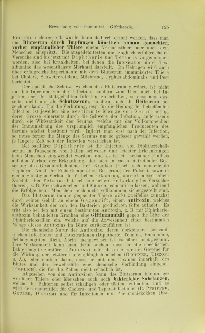 Hehr INO sichergestellt wurde, kann dadurch erzielt werden, dass man <las lUiitsoriim durch Impflingen künstlich immun gemachter, vorher empfänglicher Thiere einem Versuchsthier oder auch dem Menschen einspritzt. Die ausgedehntesten und zugleich erfolgreichsten Versuche sind bis jetzt mit Diphtherie und Tetanus vorgenommen worden, also bei Krankheiten, bei denen die Intoxication durch Tox- albumine das wesentlichste Merkmal darstellt. Im Uebrigen wird auch über erfolgreiche Experimente mit dem Blutserum immunisirter Thiere bei Cholera, Schweinerothlauf, Milzbrand, Typhus abdominalis und Pest berichtet. Der specifische Schutz, welchen das Blutserum gewährt, ist nicht nur bei Injection vor der Infection, sondern zum Theil auch bei In- jection nach der stattgehabten Infection zu erhalten, so dass man das- selbe nicht nur als Scliutzserum, sondern auch als Heilserum be- zeichnen kann. Für die Verhütung, resp. für die Heilung der betreffenden Infection ist jeweilen eine bestimmte Menge von Sern m nöthig, deren Grösse einerseits durch die Schwere der Infection, andererseits durch die Wirksamkeit des Serums, welche mit der Vollkommenheit der Iminunisiriing des ursprünglich empfänglichen Producenten des Serums wächst, bestimmt wird. Injicirt man erst nach der Infection, so muss ferner die Menge des Serums um so grösser gewählt werden, je längere Zeit seit der Infection verstrichen ist. Bei bacillärer Diphtherie ist die Injection von Diphtherieheil- serum in Tausenden von Fällen schwerer und leichter Erkrankungen beim Menschen angewendet worden, und es ist ein heilsamer Einfluss auf den Verlauf der Erkrankung, der sich in j-asch eintretender Bes- serung des Gesammtbefindens der Kranken (rasch sich einstellende Euphorie, Abfall der Fiebertemperatur, Besserung des Pulses), sowie in einem günstigen Verlauf der örtlichen Erki'ankung äussert, ausser allem Zweifel. Bei Tetanus hat sich eine sichere Heilwirkung bei Versuchs- thieren, z. B. Meerschweinchen und Mäusen, constatiren lassen, während die Erfolge beim Menschen noch nicht vollkommen sichergestellt sind. Das Blutserum immun geipachter Thiere wirkt zweifellos zunächst <Iurch seinen Gehalt an einem Gegengift, einem Antitoxin, welches die Wirksamkeit der von den Bakterien prodneirten Gifte aufhebt. Es tritt also bei den mit einem bestimmten Antitoxin, z. B. mit Diphtherie- antitoxin behandelten Kranken eine (xlftiinmunität gegen die Gifte der Diphtheriebacillen ein, welche auf die Anwesenheit einer bestimmten Menge dieses Antitoxins im Blute zurückzuführen ist. Die chemische Natur der Antitoxine, deren Vorkommen bei zahl- reichen Infectionen und Intoxicationen (Diphtherie, Tetanus, Pneumonie, Schlangengiften, Ricin, Abrin) nachgewiesen ist, ist näher nicht gekannt. Ih re Wirksamkeit kann man darin suchen, dass sie die speciffschen Bakteriengifte zerstören (Behring), oder dass sie nur die Gewebe für die Wirkung der letzteren unemi)fänglich machen (Büchner. Tizzoni u. A.), oder endlich darin, dass sie mit den Toxinen innerhalb des Blutes und der Gewebssäfte eine chemische Verbindung eingehen (Ehrlich), die für die Zellen nicht schädlich ist. Abgesehen von den Antitoxinen kann das Blutserum immun ge- wordener Thiere oder Menschen auch noch haktcricide Substanzen, welche die Bakterien selbst schädigen oder tödten, enthalten, und es wird dies namentlich für Cholera- und Ty])husinfectionen (R. Pfeiffer, Gruber, Durham) und für Infectionen mit Pneumoniekokken (Em-