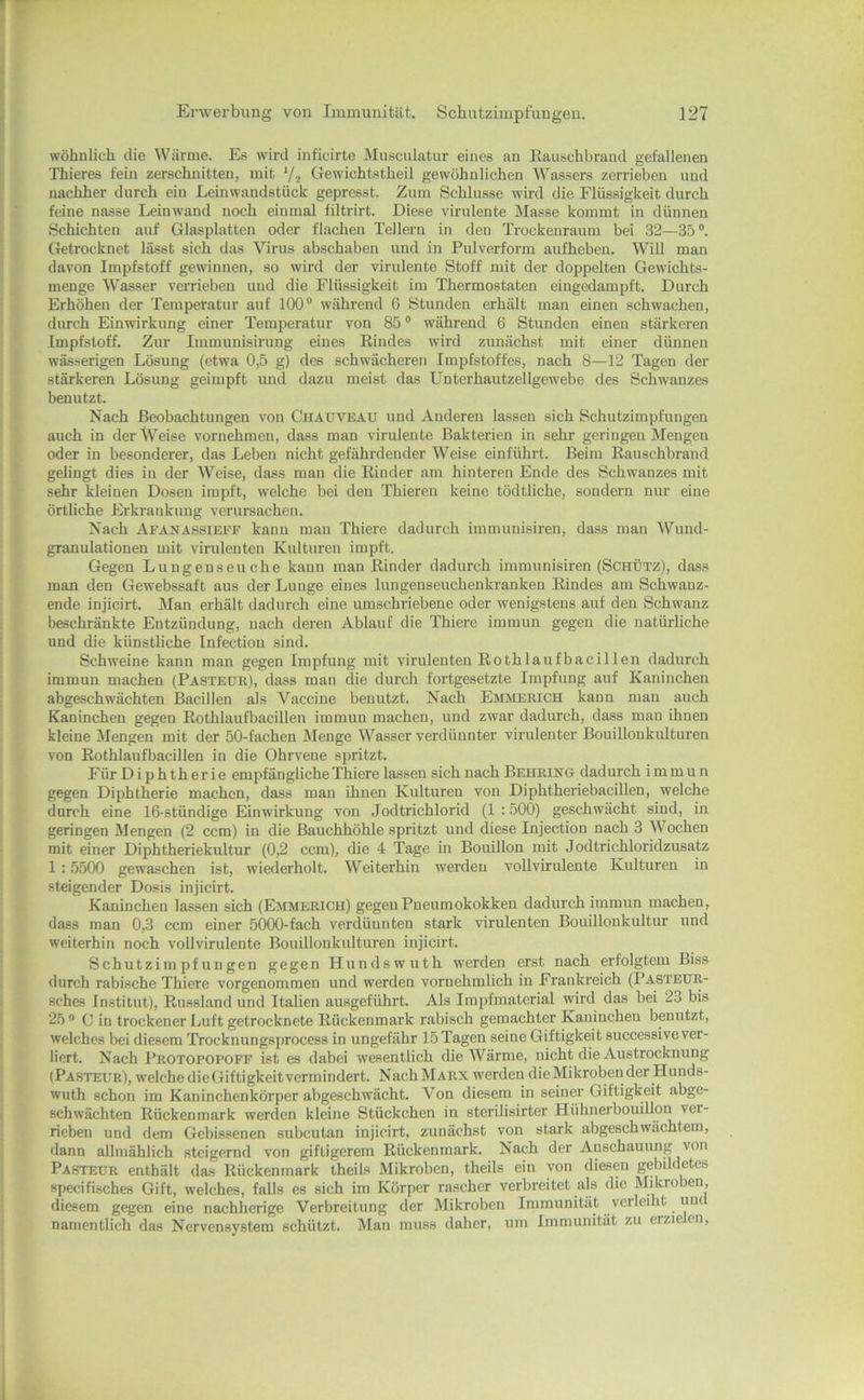 wohnlich die Wärme. Es wird inficirte jMusculatiir eines an Raiischbrand gefallenen Thieres fein zerschnitten, mit ’/j Gewichtstheil gewöhnlichen Wassers zerrieben und nachher durch ein Leinwandstück: gepresst. Zum Schlüsse wird die Flüssigkeit durch ■ feine nasse Leinwand noch einmal filtrirt. Diese virulente Masse kommt in dünnen Schichten auf Glasplatten oder flachen Tellern in den Trockenraum bei 32—35“. Getrocknet lässt sich das Virus abschaben und in Pulverform aufheben. Will man davon Impfstoff gewinnen, so wird der virulente Stoff mit der doppelten Gewichts- , menge Wasser verrieben und die Flüssigkeit im Thermostaten eingedampft. Durch Erhöhen der Temperatur auf 100“ während 6 Stunden erhält man einen schwachen, dimch Einwirkung einer Temperatur von 85 “ während 6 Stunden einen stärkeren Impfstoff. Zur Immunisirung eines Rindes wird zunächst mit einer dünnen ' wässerigen Lösung (etwa 0,5 g) des schwächeren Impfstoffes, nach 8—12 Tagen der stärkeren Lösung geimpft und dazu meist das Unterhautzellgewebe des Schwanzes ^ benutzt. Nach Beobachtungen von Chauveau und Anderen lassen sich Schutzimpfungen 1 auch in der Weise vornehmen, dass man virulente Bakterien in sehr geringen Mengen 1 oder in besonderer, das Leben nicht gefährdender Weise einführt. Beim Rauschbrand l gelingt dies in der Weise, dass man die Rinder am hinteren Ende des Schwanzes mit ' sehr kleinen Dosen impft, welche bei den Thieren keine tödtliche, sondern nur eine * örtliche Erkrankung verursachen. ' Nach Afanassieff kann mau Thiere dadurch immunisiren, dass man Wund- J granulationen mit virulenten Kulturen impft. Gegen Lungenseuche kann man Rinder dadurch immunisiren (Schütz), dass man den Gewebssaft aus der Lunge eines lungenseuchenkranken Rindes am Schwanz- : ende injicirt. Man erhält dadurch eine umschriebene oder wenigstens auf den Schwanz , beschränkte Entzündung, nach deren Ablauf die Thiere immun gegen die natürliche und die künstliche Infection sind. Schweine kann man gegen Impfung mit virulenten Rothlaufbacillen dadurch immun machen (Pasteüe), dass man die durch fortgesetzte Impfimg auf Kaninchen abgeschwächten Bacillen als Vaccine benutzt. Nach Emmerich kann man auch Kaninchen gegen Rothlaufbacillen immun machen, und zwar dadurch, dass man ihnen kleine Mengen mit der 50-fachen Menge Wasser verdünnter virulenter Bouillonkiüturen von Rothlaufbacillen in die Ohrvene spritzt. Für Diphtherie empfängliche Thiere lassen sich nach Behrin g dad urch i m m u n gegen Diphtherie machen, dass man ihnen Kulturen von Diphtheriebacillen, welche durch eine 16-stündige Einwirkung von Jodtrichlorid (1:500) geschwächt sind, in geringen Mengen (2 ccm) in die Bauchhöhle spritzt und diese Injection nach 3 Wochen mit einer Diphtheriekultur (0,2 ccm), die 4 Tage in Bouillon mit Jodtrichloridzusatz 1 :5500 gewaschen ist, wiederholt. Weiterhin werden vollvirulente Kulturen in steigender Dosis injicirt. Kaninchen lassen sich (Emmerich) gegen Pneumokokken dadurch immun machen, dass man 0,3 ccm einer 5000-fach verdünnten stark virulenten Bouillonkultur und weiterhin noch vollvirulente Bouillonkulturen injicirt. Schutzimpfungen gegen Hundswuth werden erst nach erfolgtem Biss durch rabische Thiere vorgenommen und werden vornehmlich in Frankreich (Pasteur- sches Institut), Russland und Italien ausgeführt. Als Impfmaterial wird das bei 23 bis 25 C in trockener Luft getrocknete Rückenmark rabisch gemachter Kaninchen benutzt, welches bei diesem Trocknungsprocess in ungefähr 15 Tagen seine Giftigkeit successive ver- liert. Nach Protopopoff ist es dabei wesentlich die Wärme, nicht die Austrocknung (Pasteur), welche die Giftigkeit vermindert. NachMARX w'erden die Mikroben der Hunds- wuth schon im Kaninchenkörper abgeschwächt. Von diesem in seiner Giftigkeit abge- schwächten Rückenmark werden kleine Stückchen in sterilisirter Hühnerbouillon ver- rieben und dem Gebissenen subcutan injicirt, zunächst von stark abgeschwachtem, dann allmählich steigernd von giftigerem Rückenmark. Nach der Anschauung von Pasteur enthält das Rückenmark theils Mikroben, theils ein von diesen gebildetes specifisches Gift, welches, falls es sich im Körper rascher verbreitet als die Mikroben, diesem gegen eine nachherige Verbreitung der Mikroben Immunität verleiht unc namentlich das Nervensystem schützt. Man muss daher, um Immunität zu erzie en.