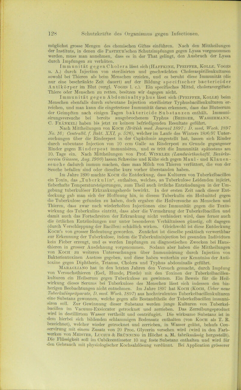 möglichst grosse Mengen des chemischen Gifte« einfiihrcn. Nach den Mittheilungen der Institute, in denen die PASTKUR’schen Schutzimpfungen gegen Lyssa vorgenommen werden, muss man annehmen, dass es in der Tliat gelingt, den Ausbruch der Lyssa durch Impfungen zu verhüten. Immunität gegen Cholera lässt sich(Haffkixe, 1’feiffer, Kolle. Vooes u. A.) durch Injection von sterilisirten und geschwächten Choleraspirillenkulturen sowohl bei Thieren als beim Menschen erzielen, und es beruht diese Immunität (die nur eine beschränkte Zeit dauert) auf der Bildung specifischer bactericider Antikörper im Blut (vergl. Voges 1. c.). Ein specifisches ^Mittel, choleravergiftete Thiere oder Menschen zu retten, besitzen wir dagegen nicht. Immunität gegen Abdominalty phus lässt sich (Pfeiffer, Kolle) beim Menschen ebenfalls durch subcutane Injection sterilisirter TyphusbacUlenkulturen er- reichen, und man kann die eingetretene Immunität daran erkennen, dass das Blutserum der Geimpften nach einigen Tagen baktericide Substanzen enthält. Immuni- sirungsversuche bei bereits ausgebrochenem Typhus (Brieger, Warsermans, C. Frankel) haben bis jetzt zu keinem befriedigenden Resultate geführt. Nach Mittheilungen von Koch (British med. Journal 1897; D. med, Woeh. 1897 No. 16; Gentralbl. f. Bald. XXI, p. 526), welcher im Laufe des Winters I8ü6,97 Unter- suchungen über die Rinderpest in der Capkolonie angestellt hat, lassen sich Rinder durch subcutane Injection von 10 ccm Galle an Rinderpest zu Grunde gegangener Rinder gegen Rinderpest immunisiren, mid es tritt die Immunität spätestens am 10. Tage ein. Nach Mittheilungen von Prof. Winkler (Landwirthschaftl. Bexirks- mrein Giessen, Äug. 1900) lassen Schweine und Kühe sich gegen Maul - und Klauen- seuche dadurch immun machen, dass man Milch von Thieren verfüttert, die von der Seuche befallen sind oder dieselbe kurz vorher überstanden haben. Im Jahre 1890 machte Koch die Entdeckung, dass Kulturen von Tuberkelbacillen ein Toxin, das „Tuberkulin“, enthalten, welches, an Tuberkulose Leidenden injicirt, fieberhafte Temperatursteigerungen, zum Theil auch örtliche Entzündungen in der Um- gebung tuberkulöser Erkrankungsherde bewirkt, ln der ersten Zeit nach dieser Ent- deckung gab man sich der Hoffnung hin, in die.sem Tuberkulin ein Heilmittel g<^ai die Tuberkulose gefunden zu haben, doch ergaben die Heilversuche an Menschen und Thieren, dass zwar nach wiederholten Injectionen eine Immunität gegen die Toxin- wirkung des Tuberkulins eintritt, dass aber die Vermehrung der Tuberkelbacillen und damit auch das Fortschreiten der Erkrankung nicht verhindert wird, dass ferner auch die örtlichen Entzündungen nur unter besonderen Verhältnissen günstig, oft dagegen (durch Verschleppung der Bacillen) schädlich wirken. Gleichwohl ist diese Entdeckung Koch’s von grosser Bedeutung geworden. Zunächst ist dieselbe praktisch verwerthbar zur Erkennung der Tuberkulose, indem die Tuberkulininjection bei gesunden Individuen kein Fieber erzeugt, und es werden Impfungen zu diagnostischen Zwecken bei Haus- thieren in grosser Ausdehnung vorgenommen. Sodann aber haben die Miltheilungen von Koch zu weiteren Untersuchungen über Immunisirung durch Injection von Bakterientoxinen Anstoss gegeben, und diese haben weiterhin zur Kenntniss der .Anti- toxine gegen Diphtherie, Tetanus, Cholera und Typhus abdominalis geführt. Maragiaano hat in den letzten Jahren den Versuch gemacht, durch Impfung von Versuchsthieren (Esel, Hunde, Pferde) mit den roxinen der Tuberkclbacillen- kulturen ein Heilserum gegen Tuberkulose zu gewinnen. Ein Beweis für die Heil- wirkung dieses Serums bei Tuberkulose des Menschen lässt sich indcs.scn den bis- herigen Beobachtungen nicht entnehmen. Im .fahre 1897 hat Koch (Koch, Uel>er nem Tiiberkulinpräparate, D. med. Woeh. 1897) aus hochvirulenten Tubcrkclbacillenkulturen eine Substanz gewonnen, welche gegen alle Bestandthcile der Tubcrkelbacillen immuni- sirnn soll. Zur Gewinnung dieser Substanz werden junge Kulturen von Tuberkel- bacillen im Vacuum-Exsiccator getrocknet und zerrieben. Das Zerreibung.sproduct wird in destillirtem Wasser vertheilt und centrifugirt. Die wirk.saine Substanz ist in dem hierbei sich bildenden schlammigen Bodensatz enthalten (von Korn als T. R. bezeichnet), welcher wieder getrocknet und zerrieben, in Wasser gelöst, behufs Con- servirung mit einem Zusatz von 20 Proc. Glycerin versehen wird (wird in den Farb- werken von Melster, LiicM'S ä Brünning in Höchst a. M. fabrikm.ässig hergestellt). Die Flüssigkeit soll im Cubikeentimeter 10 mg feste Substanz enthalten und wird für ■den Gebrauch mit jdiysiologischcr Kochsalzlösung verdünnt. Bei Application grösserer