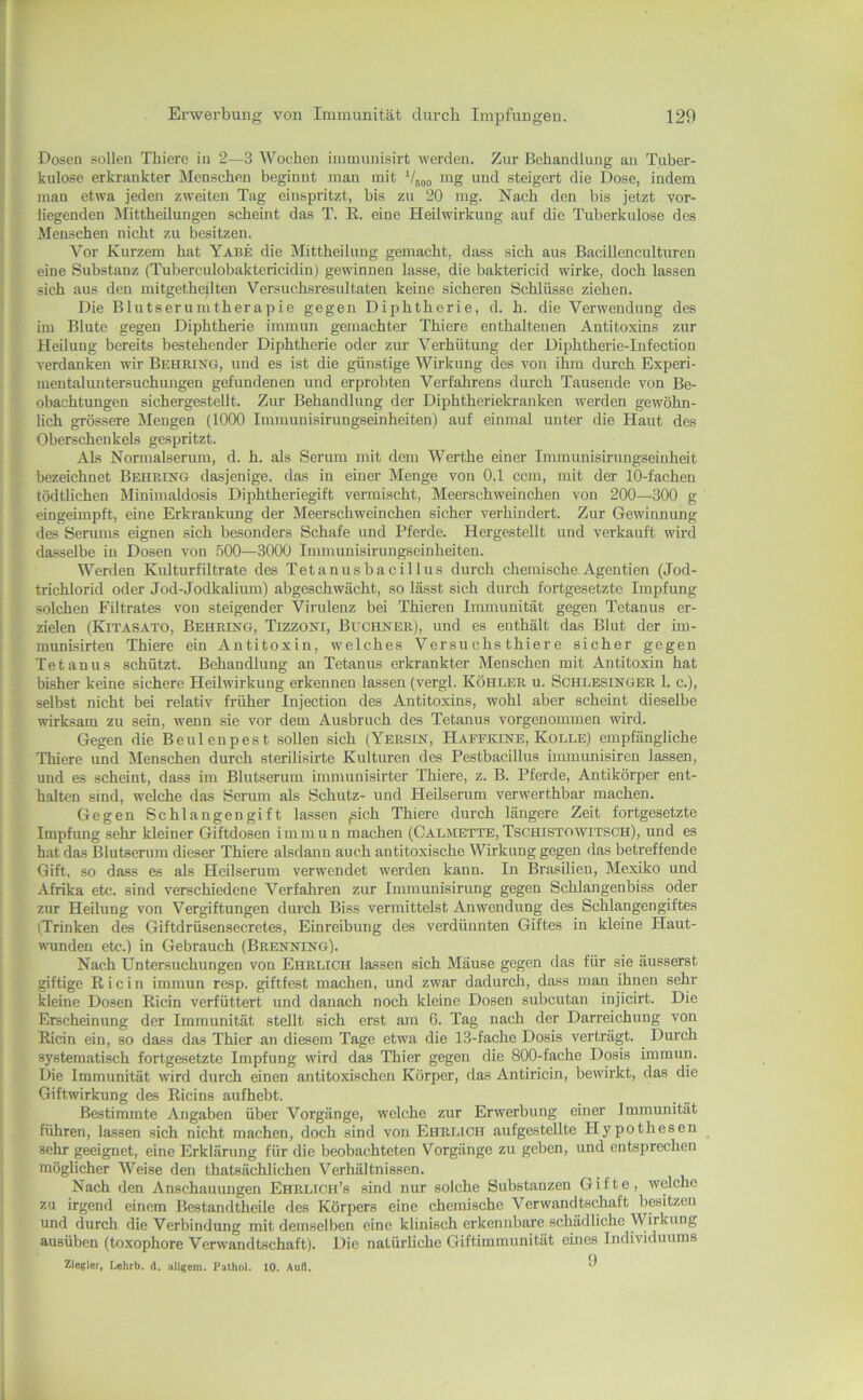 Dosen sollen Thiere in 2—3 Wochen immunisirt werden. Zur Behandlung au Tuber- kulose erkrankter Menschen beginnt man mit V500 und steigert die Dose, indem jnan etwa jeden zweiten Tag einspritzt, bis zu 20 mg. Nach den bis jetzt vor- liegenden Mittheilungen scheint das T. K. eine Heilwirkung auf die Tuberkulose des Menschen nicht zu besitzen. Vor Kurzem hat Yabe die Mittheilung gemacht, dass sich aus Bacillenculturen eine Substanz (Tuberculobaktericidin) gewinnen lasse, die baktericid wirke, doch lassen sich aus den mitgetheilten Versuchsresultaten keine sicheren Schlüsse ziehen. Die Blutserumtherapie gegen Diphtherie, d. h. die Verwendung des im Blute gegen Diphtherie inunun gemachter Thiere enthaltenen Antitoxins zur Heilung bereits bestehender Diphtherie oder zur Verhütung der Diphtherie-Infection verdanken wir Behrixg, und es ist die günstige Wirkung des von ihm durch Experi- mentalimtersuchungen gefundenen und erprobten Verfahrens durch Tausende von Be- obachtungen sichergestellt. Zur Behandlung der Diphtheriekranken werden gewöhn- lich grössere Mengen (1000 Immunisirungseinheiten) auf einmal unter die Haut des Oberschenkels gespritzt. Als Normalserum, d. h. als Seriuu mit dem Werthe einer Inununisirungseinheit bezeichnet Behrutg dasjenige, das in einer Menge von 0,1 ccm, mit der 10-fachen tödtlichen Minimaldosis Diphtheriegift vermischt, Meerschweinchen von 200—300 g eingeimpft, eine Erkrankung der Meerschweinchen sicher verhindert. Zur Gewinnung des Serums eignen sich besonders Schafe und Pferde. Hergestellt und verkauft wird dasselbe in Dosen von 500—3000 Immunisirungseinheiten. Werden Kulturfiltrate des Tetanusbacillus durch chemische Agentien (Jod- trichlorid oder Jod-Jodkalium) abgeschwächt, so lässt sich durch fortgesetzte Impfung solchen Filtrates von steigender Virulenz bei Thieren Immunität gegen Tetanus er- zielen (Kitasato, Behrikg, Tizzoni, Büchner), und es enthält das Blut der im- munisirten Thiere ein Antitoxin, w^elches Versuchs thiere sicher gegen Tetanus schützt. Behandlung an Tetanus erkrankter Menschen mit Antitoxin hat bisher keine sichere Heilwirkung erkennen lassen (vergl. Köhler u. Schlesinger 1. c.), selbst nicht bei relativ früher Injection des Antitoxins, wohl aber scheint dieselbe wirksam zu sein, wenn sie vor dem Ausbruch des Tetanus vorgenommen wird. Gegen die Beulenpest sollen sich (Yersin, Hafpkine, Kolle) empfängliche Thiere und Menschen durch sterilisirte Kulturen des Pestbacillus iimnunisiren lassen, und es scheint, dass im Blutserum immunisirter Thiere, z. B. Pferde, Antikörper ent- halten sind, welche das yermn als Schutz- und Heilserum verwerthbar machen. Gegen Schlangengift lassen ,sich Thiere durch längere Zeit fortgesetzte Impfung sehr kleiner Giftdosen immun machen (Calmette,Tschistowitsch), und es hat das Blutserum dieser Thiere alsdann auch antitoxische Wirkung gegen das betreffende Gift, so dass es als Heilserum verwendet werden kann. In Brasilien, Mexiko und Afrika etc. sind verschiedene Verfahren zur Immunisirung gegen Schlangenbiss oder zur Heilung von Vergiftungen durch Biss vermittelst Anwendung des Schlangengiftes (Trinken des Giftdrüsensecretes, Einreibung des verdünnten Giftes in kleine Haut- wunden etc.) in Gebrauch (Brenning). Nach Untersuchungen von Ehrlich lassen sich Mäuse gegen das für sie äusserst giftige Ri ein immun resp. giftfest machen, und zwar dadurch, dass man ihnen sehr kleine Dosen Ricin verfüttert und danach noch kleine Dosen subcutan injicirt. Die Erscheinung der Immunität stellt sich erst am 6. Tag nach der Darreichung von Ricin ein, so dass das Thier an diesem Tage etwa die 13-fache Dosis verträgt. Durch systematisch fortgesetzte Impfung wird das Thier gegen die 800-fache Dosis immun. Die Immunität wird durch einen antitoxischen Körper, das Antiricin, bewirkt, das die Giftwirkung des Ricins aufhebt. Bestimmte Angaben über Vorgänge, welche zur Erwerbung einer Immunität führen, la.ssen sich nicht machen, doch sind von Ehrlich aufgestellte Hypothesen sehr geeignet, eine Erklärung für die beobachteten Vorgänge zu geben, und entsprechen möglicher Weise den thatsächlichen Verhältnissen. Nach den Anschauungen Ehruch’s sind nur solche Substanzen Gifte, welche zu irgend einem Bestandtheile des Körpers eine chemische Verwandtschaft besitzen und durch die Verbindung mit demselben eine klinisch erkennbare schädliche Wirkung ausüben (toxophore Verwandtschaft). Die natürliche Giftimmunität eines Individuums Ziegler, Lehrb. d. allgem. Fathol. 10. Aull. 9