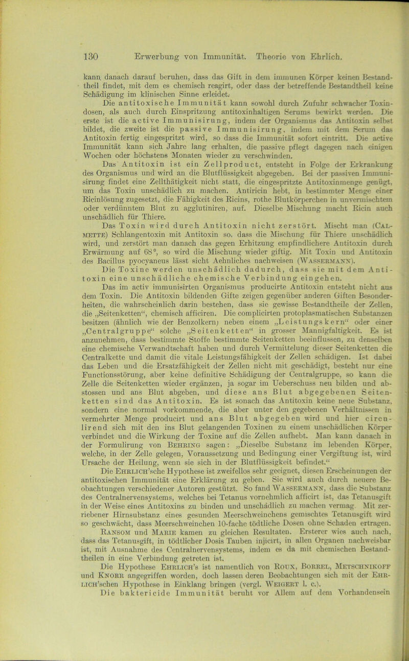 kana danach darauf beruhen, dass das Gift in dem immunen Körper keinen Ilestand- theil findet, mit dem es chemisch reagirt, oder dass der betreffende Bestandtheil keine Schädigung im klinischen Sinne erleidet.- Die antitoxische Immunität kann sowohl durch Zufuhr schwacher Toxin- dosen, als auch durch Einspritzung antitoxinhaltigen Serums Ix-wirkt werden. Die erste ist die active Immunisirung, indem der Organismus das Antitoxin selbst bildet, die zweite ist die passive Immunisirung. indem mit dem Serum das Antitoxin fertig eingespritzt wird, so dass die Immunität sofort eintritt. Die active Immunität kann sich Jahre lang erhalten, die passive pflegt dagegen nach einigen Wochen oder höchstens Monaten wieder zu verschwinden. Das Antitoxin ist ein Zellprodnct, entsteht in Folge der Erkrankung des Organismus und wird an die Blutflüssigkeit abgegeben. Bei der passiven Immuni- sirung findet eine Zellthätigkeit nicht statt, die eingespritzte Antitoxinmenge genügt, nm das Toxin nnschädlich zn machen. Antiricin hebt, in bestimmter Menge einer Ricinlösnng zngesetzt, die Fähigkeit des Ricins, rothe Blutkörperchen in unvennischtem oder verdünntem Blut zu agglutiniren, auf. Dieselbe Mischung macht Ricin auch unschädlich für Thiere. Das Toxin wird durch Antitoxin nicht zerstört. Mischt man (Cal- mette) Schlangentoxin mit Antitoxin so, dass die Mischung für Thiere unschädlich wird, lind zerstört man danach das gegen Erhitznng empfindlichere Antitoxin durch Erwärmung auf 68®, so wird die Mischung wieder giftig. Mit Toxin und Antitoxin des Bacillus pyocyaneus lässt sicht Aehnliches nachweisen (Wassermaxx). Die Toxine werden unschädlich dadurch, dass sie mit dem Anti- toxin eine unschädliche chemische Verbindung eingehen. Das im activ immunisirten Organismus producirte Antitoxin entsteht nicht aus dem Toxin. Die Antitoxin bildenden Gifte zeigen gegenüber anderen Giften Besonder- heiten, die wahrscheinlich darin bestehen, dass sie gewisse BestandtheUe der Zellen, die „Seitenketten“, chemisch afficiren. Die complicirten protoplasmatischen Substanzen besitzen (ähnlich wie der Benzolkernj neben einem „Leistungs kern“ oder einer „Centralgruppe“ solche „Seitenketten“ in grosser Mannigfaltigkeit. Es ist anzuuehmen, dass bestimmte Stoffe bestimmte Seitenketten beeinflussen, zu denselben eine chemische Verwandtschaft haben und durch Vermittelung dieser Seitenketten die Centralkette und damit die vitale Leistungsfähigkeit der Zellen schädigen. Ist dabei das Leben und die Ersatzfähigkeit der Zellen nicht mit geschädigt, besteht nur eine Functionsstörung, aber keine definitive Schädigung der Centralgruppe, so kann die Zelle die Seitenketten wieder ergänzen, ja sogar im Ueberschuss neu bilden und ab- stossen und ans Blut abgeben, und diese ans Blut abgegebenen Seiten- ketten sind das Antitoxin. Es ist sonach das Antitoxin keine neue Substanz, sondern eine normal vorkommende, die aber unter den gegebenen Verhältnissen in vermehrter Menge producirt und ans Blut abgegeben wird und hier circu- lirend sich mit den ins Blut gelangenden Toxinen zu einem unschädlichen Körper verbindet und die Wirkung der Toxine auf die Zellen anfhebt. .Man kann danach in der Formulirung von BEHHiifG sagen: „Dieselbe Substanz im lebenden Körper, welche, in der Zelle gelegen, Voraussetzung und Bedingung einer Vergiftung ist, wird Ursache der Heilung, wenn sie sich in der Blutflüssigkeit befindet-“ Die EHRLicu’sche Hypothese ist zweifellos sehr geeignet, diesen Erscheinungen der antitoxischen Immunität eine Erklärung zu geben. Sie wird auch durch neuere Be- obachtungen verschiedener Autoren gestützt. So fand Wassermann, dass die Substanz des Centralnervensystems, welches bei Tetanus vornehmlich afficirt ist, das Tetanusgift in der Weise eines Antitoxins zu binden und nnschädlich zu machen vermag. Mit zer- riebener Hirnsubstanz eines gesunden Meerschweinchens gemischtes Tetanusgift wird so geschwächt, dass Meerschweinchen 10-fachc tödtliche Dosen ohne Bchaden ertragen. Ranbom und Marie kamen zu gleichen Resultaten. Ersterer wies auch nach, dass das Tetanusgift, in tödtlicher Dosis Tauben injicirt, in allen Organen nachweisbar ist, mit Ausnahme des Centralnervensystems, indem es da mit chemischen Bestand- theilen in eine Verbindung getreten ist. Die Hypothese Ehrlich’s ist namentlich von Roux, Borrel, Metsciinikoff und Knorr angegriffen worden, doch lassen deren Beobachtungen sich mit der Ehr- i.iCH’schen Hypothese in Einklang bringen (vergl. Weigert 1. c.i. Die baktericidc Immunität beruht vor Allem auf dem Vorhandensein