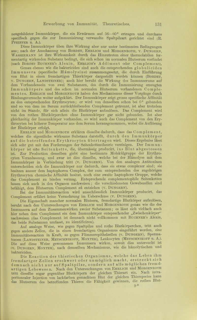 neugebildeter Immunkörper, die ein Erwärmen auf 56—60“ ertragen und durchaus specifiseh gegen die zur Immunisirung verwandte Spaltpilzart gerichtet sind (R. Pfeiffer u. A.). Diese Immunkörper üben ihre AVirkuug aber nur unter bestimmten Bedingungen aus; nach der Anschauung von Bordet, Ehrlich und Morgenroth, v. Düngern, Wassermann ist ihre VVirksamkeit durch das Hinzutreten einer thermolabilen fer- mentartig wirkenden Substanz bedingt, die sich schon im normalen Blutserum vorfindet (nach Bordet Buchner’s Alexin, Ehrlich’s Addiment oder Complement), Genau ebenso wie die baktericiden sind auch die entsprechenden globuHeiden Immunsera (specifische Hämolysine) zusammengesetzt, die durch Einführung von Blut in einen fremdartigen Thierkörper dargestellt werdeh können (Bordet, V. Düngern, Landsteiner); auch hier beruht die Wirkung des Immunserums auf dem A^’orhandensein von zwei Substanzen, des durch die Immunisirimg erzeugten Immunkörpers mid des schon im normalen Blutserum vorhandenen Comple- m ent es. Ehrlich und Morgenroth haben den Mechanismus dieser Vorgänge durch Bindungsversuche weiter aufgeklärt. Der Immunkörjier zeigt grosse specifische Affinität zu den entsprechenden Erythrocyten; er wird von denselben schon bei 0“ gebunden und so von dem im Serum zurückbleibenden Complement getrennt, ist aber trotzdem nicht im Stande, für sich allein die Blutkörper aufzulösen. Das Complement wird von den rothen Blutkörperchen ohne Immunkörper gar nicht gebunden. Ist aber gleichzeitig der Immunkörper vorhanden, so wird auch das Complement von den Ery- throcyten bei höherer Temperatur aus dem Serum herausgenommen, wobei die Auflösung der Blutkörper erfolgt. Ehrlich und Morgenroth erklären dieselbe dadurch, dass das Complement, welches die eigentliche wirksame Substanz darstellt, durch den Immunkörper auf die b etreffenden Erythrocyten ü bertragen wird. Dieses Ergebniss lässt sich sehr gut mit den Forderungen der Seitenkettentheorie vereinigen. Der Immun- körper ist eihe Seitenkette, die, übermässig producirt, ins Blut abgestossen ist. Zur Production desselben giebt eine bestimmte Molekülgruppe der Erythro- cyten Veranlassung, und zwar ist dies dieselbe, welche bei der Hämolyse mit dem Immunkörper in Verbindung tritt (v. Düngern). Von den analogen Antitoxinen unterscheiden sich die Immunkörper nur dadurch, dass sie etwas complexer sind; sie besitzen ausser dem haptophoren Complex, der zum entsprechenden des zugehörigen Erythrocyten chemische Affinität besitzt, noch eine zweite haptophore Gruppe, welche das Complement zu binden vermag. Entsprechende complementophile Seitenketten la.ssen sich auch in den Organen nachweisen; die verschiedensten Gewebszellen sind befähigt, dem Blutserum Complement zü entziehen (v. Düngern). Bei der Immunitätsreaction wird ausschliesslich Immunkörper producirt, das Complement erfährt keine Vermehrung im Ueberschuss (v. Düngern). Die Eigenschaft mancher normalen Blutsera, fremdartige Blutkörper aufzulösen, beruht nach den Untersuchungen von Ehrlich und Morgenroth genau wie die der Immunsera auf dem Zusammenudrken zweier Substanzen; es lässt sich vielfach auch hier neben dem Complement ein dem Immunkörper entsprechender „Zwischenkörper“ nachweisen (das Complement ist demnach nicht vollkommen mit Büchner’s Alexin, das beide Substanzen umfasst, zu identificiren). Auf analoge AVeise, wie gegen Spaltpilze und rothe Blutkörperchen, tritt auch gegen andere Zellen, die in einen fremdartigen Organismus eingeführt werden, eine Immunitätsreaction in Kraft, so gegen Flimmerepithelzellen (v. Düngern), Sperma- tozoen (Landsteiner, Metschnikoff, Moxter), Leukocyten (Metschnikoff u. A.). Die auf diese Weise gewonnenen Immunsera wirken, soweit dies untersucht ist (V. Düngern, Moxter), nach demselben Mechanismus, wie die hämolytischen und baktericiden. Die Reaction des thierischen Organismus, welche das Leben ihm fremdartger Zellen erschwert oder unmöglich macht, erstreckt sich demnach nicht nur auf Spaltpilze, sondern auf alle möglichen fremd- artigen Lebewesen. Nach den Untersuchungen von Ehrlich und Morgenroth tritt dieselbe sogar gegenüber Blutkörpern der gleichen Thierart ein. Nach intra- peritonealer Injection von lackfarben gemachtem Illut der gleichen Ihierspecies das Blutserum des betreffenden Thieres die Fähigkeit gewinnen, die rothen Blut- 9*