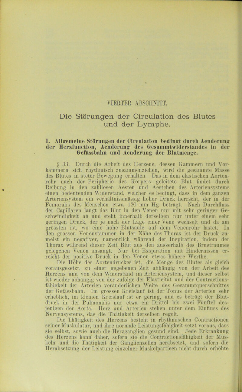 VIERTER ABSCHNITT. Die Störungen der Circulation des Blutes und der Lymphe. I. Allgemeine Störungen der Circulation bedingt durch Aenderung der Herzfunction, Aenderung des Gesammtwiderstandes in der Gefsissbalin und Aenderung der Blutuienge. § 33. Durch die Arbeit des Herzens, dessen Kammern und Vor- kammern sich rhythmisch zusammenziehen, wird die gesammte Masse des Blutes in steter Bewegung erhalten. Das in dem elastischen Aorten- rohr nach der Peripherie des Körpers geleitete Blut findet durch Reibung in den zahllosen Aesten und Aestchen des Arteriensystems einen bedeutenden Widerstand, Avelcher es bedingt, dass in dem ganzen Arteriensystem ein verhältnissmässig hoher Druck herrscht, der in der Femoralis des Menschen etwa 120 mm Hg beträgt. Nach Durchfluss der Capillaren langt das Blut in den Venen nur mit sehr geringer Ge- schwindigkeit an und steht innerhalb derselben nur unter einem sehr geringen Druck, der je nach der Lage einer Vene wechselt und da am grössten ist, wo eine hohe Blutsäule auf dem Veuenrohr lastet. In den grossen Venenstämmen in der Nähe des Thorax ist der Druck zu- meist ein negativer, namentlich während der Inspiration, indem der Thorax während dieser Zeit Blut aus den ausserhalb des Brustraumes gelegenen Venen ausaugt. Nur bei Exspiration mit Hindernissen er- reicht der positive Druck in den Venen etNvas höhere Werthe. Die Höhe des Aortendruckes ist, die Menge des Blutes als gleich vorausgesetzt, zu einer gegebenen Zeit abhängig von der Arbeit des Herzens und von dem Widerstand im Arteriensystem, und dieser selbst ist wieder abhängig von der zufolge der Elasticität und der Contractions- fähigkeit der Arterien veränderlichen Weite des Gesammtiiuerschnittes der Gefässbahn. Im grossen Kreislauf ist der Tonus der Arterien sehr erheblich, im kleinen Kreislauf ist er gering, und es beträgt der Blut- druck in der Pulmonalis nur etwa ein Drittel bis zwei Fünftel des- jenigen der Aorta. Herz und Arterien stehen unter dem Einfluss des Nervensystems, das die Thätigkeit derselben regelt. Die Thätigkeit des Herzens besteht in rhythmischen Contractionen seiner Muskulatur, und ihre normale Leistungsfähigkeit setzt voraus, dass sie selbst, sowie auch die Herzganglien gesund sind. ,lcde Erkrankung des Herzens kann daher, sofern sie die Contractionsfähigkeit der Mus- keln und die Thätigkeit der Ganglienzellen herabsetzt, und sofern die Herabsetzung der Leistung einzelner Muskelpartieen nicht durch erhöhte