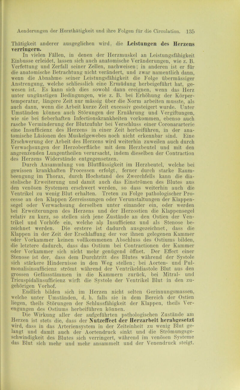 Tliätigkeit anderer ausgeglichen wird, die Leistungen des Herzens verringern. In vielen Fällen, in denen der Herzmuskel an Leistungsfähigkeit Eiubusse erleidet, lassen sich auch anatomische Veränderungen, wie z. B. Verfettung und Zerfall seiner Zellen, nachweisen; in anderen ist er für die anatomische Betrachtung nicht verändert, und zwar namentlich dann, wenn die Abnahme' seiner Leistungsfähigkeit die Folge übermässiger Anstrengung, welche schliesslich eine Ermüdung herbeigeführt hat, ge- wesen ist. Es kann sich dies sowohl dann ereignen, wenn das Herz unter ungünstigen Bedingungen, wie z. B. bei Erhöhung der Körper- temperatur, längere Zeit nur mässig über die Norm arbeiten musste, als auch dann, wenn die Arbeit kurze Zeit excessiv gesteigert wurde. Unter Umständen können auch Störungen der Ernährung und Vergiftungen, wie sie bei fieberhaften Infectionskrankheiten Vorkommen, ebenso auch rasche Verminderung der Blutzufuhr bei Verschluss einer Coronararterie eine Insufficienz des Herzens in einer Zeit herbeiführen, in der ana- tomische Läsionen des Muskelgewebes noch nicht erkennbar sind. Eine Erschwerung der Arbeit des Herzens wird weiterhin zuweilen auch durch Verwachsungen der Herzoberfläche mit dem Herzbeutel und mit den angrenzenden Lungentheilen verursacht, indem dieselben der Contraction des Herzens Widerstände entgegensetzen. Durch Ansammlung von Blutflüssigkeit im Herzbeutel, welche bei gewissen krankhaften Processen erfolgt, ferner durch starke Raum- beenguug im Thorax, durch Hochstand des Zwerchfells kann die dia- stolische Erweiterung und damit auch das Einströmeu des Blutes aus den venösen Systemen erschwert werden, so dass weiterhin auch die Ventrikel zu wenig Blut erhalten. Treten zu Folge pathologischer Pro- cesse an den Klappen Zerreissungen oder Verunstaltungen der Klappen- segel oder Verwachsung derselben unter einander ein, oder werden bei Erweiterungen des Herzens und der Herzostien die Klappensegel relativ zu kurz, so stellen sich jene Zustände an den Ostien der Ven- trikel und Vorhöfe ein, welche alp Insufficienz und als Stenose be- zeichnet werden. Die erstere ist dadurch ausgezeichnet, dass die Klai)pen in der Zeit der Erschlaifung der vor ihnen gelegenen Kammer oder Vorkammer keinen vollkommenen Abschluss des Ostiums bilden, die letztere dadurch, dass das Ostium bei Contractionen der Kammer oder ^orkammer sich nicht mehr genügend öffnet. Der Effect einer Stenose ist der, dass dem Durchtritt des Blutes während der Systole sich stärkere Hindernisse in den Weg stellen; bei Aorten- und Pul- monalisinsufficienz strömt während der Ventrikeldiastole Blut aus den grossen Gefässstämmen in die Kammern zurück, bei Mitral- und Tricuspidalinsufficienz wirft die Systole der Ventrikel Blut in den zu- gehörigen Vorhof. Endlich bilden sich im Herzen nicht selten Gerinnungsmassen, welche unter Umständen, d. h. falls sie in dem Bereich der Ostien liegen, theils Störnngen der Schlussfähigkeit der Klappen, theils Ver- engungen des Ostiums herbeiführen können. Die Wirkung aller der aufgeführten pathologischen Zustände am Herzen ist stets die, dass der Nutzcft'eet der IIerzarbeit herabgesetzt wird, dass in das Arteriensystem in der Zeiteinheit zu wenig Blut ge- langt und damit auch der Aortendruck sinkt und die Strömungsge- schwindigkeit des Blutes sich verringert, während im venösen Systeme das Blut sich mehr und mehr ansammelt und der Venendruck steigt.