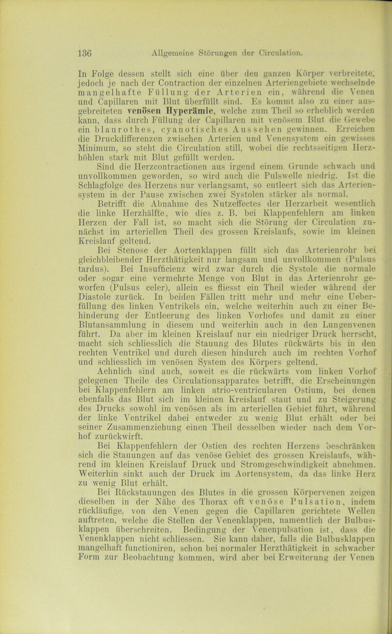 In Folge dessen stellt sich eine über den ganzen Körper verbreitete, jedoch je nach der Contraction der einzelnen Arteriengehiete wechselnde mangelhafte Füllung der Arterien ein, während die Venen und Capillaren mit Blut überfüllt sind. Es kommt ahso zu einer aus- gebreiteten venösen Hyperämie, welche zum Theil so erheblich werden kann, dass durch Füllung der Capillaren mit venösem Blut die Gewebe ein blaurothes, cyano tisch es Aussehen gewinnen. Erreichen die Druckdifferenzen zwischen Arterien und \'enensystem ein gewisses Minimum, so steht die Circulation still, wobei die rechtsseitigen Herz- höhlen stark mit Blut gefüllt werden. Sind die Herzcontractionen aus irgend einem Grunde schwach und unvollkommen geworden, so wird auch die Pulswelle niedrig. Ist die Schlagfolge des Herzens nur verlangsamt, so entleert sich das Arterien- system in der Pause zwischen zwei Systolen stärker als normal. Betrifft die Abnahme des Nutzeffectes der Herzarbeit wesentlich die linke Herzhälfte, wie dies z. B. bei Klappenfehlern am linken Herzen der Fall ist, so macht sich die Störung der Circulation zu- nächst im arteriellen Theil des grossen Kreislaufs, sowie im kleinen Kreislauf geltend. Bei Stenose der Aortenklappen füllt sich das Arterienrohr bei gleichbleibender Herzthätigkeit nur langsam und unvollkommen (Pulsus tardus). Bei Insufficienz wird zwar durch die Systole die normale oder sogar eine vermehrte Menge von Blut in das Arterienrohr ge- worfen (Pulsus celer), allein es fliesst ein Theil wieder während der Diastole zurück. In beiden Fällen tritt mehr und mehr eine Ueber- füllung des linken Ventrikels ein, welche weiterhin auch zu einer Be- hinderung der Entleerung des linken Vorhofes und damit zu einer Blutansammlung in diesem und weiterhin auch in den Lungenvenen führt. Da aber im kleinen Kreislauf nur ein niedriger Druck herrscht, macht sich schliesslich die Stauung des Blutes rückwärts bis in den rechten Ventrikel und durch diesen hindurch auch im rechten ^'orhof und schliesslich im venösen System des Körpers geltend. Aehnlich sind auch, soweit es die rückwärts vom linken Vorhof gelegenen Theile des Circulationsapparates betrifft, die Erscheinungen bei Klappenfehlern am linken atrio-ventricularen Ostium, bei denen ebenfalls das Blut sich im kleinen Kreislauf staut und zu Steigerung des Drucks sowohl im venösen als im arteriellen Gebiet führt, während der linke Ventrikel dabei entweder zu wenig Blut erhält oder bei seiner Zusammenziehung einen Theil desselben wieder nach dem Vor- hof zurückwirft. Bei Klappenfehlern der Ostien des rechten Herzens beschränken sich die Stauungen auf das venöse Gebiet des grossen Kreislaufs, wäh- rend im kleinen Kreislauf Druck und Stromgeschwindigkeit abnehmeu. Weiterhin sinkt auch der Druck im Aortensystem, da das linke Herz zu wenig Blut erhält. Bei Rückstauuugen des Blutes in die grossen Körpervenen zeigen dieselben in der Nähe des Thorax oft venöse Pulsation, indem rückläufige, von den Venen gegen die Caj)illaren gerichtete Wellen auftreten, welche die Stellen der Vcnenklappen, namenflich der Bulbus- klaj)pen überschreiten. Bedingung der Venenpulsation ist. dass die Venenkla])pen nicht schliessen. Sie kann daher, falls die Bulbusklap]»en mangelhaft functioniren, schon bei normaler Herzthätigkeit in schwacher Form zur Beobachtung kommen, wird aber bei Erweiterung der Venen